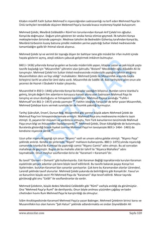  
www.atsizcilar.com  Sayfa 320 
 
Kitabın müellifi Fatih Sultan Mehmed'in nişancılığından sadırazamlığı na terfi eden Mehmed Paşa'dır. 
Ünlü tarihçileri tereddüde düşüren Mebmed Paşa'yı burada kısaca incelemeyi faydalı buluyorum: 
Mehmed Çelebi, Mevlânâ Celâleddîn‐i Rûmî'nin torunlarından Konyalı Arif Çelebi'nin oğludur. 
Konya'da doğmuştur. Doğum yılım gösteren bir vesika henüz elimize geçmedi. İlk tahsilini Konya 
mekteplerinden birisinde yapmıştır. Medrese tahsilini de Bedreddin Gühertaş tarafından Konya'da, 
Mevlânâ türbesinin kuzey batısına şimdiki mektebin yerine yaptırdığı Sultan Veled medresesinde 
tamamladığını galib bîr ihtimal olarak alıyoruz. 
Mehmed Çelebi iyi ve verimli bir toprağa düşen bir bahtiyar tane gibi müsâid bir irfan muhiti içinde 
hayata gözlerini açmış, ateşli zekâsını çabucak geliştirmek imkânım bulmuştur. 
840 (= 1436) yıllarında Konya'ya gelen ve burada müderrislik yapan, kitaplar yazan ve pek küçük yaşta 
tasnife başladığı için "Müsannifek" şöhretini alan Şahrudlu "Bistamî" Mecdeddîn oğlu Alâaddîn Ali ile 
tanışmıştır. Mehmed Çelebi'nin Sultan Veled medresesinde müderrislik yaptığını tahmin ettiğimiz 
Musannifekten ders ve feyz aldığı" muhakkaktır. Mehmed Çelebi ile Müsannifek arasında başka 
birleştirici tarihî ve ailevî bir âmil daha vardı. Müsannifek de Sıddîki idî. Bazı tarihçilere göre onun aile 
şeceresi de Hazret‐i Ebubekir'e kadar çıkıyordu, 
Musannifek'in 850 (= 1446) yıllarında Konya'da kitaplar yazdığım biliyoruz. Bundan sonra Istanbul'a 
gelmiş, birçok değerli ilim adamlarını koruyucu kanadı altına alan Sadırazam Mahmud Paşa ile 
tanışmış ve onun dostluğunu ve himayesini kazanmıştır. Mahmud Paşaya sunduğu "Tuhfe‐i 
Mahmudî"sini 861 (= 1457) yılında yazmıştır (2)
. Fatihin isteğiyle Farsça bir de tefsir yazan Müsannifek, 
Mehmed Çelebiye kızını vermek suretiyle bir de hısımlık yakınlığı kurmuştur. 
Tarihçi Şükrullah, Enverî, Dursun Beğ, Müsannifek gibi yarının büyük adamı Mehmed Çelebi de 
Mahmud Paşa'nın himayesinde kemale ermiştir. Mahmud Paşa onu medresesine müderris tayin 
etmişti. O, paşanın bir müşaviri ve yardımcısı olmuştu. Yeni Türk kanunlarının tanziminde Mahmud 
Paşa onun bilgi ve ihtisasından faydalanıyordu (3)
. Mehmed Çelebi, Divan kâtipliğinde de bulunmuştu. 
Buralarda gösterdiği büyük liyakat üzerine Mahmud Paşa'nın tavsiyesiyle 869 (= 1464 ‐ 1465) da 
kendisine nişancılık verildi (4)
. 
Uzun yıllar nişancılık yaptığı için onun "Nişancı" vasfı ve unvanı adına galebe etmişti. "Nişancı Paşa" 
şeklinde anılırdı. Kendisi de şiirlerinde "Nişanî" mahlasını kullanıyordu. 880 (= 1475) yılında nişancılığı 
zamanında Istanbul'da Kumkapı'da yaptırdığı camisi "Nişancı Camisi" adını almıştı. Bu ad sonradan 
mahalleye de geçmiştir. Bugün de bu mahalle ufak bir tahrif ile "Nişanca Mahallesi" adını 
taşımaktadır. Onun meşhur vasıflarından birisi de "Karamanî = Karamanlı"dır. 
Bu tavsif "Osrnanî = Osmanlı" gibi kullanılıyordu. Eski Karaman Beğliği topraklarında kurulan Karaman 
eyaletinde yetişen adamlar çok kere böyle tavsif edilirlerdi. Bu tavsife bakarak paşayı Konya'nın 
ilçelerinden. bulunan Karaman'dan sananlar yanılıyorlar. Çok kere bu Karamandan olanlar Lârendevî, 
Larendî şeklinde tavsif olunurlar. Mehmed Çelebi yukarıda da belirttiğimiz gibi Konyalı'dır. Yavuz'un 
ve Kanunînin büyük veziri Pîrî Mehmed Paşa da "Karamani" diye tevsif edilirdi. Mezar taşında 
görüleceği gibi onu "Celâli" ile vasıflandıranlar da vardır. 
Mehmed Çelebinin, büyük dedesi Mevlânâ Celâleddîn gibi "Rûmî" vasfıyla anıldığı da görülmüştür. 
Ona "Mehmed Paşa'yı Rumî" de deniliyordu. Onun böyle anılması yüzünden çağdaşı ve kadın 
cihetinden hısımı Rum Mehmed Paşa lie karıştırıldığı da olmuştur. 
İslâm Ansiklopedisinde Karamanî Mehmed Paşa'yı yazan Babinger, Mehmed Çelebinin birinci karısı ve 
Musannifekin kızı olan hanımı "Şah Hatun" şeklinde adlandırmakta ve ondan Zeynelâbidin Ali 
 