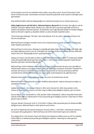  
www.atsizcilar.com  Sayfa 322 
 
Cumhuriyetten sonra bir kız mektebine tahsis edilen saray tekrar yandı. Yerine Üniversitenin Tabii 
İlimler Enstitüsü kuruldu. Eski binadan arta kalan Kassamlık şubesinde simdi Istanbul müftülüğü vazife 
görmektedir. 
Arşiv defterlerindeki malûmatı Âşıkpaşaoğlu'nun sözleriyle karşılaştırınca şu mânâyı çıkarıyoruz: 
Alâiya beğinin kızının adı Sitti Şah'tır. Mehmed Paganın, Musannif ekin kızından olan oğlunun adı Ali 
Çelebidir. Sitti Şahın oğullan küçük oldukları için, Paşa Sitti Şah'ın parasıyla yaptırdığı camisine ve 
evkafına Ali Çelebi'yi mütevelli yapmıştı. Ali Çelebi'den sonra oğlu Mustafa Çelebi'nin tevliyeti aldığına 
bakılırsa Sitti Şah'ın oğullan ya küçükken öldüler ve yahut tevliyete liyakatleri yoktu. 
Tahminimize göre Babinger "Sitti Şah" adını ikiye bölerek ve bir de sultan, ilâve ederek Paşa'nın iki 
karısına ad yapmıştır. 
Mehmed Paşanın konağının içindeki mescit sonra meşihat binasının içinde yenilenmiş ve yanıncaya 
kadar ibadete açık kalmıştır. 
Mehmed Paşa'nın ikinci karısı, Babinger'in söylediği gibi Alâiye Beği Lûtfi Beğ'in değil, Lûtfi Beğin oğlu 
son Alâiye beği Kılıç Arslan'ın kızı idi. Lûtfi Beğ'in kızı yâni Kılıç Arslan'ın kız kardeşi de, Rum Mehmed 
Paşanın karısı idi. Âşıkpaşaoğlu bunları açıkça göstermiştir (6)
. 
Arapça ve Farsça'yı ana dili kadar iyi bilen ve yazan Mehmed Paşa 869 (= 1465) (7)
 yılında tayin edildiği 
nişancılıkta gösterdiği büyük başarıdan dolayi 882 ( = 1477) yılında azil ve hapsedilen Gedik Ahmed 
Paşa'dan açık kalan veziriazamlığa getirildi (8)
. 
Mehmed Paşa, Fatih'in Maltepe civarındaki Sultan Çayırı'nda ölümünden bir gün sonra yâni 886 yılı 
rebiülevvelinin beşinci cuma günü (4 Mayıs 1481) geç vakit azgın yeniçeriler tarafından Tahtakale'nin 
üstünde, Eski Sarayın şimalindeki sarayı basılarak başı kesilmek ve vücudu paramparça edilmek 
suretiyle feci bir şekilde öldürülmüştür. Evi, eşyası ve bu arada kütüpanesi de yağmalanmıştır. 
Böylelikle dönmelerin Türklere karşı olan gayzı onun kanı ile söndürülmek istendi. 
Mehmed Paşa'nın ölüm gününde tarihçiler İhtilâflara düşmüşlerdir. Hiçbirisi ölüm gününü doğru ve 
açık gösterememiştir. 
Hadîkat ül‐Vüzerâ (S. 15), Ravzat ül‐Ebrâr (S. 387), Sicill‐i Osmânî (IV, 105), Evliya Çelebi (I,141), 
Takvim üt‐Tevârîh (115) ve Kamus ül‐A'lâm, Paşa'nın 886 yılında öldüğünü söylerler, gün vermezler. 
Dursun Beğ (S. 174), Tâcüttevârîh (I, 576), bundan naklen Solakzâde (S. 266) ve Hayrullah Efendi (VIII, 
164) de Fatihin 886 yılı rebiülevvelinin 4'üncü perşembe günü öldüğünü yazarlar. Fakat Paşa'nın Ölüm 
gününü tayin etmezler. 
Haramer (Devlet‐i Osmaniye Tarihi III. 212) Fatih'in 3 Mayıs 1481 perşembe günü (4 rebiülevvel 886) 
öldüğünü yazar, Mehmed Paşa'nın ölüm gününü tasrih etmez. 
Alî, Künh ül‐Ahbânnda (Üniversite Kütüpanesi, Numara 5959, S. 114) Fatih'i, rebiülevvelin dördüncü 
Cuma günü ölmüş gibi gösterir. Mehmed Paşa'yı da Fatih'in ölümünden 8 gün sonra öldürtür. 
Oruç Beğ tarihi (S. 131), Rüstem Paşa tarihi (Üniversite kütüpanesi 4438 numara ve 147'nci sayfada) 
Fatihin 886 yılı 3 rebiülevvel perşembe günü Öldüğünü söylerler. Fakat Paşa'nın ölüm gününü 
açıklamazlar. 
 