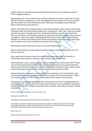  
www.atsizcilar.com  Sayfa 323 
 
Sahâyif ül‐Ahbâr (III, 401) Mehmed Paşa'yı 885 yılında Mesih Paşa'nın yerine Sadırazam yapar ve 
Fatih'in öldüğü gün öldürtür. 
Âşıkpaşaoğlu tarihi S. 190 ve 220 de Fatihin ve Mehmed Paşa'nın ölüm yıllarını açıklamaz, Oruç Beğ 
885 yılının olaylarını kaydederken "ve yine" diye bağlayarak Fatih'in rebiülevvelin üçüncü perşembe 
günü İkindi vakti saati merihte Maltepe yakınında Tekfur Çayırı'nda öldüğünü söyler, Mehmed 
Paşa'nın ölüm gününü açıkça göstermez. 
Neşrî bu vak'a hakkında en iyi bilgi verecek durumda olan bir tarihçidir. Çünkü o sefere iştirak etmişti. 
Sultançayırı'ndaki ilk menzilde padişah öldüğü zaman karargâhında, "Sâhib‐i Ayar" çadırının yanındaki 
çadırda bulunuyordu. Anlattığına göre Fatih, rebiülevvelin dördüncü perşembe günü ikindi vakti 
ölmüş ve cuma gecesi cesedi Istanbul'a geçirilmiştir. Neşrî'nin buraya kadar verdiği mufassal malûmat 
çok doğrudur. Fakat biraz aşağıda "Mevlânâoğlu Mehmed Paşa'nın başını kestiler, perşembe günü 
ikindiden sonra Nişancı Paşa vakıaya uğradı" derken tezada düşüyor. Eğer bunda kopya hatâsı yoksa 
Neşrî muhakkak cuma yerine perşembe yazmak gibi bir zühule kapılmıştır. 
Mehmed Paşa, Fatih'in ölümünden bir gün sonra sarayında öldürülmüştü. 
Biz bunu Mehmed Paşa'nın şimdiye kadar neşredilmiyen mezar taşındaki kitabesiyle ilk olarak ilim 
âlemine sunuyoruz. 
Mezar taşlarındaki, Hemşehrisi Şeyh Vefa'nın hazırladığı kitabeye göre Mehrned Paşa 8S6 yılı 
rebiülevvelinin beşinci gününe raslayan ayın ilk cuması geç vakit şehit edilmiştir. 
Büyük hükümdarın cenaze namazını, Bayazıd, Istanbul'a geldikten sonra kıldıran Şeyh Vefa (9)
 Fatihin 
ölümünün ikinci günü büyük ve fâzıl hemşehrisi Konyalı Mehmed Paşa'nın feci akıbetini görmüştü. 
Paşa'nın cenaze namazını da Şeyh Vefa'nın kıldırmış olması çok muhtemeldir. Nişancı Paşa'nın mezarı 
Istanbul'da Kumkapı'da kendi camisinin şimal tarafındaki havlısında sed üzerindedir. 
Alelade taşla yapılmış sandukasının üstüne geçirilen baş ve ayak taşları som mermerdendir. Taşlar 
mihrapçık şeklinde oyulmuş ve minimini istalaktitlerle ve devrinin tezyinatı ile süslenmiştir. Taşların 
her ikî tarafları da yazılıdır. Sülüs kitabe kuvvetlice fakat cahil bir hattatın elinden çıkmıştır. 
Sakınılan göze çöp battığı gibi hattat, büyük âlim ve mutasavvıf Şeyh Vefâ'nın söylediği kitabeyi feci 
bir şekle sokmuştur. Başta şâir Baki olmak üzere birçok büyüklerin mezar taşı kitabeleri hep böyledir. 
Kitabeleri hiçbir düzeltme ve tasarruf yapmadan aynen vereceğim. Arapça bilenler yanlışları kendileri 
düzeltebilirler. 
(1) Türk Tarih Encümeni Mecmuası, sene 14, sayı 2 (79), s. 86. 
(2) Şakayık tercümesi, S. 186. 
(3) Babinger, Die Geschichtsschreiber der Osmanen und ihre Werke, S. 24‐26. 
(4) Kaynakların çoğu Mehmed Çelebi'ye nişancılıkla beraber vezirliğin de verildiğini söylüyorlar. Fakat Berlin'de bir 
kütüpanede bulunan 862 (= 1458) tarihli bîr vakfiyede "El‐emîr ül‐hatîr, el‐vezîr ül‐kebîr" şeklinde tavsif edildiği 
görülmektedir (İslâm Ansiklopedisi ve Babinger'in yukarda adı geçen eseri). 
(5) İzzî Tarihi, 217. 
(6) Âşık Paşa Zade tarihi (Istanbul basımı) 174, 192. 
 