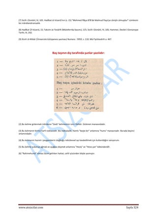  
www.atsizcilar.com  Sayfa 324 
 
(7) Sicill‐i Osmânî, IV, 105. Hadîkat ül‐Vüzerâ'nın (s. 15) "Mehmed P&şa 878'de Malmud Paşa'ya cânişîn olmuşdur" cümlesini 
biz mânâlandıramadık. 
(8) Hadîkat Ül‐Vüzerâ, 15; Takvim üt‐Tevârîh (Müteferrika basımı), 115; Sicill‐i Osmânî, IV, 105; Hammer, Devlet‐î Osmaniyye 
Tarihi, III, 242. 
(9) Künh ül‐Ahbâr (Üniversite kütüpanesi yazması) Numara : 5959, s. 110; Mür'îyüttevârih a. 467. 
 
Baş taşının dış tarafında şunlar yazılıdır: 
 
(2) Bu kelime gizlenmek mânâsına "Zavb" kelimesinin ism‐i failidir. Gizlenen manasındadır. 
(3) Bu kelimenin birinci harfi noktasızdır. Biz noktaladık. Hamîs "beşte bir" anlamına "hums" manasınadır. Burada beşinci 
anlamındadır. 
(4) Bu kelimenin hazret‐i peygamberin doğduğu rebiülevvel ayı kasdedilmek için kullanıldığını sanıyorum. 
(5) Bu kelime yukarıya ağmak ve aşağıya düşmek anlamına "Heviy" ve "Heve yan" kökündendİr. 
(6) "Rahimehumâ" olması lâzım gelirken hattat, cehli yüzünden böyle yazmıştır. 
 