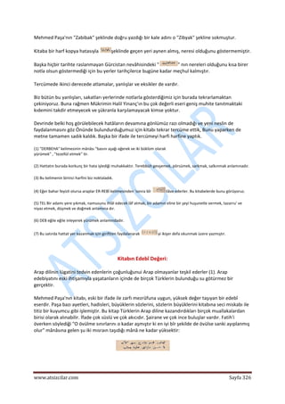  
www.atsizcilar.com  Sayfa 326 
 
Mehmed Paşa'nın "Zabibak" şeklinde doğru yazdığı bir kale adını o "Zibyak" şekline sokmuştur. 
Kitaba bir harf kopya hatasıyla  şeklinde geçen yeri aynen almış, neresi olduğunu göstermemiştir. 
Başka hiçbir tarihte raslanmayan Gürcistan nevâhisindeki " " nın nereleri olduğunu kısa birer 
notla olsun göstermediği için bu yerler tarihçilerce bugüne kadar meçhul kalmıştır. 
Tercümede ikinci derecede atlamalar, yanlışlar ve eksikler de vardır. 
Biz bütün bu yanlışları, sakatları yerlerinde notlarla gösterdiğimiz için burada tekrarlamaktan 
çekiniyoruz. Buna rağmen Mükrimin Halil Yinanç'ın bu çok değerli eseri geniş muhite tanıtmaktaki 
kıdemini takdir etmeyecek ve şükranla karşılamayacak kimse yoktur. 
Devrinde belki hoş görülebilecek hatâların devamına gönlümüz razı olmadığı ve yeni neslin de 
faydalanmasını göz Önünde bulundurduğumuz için kitabı tekrar tercüme ettik, Bunu yaparken de 
metne tamamen sadık kaldık. Başka bir ifade ile tercümeyi harfi harfine yaptık. 
(1) "DERBEHA" kelimesinin mânâsı "basını aşağı eğerek ve iki büklüm olarak 
yürümek" , "tezellül etmek" tir. 
(2) Hattatın burada korkunç bir hata işlediği muhakkaktır. Terebbüh gevşemek, pörsümek, sarkmak, salkınmak anlamınadır. 
(3) Bu kelimenin birinci harfini biz noktaladık. 
(4) Eğer bahar feyizli olursa araplar ER‐REBİ kelimesinden 'sonra bîr  ilâve ederler. Bu kitabelerde bunu görüyoruz. 
(5) TEL Bir adamı yere yıkmak, namusunu ihlâl edecek lâf atmak, bir adamın eline bir şeyi huşunetle vermek, tazarru' ve 
niyaz etmek, düşmek ve doğmek anlamına dır. 
(6) DEB eğile eğile inleyerek yürümek anlamındadır. 
(7) Bu satırda hattat yer kazanmak için giriftten faydalanarak  yi ikişer defa okunmak üzere yazmıştır. 
 
Kitabın Edebî Değeri: 
Arap dilinin lügatini tedvin edenlerin çoğunluğunui Arap olmayanlar teşkil ederler (1). Arap 
edebiyatını eski ihtişamıyla yaşatanların içinde de birçok Türklerin bulunduğu su götürmez bir 
gerçektir. 
Mehmed Paşa'nın kitabı, eski bir ifade ile zarfı mezrûfuna uygun, yüksek değer taşıyan bir edebî 
eserdir. Paşa bazı ayetleri, hadisleri, büyüklerin sözlerini, sözlerin büyüklerini kitabına seci miskabı ile 
titiz bir kuyumcu gibi işlemiştir. Bu kitap Türklerin Arap diline kazandırdıkları birçok muallakalardan 
birisi olarak alınabilir. İfade çok süslü ve çok akıcıdır. Şairane ve çok ince buluşlar vardır. Fatih'i 
överken söylediği "O övülme sınırlarını o kadar aşmıştır ki en iyi bîr şekilde de övülse sanki ayıplanmış 
olur" mânâsına gelen şu iki mısraın taşıdığı mânâ ne kadar yüksektir: 
 
 
 