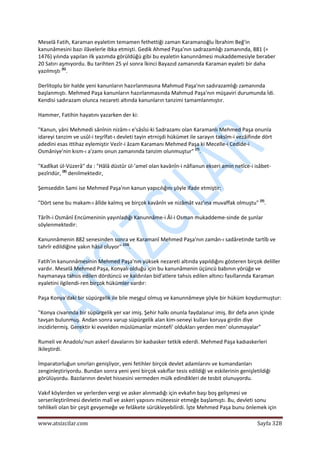  
www.atsizcilar.com  Sayfa 328 
 
Meselâ Fatih, Karaman eyaletim temamen fethettiği zaman Karamanoğlu İbrahim Beğ'in 
kanunâmesini bazı ilâvelerle ibka etmişti. Gedik Ahmed Paşa'nın sadrazamlığı zamanında, 881 (= 
1476) yılında yapılan ilk yazımda görüldüğü gibi bu eyaletin kanunnâmesi mukaddemesiyle beraber 
20 Satırı aşmıyordu. Bu tarihten 25 yıl sonra İkinci Bayazıd zamanında Karaman eyaleti bir daha 
yazılmıştı (6)
. 
Derlitoplu bir halde yeni kanunların hazırlanmasına Mahmud Paşa'nın sadırazamlığı zamanında 
başlanmıştı. Mehmed Paşa kanunların hazırlanmasında Mahmud Paşa'nın müşaviri durumunda İdi. 
Kendisi sadırazam olunca nezareti altında kanunların tanzimi tamamlanmıştır. 
Hammer, Fatihin hayatını yazarken der ki: 
"Kanun, yâni Mehmedi sânînin nizâm‐ı e'sâsîsi‐ki Sadrazamı olan Karamanlı Mehmed Paşa onunla 
idareyi tanzim ve usûl‐i teşrîfat‐ı devleti tayin etrnişdi hükümet ile sarayın taksîm‐i vezâifinde dört 
adedini esas ittihaz eylemiştir Vezîr‐i âzam Karamanı Mehmed Paşa ki Mecelle‐i Cedide‐i 
Osmâniye'nin kısm‐ı a'zamı onun zamanında tanzim olunmuştur" (7)
. 
"Kadîkat ül‐Vüzerâ" da : "Hâlâ düstûr ül‐'amel olan kavânîn‐i nâfianun ekseri amin netîce‐i isâbet‐
pezîridür, (8)
 denilmektedir, 
Şemseddin Sami ise Mehmed Paşa'nın kanun yapıcılığını şöyle ifade etmiştir: 
"Dört sene bu makam‐ı âlîde kalmış ve birçok kavânîn ve nizâmât vaz'ına muvaffak olmuştu" (9)
. 
Târîh‐i Osmânî Encümeninin yayınladığı Kanunnâme‐i Âl‐i Osman mukaddeme‐sinde de şunlar 
söylenmektedir: 
Kanunnâmenin 882 senesinden sonra ve Karamanî Mehmed Paşa'nın zamân‐ı sadâretinde tartîb ve 
tahrîr edildiğine yakın hâsıl oluyor" (10)
. 
Fatih'in kanunnâmesinin Mehmed Paşa'nın yüksek nezareti altında yapıldığını gösteren birçok deliller 
vardır. Meselâ Mehmed Paşa, Konyalı olduğu için bu kanunâmenin üçüncü babının yörüğe ve 
haymanaya tahsis edilen dördüncü ve kaldırılan bid'atlere tahsis edilen altıncı fasıllarında Karaman 
eyaletini ilgilendi‐ren birçok hükümler vardır: 
Paşa Konya'daki bir süpürgelik ile bile meşgul olmuş ve kanunnâmeye şöyle bir hüküm koydurmuştur: 
"Konya civarında bir süpürgelik yer var imiş. Şehir halkı onunla faydalanur imiş. Bir defa anın içinde 
tavşan bulunmuş. Andan sonra varup süpürgelik alan kim‐seneyi kulları koruya girdin diye 
incidirlermiş. Gerektir ki evvelden müslümanlar müntefi' oldukları yerden men' olunmayalar" 
Rumeli ve Anadolu'nun askerî davalarını bir kadıasker tetkik ederdi. Mehmed Paşa kadıaskerleri 
ikileştirdi. 
İmparatorluğun sınırları genişliyor, yeni fetihler birçok devlet adamlarını ve kumandanları 
zenginleştiriyordu. Bundan sonra yeni yeni birçok vakıflar tesis edildiği ve eskilerinin genişletildiği 
görülüyordu. Bazılarının devlet hissesini vermeden mülk edindikleri de tesbit olunuyordu. 
Vakıf köylerden ve yerlerden vergi ve asker alınmadığı için evkafın başı boş gelişmesi ve 
serserileştirilmesi devletin malî ve askeri yapısını müteessir etmeğe başlamıştı. Bu, devleti sonu 
tehlikeli olan bir çeşit gevşemeğe ve felâkete sürükleyebilirdi. İşte Mehmed Paşa bunu önlemek için 
 