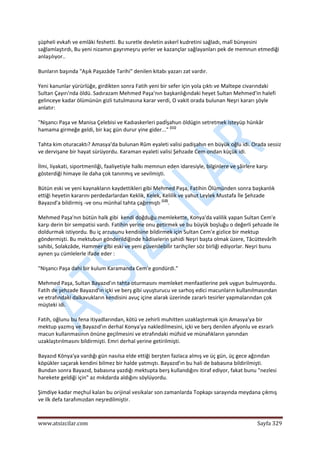 
www.atsizcilar.com  Sayfa 329 
 
şüpheli evkafı ve emlâki feshetti. Bu suretle devletin askerî kudretini sağladı, malî bünyesini 
sağlamlaştırdı, Bu yeni nizamın gayrımeşru yerler ve kazançlar sağlayanları pek de memnun etmediği 
anlaşılıyor.. 
Bunların başında "Aşık Paşazâde Tarihi" denilen kitabı yazarı zat vardır. 
Yeni kanunlar yürürlüğe, girdikten sonra Fatih yeni bir sefer için yola çıktı ve Maltepe civarındaki 
Sultan Çayırı'nda öldü. Sadırazam Mehmed Paşa'nın başkanlığındaki heyet Sultan Mehmed'in halefi 
gelinceye kadar ölümünün gizli tutulmasına karar verdi, O vakit orada bulunan Neşri kararı şöyle 
anlatır: 
"Nişancı Paşa ve Manisa Çelebisi ve Kadıaskerleri padİşahun öldügin setretmek isteyüp hünkâr 
hamama girmeğe geldi, bir kaç gün durur yine gider..." (11)
 
Tahta kim oturacaktı? Amasya'da bulunan Rûm eyaleti valisi padişahın en büyük oğlu idi. Orada sessiz 
ve dervişane bir hayat sürüyordu. Karaman eyaleti valisi Şehzade Cem ondan küçük idi. 
İlmi, liyakati, siportmenliği, faaliyetiyle halkı memnun eden idaresiyle, bilginlere ve şâirlere karşı 
gösterdiği himaye ile daha çok tanınmış ve sevilmişti. 
Bütün eski ve yeni kaynakların kaydettikleri gibi Mehmed Paşa, Fatihin Ölümünden sonra başkanlık 
ettiği heyetin kararını perdedarlardan Keklik, Kelek, Kelilik ve yahut Leylek Mustafa İle Şehzade 
Bayazıd'a bildirmiş ‐ve onu münhal tahta çağırmıştı (12)
. 
Mehmed Paşa'nın bütün halk gibi  kendi doğduğu memlekette, Konya'da valilik yapan Sultan Cem'e 
karşı derin bir sempatisi vardı. Fatihin yerine onu getirmek ve bu büyük boşluğu o değerli şehzade ile 
doldurmak istiyordu. Bu iç arzusunu kendisine bildirmek için Sultan Cem'e gizlice bir mektup 
göndermişti. Bu mektubun gönderildiğinde hâdiselerin şahidi Neşri başta olmak üzere, Tâcüttevârîh 
sahibi, Solakzâde, Hammer gibi eski ve yeni güvenilebilir tarihçiler söz birliği ediyorlar. Neşri bunu 
aynen şu cümlelerle ifade eder : 
"Nişancı Paşa dahi bir kulum Karamanda Cem'e gondürdi." 
Mehmed Paşa, Sultan Bayazıd'ın tahta oturmasını memleket menfaatlerine pek uygun bulmuyordu. 
Fatih de şehzade Bayazıd'ın içki ve berş gibi uyuşturucu ve sarhoş edici macunların kullanılmasından 
ve etrafındaki dalkavukların kendisini avuç içine alarak üzerinde zararlı tesirler yapmalarından çok 
müşteki idi. 
Fatih, oğlunu bu fena itiyadlarından, kötü ve zehirli muhitten uzaklaştırmak için Amasya'ya bir 
mektup yazmış ve Bayazıd'ın derhal Konya'ya nakledilmesini, içki ve berş denilen afyonlu ve esrarlı 
macun kullanmasının önüne geçilmesini ve etrafındaki müfsid ve münafıkların yanından 
uzaklaştırılmasını bildirmişti. Emri derhal yerine getirilmişti. 
Bayazıd Könya'ya vardığı gün nasılsa elde ettiği berşten fazlaca almış ve üç gün, üç gece ağzından 
köpükler saçarak kendini bilmez bir halde yatmıştı. Bayazıd'ın bu hali de babasına bildirilmişti. 
Bundan sonra Bayazıd, babasına yazdığı mektupta berş kullandığını itiraf ediyor, fakat bunu "nezlesi 
harekete geldiği için" az mıkdarda aldığını söylüyordu. 
Şimdiye kadar meçhul kalan bu orijinal vesikalar son zamanlarda Topkapı sarayında meydana çıkmış 
ve ilk defa tarafımızdan neşredilmiştir. 
 