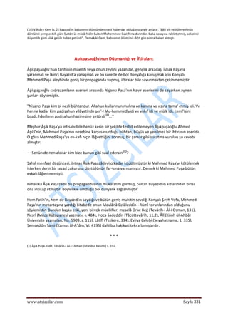  
www.atsizcilar.com  Sayfa 331 
 
(14) Vâkıât‐ı Cem (s. 2) Bayazıd'ın babasının ölümünden nasıl haberdar olduğunu şöyle anlatır: "886 yılı rebiülevvelinün 
dördünci pençşenbih güni Sultân ül‐mücâ‐hidîn Sultan Mehemmed Gazi fena darından baka sarayına rahlet etmiş, sekizinci 
düşenbîh güni ulak gelüb haber getürdi". Demek ki Cem, babasının ölümünü dört gün sonra haber almıştı. 
 
Aşıkpaşaoğlu'nun Düşmanlığı ve İftiraları: 
Âşıkpaşaoğlu'nun tarihinin müellifi veya onun zeylini yazan zat, gençlik arkadaşı îshak Paşaya 
yaranmak ve İkinci Bayazıd'a yanaşmak ve bu suretle de bol dünyalığa kavuşmak için Konyalı 
Mehmed Paşa aleyhinde geniş bir propaganda yapmış, iftiralar bile savurmaktan çekinmemiştir. 
Âşıkpaşaoğlu sadrazamların eserleri arasında Nişancı Paşa'nın hayır eserlerini de sayarken aynen 
şunları söylemiştir. 
"Nişancı Paşa kim ol nesli bühtandur. Allahun kullarınun malına ve kanına ve ırzına tama' etmiş idi. Ve 
her ne kadar kim padişahun vilâyetinde şer'‐i Mu‐hammedîyidi ve vakıf idi ve mülk idi, cemî'isini 
bozdı, hâsılların padişahun hazinesine getürdi (1)
..." 
Meşhur Âşık Paşa'ya intisabı bile henüz kesin bir şekilde tesbit edilemeyen Âşıkpaşaoğlu Ahmed 
Âşıkî'nin, Mehmed Paşa'nın nesebine karşı savurduğu bühtan, büyük ve yenilmez bir ihtirasın eseridir. 
O göya Mehmed Paşa'ya ev‐kafı niçin lâğvettiğini sormuş, bir şamar gibi suratına vurulan şu cevabı 
almıştır: 
— Senün de nen aldılar kim bize bunun gibi sual edersin (1)
? 
Şahsî menfaat düşüncesi, ihtiras Âşık Paşazâdeyi o kadar küçültmüştür ki Mehmed Paşa'yı kötülemek 
isterken derin bir tezad çukuruna düştüğünün far‐kına varmamıştır. Demek ki Mehmed Paşa bütün 
evkafı lâğvetmemişti. 
Filhakika Âşık Paşazâde bu propagandasının mükâfatını görmüş, Sultan Bayazıd'ın kızlarından birisi 
ona intisap etmiştir. Böylelikle umduğu bol dünyalık sağlanmıştır. 
Hem Fatih'in, hem de Bayazıd'ın saydığı ve bütün geniş muhitin sevdiği Konyalı Şeyh Vefa, Mehmed 
Paşa'nın mezartaşına yazdığı kitabede onun Mevlânâ Celâleddîn‐i Rûmî torunlarından olduğunu 
söylemiştir. Bundan başka eski, yeni birçok müellifler, meselâ Oruç Beğ (Tevârîh‐i Âl‐i Osman, 131), 
Neşrî (Müze Kütüpanesi yazması, s. 484), Hoca Sadeddîn (Tâcüttevârîh, 11,2), Âlî (Künh ül‐Ahbâr 
Üniversite yazmaları, Nu. 5909, s. 115), Lâtîfî (Tezkere, 334), Evliya Çelebi (Seyahatname, 1, 335), 
Şemseddin Sami (Kamus ül‐A'lâm, VI, 4195) dahi bu hakikati tekrarlamışlardır. 
* * * 
(1) Âşık Paşa‐zâde, Tevârîh‐i Âl‐i Osman (Istanbul basımı) s. 192. 
   
 