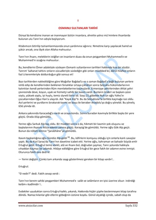  
www.atsizcilar.com  Sayfa 332 
 
I 
OSMANLI SULTANLARI TARİHİ 
Dünya'da kendisine inanan ve inanmayan bütün insanlara, ahrette yalnız mü'minlere ihsanlarda 
bulunan ulu Tanrı'nın adıyla başlıyorum. 
Kitabımızın bitirilip tamamlanmasında onun yardımına sığınırız. Nimetine karşı yapılacak hamd ve 
şükür ancak; ona lâyık olan Allaha mahsustur. 
Tanrı'nın ihsanı, meleklerin istiğfarı ve insanların duası da onun peygamberi Muhammed'e ve 
Muhammed'in ocağına mahsustur. 
Bu; kendilerini Ömer adaletiyle süsleyen Osmanlı sultanlarının tarihleri hakkında kısa bir sözdür. 
Tanrım' Saltanat tahtını onların vücudleriyle süslediğin gibi onları müebbed kıl, dârül‐hilafeyi onların 
fazl ü keremleriyle doldurduğun gibi sonsuz et! 
Bazı tarihlerden nakledildiğine göre Moğollar Bağdad'a ve o zaman Bağdad'a bağlı bulunan yerlere 
istilâ edip de kendilerinden beklenen fenalıklar ortaya çıktıktan sonra Selçuklu hükümdarlarının 
kalıntıları kendi yerlerinden Rûm memleketlerine kaçmışlardı. Ermeniyye şehirlerinden Ahlat şehri 
çevresinde deve, koyun, uşak ve hizmetçi sahibi bir kavım vardı. Bunların önderi ve başkanı yüce 
soylu, yüksek soplu, iyi huylu, temiz slyretli birisi idi. Soyu 21 göbekte Nuh'un oğlu Yafes'in 
çocuklarından Oğuz Han'a ulaşırdı. Adı "Kayık Alp"ti. Bu da Selçuklular'la birlikte kaçmağa razı oldu. 
Asıl yerlerini ve yurdlarını bırakarak kavmi ve boyu ile beraber Anadolu'ya doğru yöneldi. Bu yöneliş 
656 yılında idi. 
Ankara yakınında Karacadağ'a vardı ve oraya kondu. Sonra buradan kavmıyla birlikte başka bir yere 
göçtü. Orada ölüp gömüldü. 
Yerine oğlu Sarkuk Alp baş oldu. Bir müddet sonra o da, hikmeti bir kavmin yok oluşunu ve 
başkalarının ihyasını iktiza edenin yanına göçtü. Karayüg'de gömüldü. Yerine oğlu Gök Alp geçti. 
Bunun da nöbeti bitince "Şarabhâne"ye gömüldü. 
Kavım başkanlığına oğlu Gündüz Alp geldi (1)
. Bu, kâfirlerin komşusu olduğu için onlarla kanlı savaşlar 
yaptı. Bu da Kızıl Saray'da Tanrı'nın davetine icabet etti. Yerine oğlu, kahraman ve bahadır büyük emîr 
Ertuğrul geldi. Ertuğrul temiz etekli, atâ ve ihsanı bol, doğrudan şaşmaz, Tanrı yolunda hakkıyla 
cıhaddan kaçmaz bir adamdı. Hikâye edildiğine göre Ertuğrul bir gece fakih bir adamın evine inmişti. 
Oturunca fakih ona dedi ki: 
— Yerini değiştir. Çünkü tam arkanda saygı gösterilmesi gereken bir kitap vardır!.. 
Ertuğrul: 
"O nedir?" dedi. Fakih cevap verdi : 
Tanrı'nın kerem sahibi peygamberi Muhammed'e  salât ve selâmların en iyisi üzerine olsun  indirdiği 
kelâm‐ı kadîmidir !.. 
Evdekiler uyuduktan sonra Ertuğrul kalktı, yıkandı, Hakkında hiçbir şüphe beslenmeyen kitap tarafına 
döndü. Namaz kılanlar gibi ellerini göbeğinin üstüne koydu. Gönül alçaklığı içinde, sabah olup da 
 