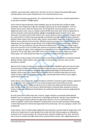  
www.atsizcilar.com  Sayfa 333 
 
evdekiler uyanıncaya kadar ayakta durdu. Bu halini ve Tanrı'nın kitabına karşı gösterdiği saygıyı 
onlardan gizledi. Sonra uyudu. Düşünde yüce Tanrı tarafından birisinin ona : 
— "Kelâmımıza büyük saygı gösterdin. Onu arkanda bırakmadın. Biz de seni, arkandan geleceklerini 
ve çocuklarını yüceltiriz" dediğini gördü. 
Sonra merhum Selçuk hükümdarı Sultan Alâaddin, gaza için Konya'dan Rûm taraflarına doğru 
yönelmişti. Emîr Ertuğrul bunu öğrendi. Dostluğunu göstermek için Sultan Alâaddin'e  Tanrı'nın 
rahmeti üzerine olsun, Allah onu hoşnut etsin. bir elçi gönderdi. Sonra da kendisine uymak ve 
bağlanmak yolunu tuttu. Gaza ve cıhadda sultanla birlikte bulunmak istedi. Sözlerinin gelişinden ve 
işlerinin akışından sultan katında akıllılığı, yiğitliği ve başbuğluğa liyakati anlaşıldı. Sonra, yüce 
hükümdar, Karacahisar adlı bir kâfir kalesini sardı. Güney tarafının kuşatma işini Emîr Ertuğrul'a verdi. 
Bu sırada Tatarlar'ın andlarını bozarak azgınlığa, memleketleri yıkmağa başladıkları ve bu yolda ileri 
gittikleri haberi sultana erişti. Bu kötü haber sultanın uyanık kalbini meşgul etti. Bunu Emîr Ertuğrul'a 
bildirdi. Yanına askerden bir kısım bıraktı. Kâfirlerle savaşma ve kırışma işini ona bırakarak Tatar diye 
adlandırılan şerirleri koğmak için geri döndü. Emîr Ertuğrul kâfirlere karşı muzaffer oldu, Âlemlerin 
sahibi olan Tanrı'ya hamdolsun, kıyıcılık eden kavmin kökünü kesti (2)
. Bundan sonra Emîr Ertuğrul 
yüce ve her şeyi bilici Tanrı'nın takdiri olan, kaçması ve kurtulması imkânsız hâdisenin vukuuna kadar 
iki yıl, üç ay gaza ile uğraştı. Sonra, bağışlayan ve esirgeyen Tanrı'nın rahmet bahçelerine göçtü. 93 
yaşında idi. Yerine ergin oğlu, kutlu halefi, verici Tanrı'nın yardımına mazhar, ülkeler açıcı Sultan 
Osman geçti. Tanrı kıyamet gününe kadar onun haleflerinin devlet direklerini sağlam kılsın. 
Sultan Osman reislik ve küçük emirlik derecesinden sultanlık ve büyük halifelik mertebesine yükseldi. 
Beldeler fethetti. Allâhın kullarını idare edip küfür ve inad sahiplerini kahretti. Gaza ve cıhad 
bayraklarını yükseltti. 
Merhum Emîr Ertuğrul'un ölüm haberi Selçuk hükümdarı Sultan Alâaddin'e gelince bir elçi ile Sultan 
Osman'a birçok armağan gönderdi. Nankörlerle ve kâfirlerle gaza ve savaş yapma işinde kendisini 
vekil etti. Sultan Osman'da hayır ve beğliğe büyük bir liyakat gördüğü için kendisinde halk için 
faydalar, hüzün ve gam verici şiddet bulunan bir keskin kılıç île sultanlara lâyık davul ve sancak 
yolladı. Bu davul, Tanrı'nın yardımına uğrayan diğer sultanlar gibi Sultan Osman'ın yüce eşiğinin 
yüksek harîminde vuruldu. 
Sultan Osman, davul vurulurken, kendi mertebesini yükselteni ululamak ve gelen hediyeyi saygılamak 
için ayağa kalktı. Sonra, güç sahibi Tanrı'nın yardımına güvenerek sultanlık tahtına oturdu. 
Müslümanlar için uğurlu, kâfirler için korkunç olan bu tahta çıkış dolayısıyla halk kutlulama töreni 
yaptı. Bundan dolayı, Yüce Tanrı bunların devlet bayraklarını kıyamete kadar yüceltip yer yüzünü 
onlarsız bırakmasın, bazı Osmanlı hükümdarları için seferlerde sultan kösü vurulunca ayağa kalkmak 
âdet oldu. 
Bu kutlu tahta oturma 699 yılında oldu. Yarhisar, İnegöl, Yenişehir ve çevresiyle birlikte Bilecük 
beldeleri Tanrı'nın yardımıyla, Sultan Osman'ın fethettiği yerlerdendir. Selçuklu Sultan Alâaddin her 
insanın tatacağı şeyi tadınca askerlerinin çoğu Sultan Osman'ın Tanrı'nın yardımıyla korunan  
makarrına geldiler. Çünkü Sultan Alâaddin'in akrabasından ve kensine tâbi olanlardan hükümdarlığa 
ve tahta lâyık büyük Emir Osman'dan başka hiçbir kimse kalmamıştı. Tanrı onu yarlıgasın. Çünkü Tanrı 
yarlıgayıcıdır. 
Sultan Osman, Tanrı'nın takdir ettiği müddet bitinceye kadarTanrı yolunda cihad ile meşgul oldu. İznik 
ve Bursa'nın kuşatılması için asker gönderdi, Bu sırada ömrü bitti. Çoluk çocuğunu ve arkadaşlarını 
bırakarak Tanrı'nın yakınına göçtü. Bu 720 yılında oldu. Sultanlık müddeti yirmi bir yıldır. Bu tarihte 
adi ve ihsan ile muttasıf olan oğlu Sultan Orhan sultanlık tahtına oturdu. Dînin sağlamlaştırılması ve 
 
