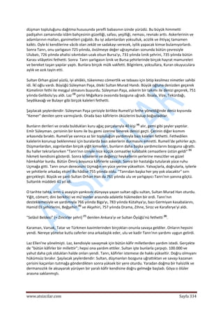  
www.atsizcilar.com  Sayfa 334 
 
düşman topluluğunu dağıtma hususunda şerefli babasının izinde yürüdü. Bu büyük himmetti 
padişahın zamanında islâm bahçesinin güzelliği, safası, yeşilliği, neması, revnakı arttı. Askerlerinin ve 
adamlarının malları, ganimetleri çoğaldı. Bu iyi adamlardan yoksulluk, acizlik ve ihtiyaç tamamen 
kalktı. Oyle ki kendilerine vâcib olan zekât ve sadakayı verecek, iyilik yapacak kimse bulamıyorlardı. 
Sonra Tanrı, onu yarlıgasın 725 yılında, övülmeye değer uğraşmaları sonunda bütün çevresiyle 
Ulubatı, 726 yılında ahalisi sıkıntıdan uzak olsun Bursa'yı, 731 yılında İznik şehrini, 735 yılında bütün 
Karası vilâyetini fethetti. Sonra  Tanrı yarlıgasın İznik ve Bursa şehirlerinde birçok hayrat mamureleri 
ve bereket taşan yapılar yaptı. Bunlara birçok mülk vakfetti. Bilginlere, yoksullara, Kuran okuyuculara 
aylık ve azık tayin etti. 
Sultan Orhan güzel yüzlü, iyi ahlâklı, tükenmez cömertlik ve tebaası için bitip kesilmez nimetler sahibi 
idi. İkî oğlu vardı. Büyüğü Süleyman Paşa, öteki Sultan Murad Handı. Büyük oğluna denizden geçerek 
Kümelinin fethi ile meşgul olmasını buyurdu. Süleyman Paşa, askerin bir takımı ile denizi geçerek, 751 
yılında Gelibolu'yu aldı. Laz (3)
 çerisi Mığalkara ovasında bazguna uğradı. İbsala, Vize, Tekürdağı, 
Seydikavağı ve Bulayır gibi birçok kaleleri fethetti. 
Şaşılacak şeylerdendir: Süleyman Paşa çerisiyle birlikte Rumeli'yi fethe yöneldiğinde deniz kıyısında 
"Kemer" denilen yere varmışlardı. Orada bazı kâfirlerin öküzlerini bulup boğazladılar.  
Bunların derileri ve orada buldukları kuru ağaç parçalarıyla 40 kişi (4)
 alır, gemi gibi şeyler yaptılar. 
Emîr Süleyman. çerisinin bir kısmı ile bu gemi üzerine binerek denizi geçti. Çerinin diğer kısmım 
arkasında bıraktı. Rumeli'ye varınca az bir topluluğun yardımıyla bazı kaleleri fethetti. Fethedilen 
kalelerin korunup beklenmesi için buralarda bazı askerlerin durmasını emretti. Rumeli'de şehirler açtı. 
Düşmanlardan, azgınlardan birçok yiğit kimseleri, bunların daha başka yardımcılarını bozguna uğrattı. 
Bu haller tekrarlanırken "Tanrı'nın izniyle nice küçük cemaatler kalabalık cemaatlere üstün geldi" (5)
 
hikmeti kendisini gösterdi. Sonra kiliselerin ve değersiz heykellerin yerlerine mescitler ve güzel 
hâmkahlar kurdu. Bütün Ömrü boyunca kâfirlerle savaştı. Sonra bir hastalığa tutularak yüce ruhu 
Uçmağa gitti. Tanrı onun derecesini Uçmağın en yüce yerine yükseltsin. Yalvaçlarla, doğrularla, iyilerle 
ve şehitlerle arkadaş etsin! Bu hâdise 755 yılında oldu. "Tanrıdan başka her şey yok olacaktır" sırrı 
gerçekleşti. Büyük ve şanlı Sultan Orhan Han da 761 yılında ulu ve yarlıgayıcı Tanrı'nın yanına göçtü. 
Sultanlık müddeti 41 yıl idi. 
O tarihte tahta, emn ü asayişin yankısını dünyaya yayan sultan oğlu sultan, Sultan Murad Han oturdu. 
Yiğit, cömert; dini berkitici ve mü'minler arasında adaletle hükmeden bir erdi. Tanrı'nın 
desteklemesiyle ve yardımıyla 766 yılında Biga'yı, 783 yılında Kütahya'yı, bazı Germiyan kasabalarını, 
Hamid Eli şehirlerini, Beğşehiri (6)
 ve Akşehiri, 7S7 yılında Drama, Zihne, Siroz ve Karaferye'yi aldı. 
"Selâsil Beldesi" (= Zincirler şehri) (7)
 denilen Ankara'yı ve Sultan Öyüğü'nü fethetti (8)
. 
Karaman, Varsak, Tatar ve Türkmen kavimlerinden birçokları onunla savaşa geldiler. Onların hepsini 
yendi. Nereye yönelse kutlu zaferler ona arkadaşlık eder, ulu ve kadir Tanrı'nın yardımı uygun gelirdi. 
Laz Elleri'ne yönelmişti. Laz, kendisiyle savaşmak için bütün kâfir milletlerden yardım istedi. Gerçekte 
de "bütün kâfirler bir millettir"; hepsi ona yardım ettiler. Sultan işte bunlarla çarpıştı. 100.000 ve 
yahut daha çok oldukları halde onları yendi. Tanrı, kâfirler istemese de hakkı yükseltir. Doğru olmıyanı 
hükümsüz bırakır. Şaşılacak şeylerdendir: Sultan, düşmanları bozguna uğrattıktan ve savaşı kazanan 
çerisini kaçanları tutmağa gönderdikten sonra yüksek bir yere oturdu. Yaradan doğma bir halsizlik ve 
dermansızlık ile aksayarak yürüyen bir yaralı kâfir kendisine doğru gelmeğe başladı. Göya o ölüler 
arasına saklanmıştı. 
 