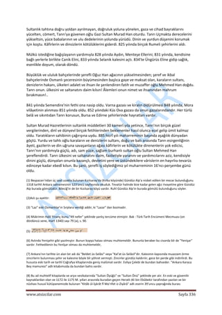  
www.atsizcilar.com  Sayfa 336 
 
Sultanlık tahtına doğru yoldan ayrılmayan, doğruluk yoluna yönelen, gaza ve cihad bayraklarını 
yücelten, cömert, Tanrı'ya güvenen oğlu Gazi Sultan Murad Han oturdu. Tanrı Uçmakta derecelerini 
yükseltsin, yüce babalarının ve ulu dedelerinin yolunda yürüdü. Dinin ve yurdun düşenini korumak 
için koştu. Kâfirlerin ve dinsizlerin kötülüklerini giderdi. 825 yılında birçok Rumeli şehirlerini aldı. 
Mülkü istediğine bağışlayanın yardımıyla 828 yılında Aydın, Menteşe Ellerini; 831 yılında, kendisine 
bağlı yerlerle birlikte Canik Elini, 833 yılında Selanik kalesini açtı. 834'te Üngürüs Eline gidip sağlık, 
esenlikle doyum, olarak döndü. 
Büyüklük ve ululuk bahçelerinde şerefli Oğuz Han ağacının yükselmesinden; şeref ve ikbal 
bahçelerinde Osmanlı şeceresinin büyümesinden başlıca gaye ve maksat olan, karaların sultanı, 
denizlerin hakanı, ülkeleri adalet ve ihsan ile şenlendiren fatih ve muzaffer oğlu Mehmed Han doğdu. 
Tanrı onun. ülkesini ve saltanatını daim kılsın! Âlemleri onun nimet ve ihsanından mahrum 
bırakmasın!.. 
841 yılında Semendire'nin fethi ona nasip oldu. Varna gazası ve kiralın öldürülmesi 848 yılında, Mora 
vilâyetinin alınması 851 yılında oldu. 852 yılındaki Küs Ova gazası da onun gazalarındandır. Her türlü 
belâ ve sıkıntıdan Tanrı korusun, Bursa ve Edirne şehirlerinde hayratları vardır. 
Sultan Murad Hazretlerinin sultanlık müddetleri 30 kamerî yıla yetince, Tanrı'nın birçok güzel 
vergilerinden, dinî ve dünyevî birçok fetihlerinden beklenenler hasıl olunca ecel gelip ümit kalmaz 
oldu. Yaratıkların sahibinin çağırışına uydu. 885 hicrî yılı maharreminin başında aşağılık dünyadan 
göçtü. Yurdu ve tahtı oğlu karaların ve denizlerin sultanı, doğu ve batı arasında Tanrı esirgenliğinin 
âyeti, gazilerin ve din uğruna savaşanların ağası kâfirlerin ve kötülükte direnenlerin yok edicisi, 
Tanrı'nın yardımıyla güçlü, adı, sam yüce, sağlam burhanlı sultan oğlu Sultan Mehmed Han 
şereflendirdi. Tanrı ülkesini ve saltanatını daim, faziletiyle yaranını ve yardımcılarını aziz, kendisiyle 
dinini güçlü, dünyaları onunla kazançlı, devletini yere ve üstündekilere vârislerin en hayırlısı tevarüs 
edinceye kadar ebedî kılsın. Bu şanlı, şerefli iş söylediğimiz yıl muharreminin 16'ncı perşembe günü 
oldu. 
(1) Beypazarı'ndan üç saat uzakta bulunan Kızılsaray'da (Kırka köyünde) Gündüz Alp'a nisbet edilen bir mezar bulunduğunu 
1318 tarihli Ankara salnamesinin 123'üncü sayfasında okuduk. Tevatür halinde bize kadar gelen ağız rivayetine göre Gündüz 
Alp burada gömülüdür. Bileciğ'in de bir Kızılsaray köyü vardır. Ruhî Gündüz Alp'in burada gömülü bulunduğunu söyler. 
(2)Aslı şu ayettir:   
(3) "Laz" eski Osmanlılar'ın Sırplara verdiği addır, ki "Lazar" dan bozmadır. 
(4) Mükrimin Halil Yinanç bunu "49 nefer" şeklinde yanlış tercüme etmiştir. Bak : Türk Tarih Encümeni Mecmuası (on 
dördüncü sene, mart 1340) sayı 79 (a), s. 90. 
(5)   
(6) Aslında Yenişehir gibi yazılmıştır. Bunun kopya hatası olması muhtemeldir. Bununla beraber bu civarda bîr de "Yenişar" 
vardır. Fethedilenin bu Yenîşar olması da muhtemeldir, 
(7) Ankara'nın tarihte ün alan bir adı da "Beldet üs‐Selâsi" veya "Kal'at üs‐Selâsil"dir. Kalesinin kapısında muazzam örme 
zincirlerin bulunması şehir ve kalesine böyle bîr şöhret vermişti. Zincirler gündüz kaldırılır, gece bir perde gibi indirilirdi. Bu 
hususta eski tarih ve tarihî Coğrafya kîtaplarında geniş malûmat vardır. Evliya Çelebi de bundan bahseder. "Ankara Karaca 
Bey mamuresi" adlı kitabımızda da bundan bahis vardır. 
(8) Bu ad muhtelif kitaplarda ve arşıv vesikalarında "Sultan Öyüğü" ve "Sultan Önü" şeklinde yer alır. En eski ve güvenilir 
kaynaklardan olan ve 1172 ile 1175 M. yılları arasında buradan geçen Heratlı Ali bin Ebûbekir tarafından yazılan ve bir 
nüshası hususî kütüpanemizde bulunan "Kitâb ül‐İşârât fî Ma'rifet iz‐Ziyârâ" adlı eserin 39'uncu yaprağında burası 
 