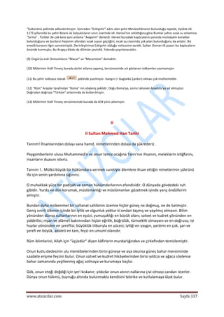  
www.atsizcilar.com  Sayfa 337 
 
"Sultanönü şeklinde adlandırılmıştır. Sonradan "Eskişehir" adını alan şehir Mevlevihânenin bulunduğu tepede, öyükte idi. 
1172 yıllarında bu şehir Bizans ile Selçukluların sınırı üzerinde idi. Herevî'nin anlattığına göre Rumlar şehre sıcak su anlamına 
"Sırma" , Türkler de çok kere aynı anlama "Avigerm" derlerdi. Herevî buradaki kaplıcaların yanında muhteşem konaklar 
bulunduğunu ve bunların hepsinin altından sıcak suyun geçtiğini, sıcak su civarında çok yılan bulunduğunu da anlatır. Biz 
evvelâ burasını Ilgın zannetmiştik. Derinleştirince Eskişehir olduğu neticesine vardık. Sultan Osman ilk pazarı bu kaplıcaların 
önünde kurmuştu. Bu Arapça kitabı da dilimize çevirdik. Yakında yayınlanacaktır. 
(9) Üngürüs eski Osmanlılarca "Macar" ve "Macaristan" demektir. 
(10) Mükrimin Halil Yinanç burada da bir atlama yapmış, tercümesinde yılı gösteren rakkamları yazmamıştır. 
(11) Bu şehir noktasız olarak   şeklinde yazılmıştır. Kangırı (= bugünkü Çankırı) olması çok muhtemeldir. 
(12) "Rûm" Araplar tarafından "Roma" nın söyleniş şeklidir. Doğu Roma'ya, sonra tahsisen Anadolu'ya ad olmuştur. 
Doğrudan doğruya "Türkiye" anlamında da kullanılmıştır. 
(13) Mükrimin Halil Yinanç tercümesinde burada da 834 yılını atlamıştır. 
 
II 
II Sultan Mehmed Han Tarihi 
Tanrım! İhsanlarından dolayı sana hamd, nimetlerinden dolayı da şükrederiz. 
Peygamberlerin ulusu Muhammed'e ve onun temiz ocağına Tanrı'nın ihsanını, meleklerin istiğfarını, 
insanların duasını isteriz. 
Tanrım !.. Mülkü büyük bir hükümdara vermek suretiyle âlemlere ihsan ettiğin nimetlerinin şükrünü 
ifa için senin yardımına sığınırız. 
O muhakkak yüce bir padişah ve zaman hükümdarlarının efendisidir. O dünyada gövdedeki ruh 
gibidir. Yurdu ve dini korumak, müslümanlığı ve müslümanları gözetmek işinde yarış öndüllerini 
almıştır. 
Bundan daha mükemmel bir saltanat sahibinin üzerine hiçbir güneş ne doğmuş, ne de batmıştır. 
Geniş sınırlı ülkenin içinde bir iyilik ve olgunluk yoktur ki ondan taşmış ve yayılmış olmasın. Bilim 
yönünden dünya sultanlarının en eşsizi; yumuşaklığı en büyük olanı; satvet ve kudret yönünden en 
şiddetlisi; nişan ve alâmet bakımından hiçbir eğrilik, büğrülük, tümseklik olmayanı ve en doğrusu; iyi 
huylar yönünden en şereflisi; büyüklük itibarıyla en yücesi; iyiliği en yaygın, yardımı en çok, şan ve 
şerefi en büyük, adaleti en tam, feyzi en umumî olanıdır.  
Rûm iklimlerini; Allah için "üçüzdür" diyen kâfirlerin murdarlığından ve çirkefinden temizlemiştir. 
Onun kutlu dedesinin ulu menkibelerinden birisi güneşe ve aya okunsa güneş bahar mevsiminde 
saadete erişme feyzini bulur. Onun satvet ve kudret hikâyelerinden birisi yıldıza ve ağaca söylense 
bahar zamanında yeşillenmiş ağaç solmaya ve kurumaya başlar. 
Gök, onun eteği değdiği için yeri kıskanır; yıldızlar onun atının nallarına çivi olmayı candan isterler. 
Dünya onun hükmü, buyruğu altında bulunmakla kendisini tebrike ve kutlulamaya lâyık bulur. 
 