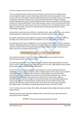  
www.atsizcilar.com  Sayfa 339 
 
mısralarını söyleyen de bu cülus tarihini nazmetmiştir. 
Tanrı onu şereflendirip kulları İçinden seçince, fazlından ve kereminden ona vereceğini verince 
tevarüs ettiği ülkeyi sağlam esaslarla, lâyık olduğu şekilde idare etmek, burada güzel bir düzen 
kurmak, adalet ve insaf meydanını adamakıllı genişletmek istedi. Bu da bayağı adamları ve muhalifleri 
memleketin sınırlarından uzaklaştırmaya ve yahut mümkünse gönüllerine sevgiyi ve dostluğu 
yerleştirmeğe bağlı bulunuyordu. Karaman beği düşmanlıkta o kadar ileri gitmişti ki onun düşmanlığı 
ancak kılıç ve süngü ile giderilebilirdi. Yerine dokunulamayan sultan, bu kutlu yıl içinde Karaman Eline 
gitti. Düşmanı kahretti ve elinde bulunan bazı şehir ve kasabaları aldı. Yüce başkentine doyum olarak 
sağlık ve esenlikle döndü. İslâm şehirleri ortasında bulunan Kostantanıyye adlı şehirin fethini 
tertiplemekle meşgul oldu. 
Uzak yerlerde ve şehirlerde oturan kâfirler bu müstahkem şehre, sağlam ve dayanıklı suruna sürünen 
denizden geçmek suretiyle gelirler ve ahalisine şehri horumak hususunda yardım ederlerdi. 
Bu denizde, Kostantanıyye şehrine gelenlerin ancak buralardan geçmek suretiyle varabilecekleri iki 
dar boğaz vardı. Sultan hazretleri kâfirlerin kötülüklerini en iyi bir şekilde gidermek istiyordu. 
Bu geçitlerden birisinin kıyısına "Boğazkesen" adı verilen, denize hâkim, sağlam bir kale ve yüksek bir 
kule yaptı. Diğer geçitte de başka bir kale kurdu. Bu kaleler vasıtasıyla Kostantaniyye kâfirleriyle başka 
şehirlerin ve yerlerin kâfirleri arasındaki toplanma ve birleşme kapıları kapandı. Bu, 856 yılında idi. 
Kalenin inşa tarihi nazmedilerek şöyle denildi. 
 
Sonra devletinin güneşleri, Tanrının ezelî yardım göğünde parlayan yüce padişah hazretleri 
Kostantaniyye adı verilen şehrin fethine yöneldi, 
Bu, birçok büyük padişahların ve ulu sultanların fethini istedikleri halde başaramadıkları bir şehirdi. 
Çünkü bu şehirin kerkes kuşlarının bile ulaşamayacakları bir suru vardı. Sağlamlığından dolayı kıyamet 
gününe kadar kalacak şeylerden olduğuna inanılıyordu. 
Bu şehri; Rûm, Şam ve Trabzon denizlerinin kucakladığı iki kıt'a sarmıştı. Kâfirlerden büyük bir 
kalabalık bu şehri gece, gündüz koruyordu. Doğru ve sağlam düşünce sahibi, olanlar burasının fethine 
imkân bulunmadığına, kâfirlerin elinden alınmasının muhal olduğuna, buraya mâlik olmaya 
çalışmanın soğuk demiri döğmeğe, burayı elde etmek istemenin kötü şeytandan hayır ummaya 
benzediğine hükmediyorlardı. Lâkin yüce hazrete yüksek himmet, kutlu kuvvet, sağlam ve 
kötülüklerden korunmuş nefs verildiği için unsurlar kendisine pek açık surette boyun eğiyordu. Bu 
şehrin savaşçı kâfirlerin eli altında kalmasını İyi görmüyordu. Burasının fethini kendisine ülkü 
edinmişti. Gemiler yaptı, ordular hazırladı ve şehri her taraftan sardı. Şehrin kapısında gözlerin 
görmediği, kulakların işitmediği, insan gönlünden geçmeyen âletler ve vâsıtalar hazırladı. 
Tanrı'nın yardımıyla bu şehri, Galata, Silivri, Midye, Ahyolu gibi kendisine bağlı olan kasaba ve köylerle 
beraber fethetti. 
Fethedilen bu şehrin alçak müşriklerin kötülüklerinden ve yalancıların gururundan temizlemesini 
uygun gördü. Birisinin söylediği: 
= Temiz şehir bu büyük fethin güzel bir tarihidir. 
 