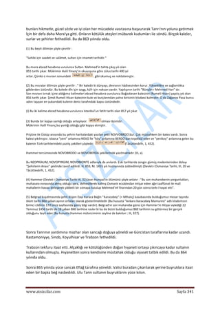  
www.atsizcilar.com  Sayfa 341 
 
bunları hikmetle, güzel sözle ve iyi olan her mücadele vasıtasına başvurarak Tanrı'nın yoluna getirmek 
İçin bir defa daha Mora'ya gitti. Onların kötülük ateşleri mübarek kudumları ile söndü. Birçok kaleler, 
surlar ve şehirler fethedildi. Bu da 863 yılında oldu. 
(1) Bu beyit dilimize şöyle çevrilir : 
"Sahibi için saadet ve salâmet, sultan için imamet tarihidir." 
Bu mısra ebced hesabına vurulunca Sultan. Mehmed'in tahta çıkış yılı oları 
855 tarihi çıkar. Mükrimin Halil Yinanç'ın okuyuşuna göre cülus tarihi 400 yıl 
artar. Çünkü o mısraın sonundaki  . gibi okumuş ve noktalamıştır. 
(2) Bu mısralar dilimize şöyle çevrilir : " Bir kaledir ki dünyayı, devranın hâdisesinden korur. Yükseklikte ve sağlamlıkta 
göklerden üstündür. Bu kalede dîn için saygı, küfr için noksan vardır. Yapılışının tarihi "Bünyân‐ı Mehrned Han" dır. 
Son mısraın tırnak içine aldığımız kelimeleri ebced hesabına vurulunca Boğazkesen kalesinin (Rumeli Hisarı) yapılış yık olan 
856 tarihi çıkar. Şimdi Rumeli Hisarı kalesinin kule ve burçlarından yalnız birisinin kitabesi kalmıştır; O da Zağanos Pasa burcu 
adını taşıyan en yukarıdaki kulenin deniz tarafındaki kapısı üstündedir. 
(I) Bu iki kelime ebced hesabına vurulunca Istanbul'un fetih tarihi olan 857 yıl çıkar. 
(3) Bunda bir kopya yanlığı olduğu anlaşılıyor.  olması lâzımdır. 
Mükrimin Halil Yinanç bu yanlığı olduğu gibi kopya etmiştir. 
Priştine ile Üsküp arasında bu şehrin haritalardaki yazılan şekli NOVVOBRDO'dur. Çok müstahkem bir kalesi vardı. Sonra 
kalesi yıkılmıştır. Islavca "yeni" anlamına NEVO İle "köy" anlamına BERDO'dan teşekkül eden ve "yenikoy" anlamına gelen bu 
kalenin Türk tarihlerindeki yazılış şekilleri şöyledir:  (Tâcüttevârîh, 1, 452). 
Hammer tercümesinde NOVOBRODO ve NOVOBERDA şekillerinde yazılmaktadır (III, a). 
Bu NEOPRİAUM, NOVOPYRGIM, NOVOMONTE adlarıyla da anılardı. Eski tarihlerde zengin gümüş madenlerinden dolayı 
"Şehirlerin Anası" şeklinde tavsif edilirdi. H. 859, M. 1455 yılı haziranında zabtedilmişti (Devlet‐i Osmaniye Tarihi, III, 20 ve 
Tâcüttevârîh, 1, 452). 
(4) Hammer (Devlet‐i Osmaniye Tarihi III, 32) Jean Hunyad'ın ölümünü şöyle anlatır : "Bu son muharebenin yorgunlukları, 
muhasara esnasında almış olduğu yara, defnedilerek kalmış Osmanlı ecsâdından intişar eden ağır taaffünat ile malî 
mahallerin havası birleşerek şiddetli bir sıtmaya tutulup Mehmed'inf firarından 20 gün sonra terk‐i hayat etti".  
(5) Belgrad kuşatmasında şehit düşen Dayı Karaca Beğin ''Karacabey" (= Mlhalıç) kasabasında bulduğumuz mezar taşında 
ölüm tarihi 860 şaban ayının ortaları olarak gösterilmektedir (Bu hususta "Ankara Karacabey Mamuresi" adlı kitabımızın 
birinci cildinin 173'üncü sayfasında geniş bilgi vardır). Belgrad'ın son muharebe günü için Hammer'in ihtiyar eylediği 22 
Temmuz 1456 tarihi de 18 şaban 860 tarihine raslar ki bu da bizim bulduğumuz 860 tarihinin su götürmez bir gerçek 
olduğunu teyit eder (Bu hususta Hammer müterciminin zeyline de bakılsın : III, 327). 
 
Sonra Tanrının yardımına mazhar olan sancağı doğuya yöneldi ve Gürcistan taraflarına kadar uzandı. 
Kastamoniyye, Sinob, Koyulhisar ve Trabzon fethedildi. 
Trabzon tekfuru itaat etti. Alçaklığı ve kötülüğünden doğan hıyaneti ortaya çıkıncaya kadar sultanın 
kullarından olmuştu. Hıyanetten sonra kendisine müstahak olduğu siyaset tatbik edildi. Bu da 864 
yılında oldu. 
Sonra 865 yılında yüce sancak Eflağ tarafına yöneldi. Valisi buradan çıkarılarak yerine buyruklara itaat 
eden bir başka beğ nasbedıldi. Ulu Tanrı sultanın buyruklarını yüce kılsın. 
 