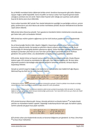  
www.atsizcilar.com  Sayfa 342 
 
Bu yıl Midilli memleketi bütün tâbileriyle birlikte alındı. Kendisine benzeyenler gibi tekfur lâkabını 
taşıyan mağrur sahibi hapsedildi. Sonra muzaffer ve mansur sultan Tanrı kıyamet gününe kadar 
ululuğunu yürütsün ona izin verdi. Fakat ondan hıyanet zahir olduğu için uyulması vacib yüksek 
buyruk ile daima yüce olsun öldürüldü. 
Sonra sultan hazretleri 867 yılında Tanrı devlet bahçelerinin yeşilliğini ve parlaklığını arttırsın, çerisini 
galip, yardımcılarını aziz etsin Bosna adı verilen memlekete yöneldi. Burasını fethederek kıral denilen 
sapık valisini öldürdü. 
868 yılında tekrar Bosna'ya yöneldi. Tanrı gazalarının bereketini bütün müslümanlar arasında yaysın, 
geri kalan kale, şehir ve kasabaları fethetti. 
869 yılında bazı mühim şeylerin sağlanması için her türlü korkunç şeyden korunsun başkentinde 
oturdu. 
Bu yıl Karamanoğlu İbrahim öldü. Akşehir, Beğşehir, Kayseriyye şehirleri, onun Tanrı tarafından 
korunmuş ülkesine katıldı. Bu kasaba ve şehirlerin idaresi sultanın yardımcılarına verildi. Bu yıl 
Karamanoğlu Pir Ahmed gelip devletin adamlarına sığındı. Sultan Hazretleri kendisini destekleyerek 
kardeşini yurdundan çıkarmak için ona Tanrı'dan yardım gören çerisinden küçük bir müfreze 
gönderdi. Ona yardım ettiler, onu desteklediler ve kardeşine karşı galebesini sağladılar. 
870 yılında  devleti ölmez ve haşmeti sonsuz olsun Arnavut memleketine yürüdü. Orada Elbasan 
kalesini yaptı. 871 yılında bu memlekete bir daha gitti. Fâcir kâfirlere galebe etti. Bir kere daha 
düşmanlık yuvalarını darmadağın edip kötülük ateşlerini tamamen söndürdü. Arnavut diyarını 
baştanbaşa fethetti. 
Gerçek ve samimî sevgi ile isteğine eren kullarının en açık yüreklisi olan Sıddıkî Arif oğlu Nişancı 
Mehmed Paşa bu fethi İçin bir tarih Hazmetti. Dedi ki: 
 
(I) Metinde bu kelime  şeklindedir ve şüphesiz müstensihin yanlışıdır. Çünkü bu şekliyle mısra ebcede vurulduğu 
zaman 899 çıkar. Bizim düzelttiğimiz şekilde ise doğru olarak 871 tarihi çıkmaktadır. 
(II) Bu üç beytin Türkçesi şudur: Sultanımızın devletine salibi kırmak suretiyle Arnavutluğ'un fethi de katıldı. O, nimetler 
dağıtıcısı iyi huyu, geniş kalbi, keskin kılıcıyla müslümanlığın yardımcısıdır. Tanrı bana fetih tarihi için şunu ilham etti: Ebedî 
Tanrı onu yakın bir fetih ile destekledi. 
 
872 yılında Karaman ülkesine gitti. Konya, Lârende şehirlerini ve Kevele kalesini (1)
 ve başka büyük 
şehirleri ve müstahkem kaleleri zaptetti. Zaptettiği sırada Konya'da bir kale yaptı. Bu kalenin yapılış 
tarihini yukarda adı geçen kulu şöyle nazmetti: 
 
873 yılında sultan yüce başkentinde oturdu ve Karaman bölgesine çeri gönderdi. Uc Hisar, Orta Hisar 
(3)
 ve Kara Hisar'ı fethettiler. 
 