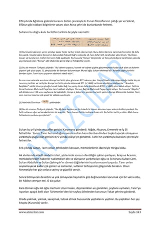  
www.atsizcilar.com  Sayfa 343 
 
874 yılında Ağrıboza giderek burasını bütün çevresiyle ki Yunan filozoflarının çıktığı yer ve Sokrat, 
Eflâtun gibi rabbani bilginlerin vatanı olan Atina şehri de bunlardandır fethetti. 
Sultanın bu doğru kulu bu fethin tarihini de şöyle nazmetti: 
 
(1) Bu Kevele kalesinin yerini şimdiye kadar hiçbir tarihçi 'esbit edememişti. Bunu bilim âlemine tanıtmak hizmetini ilk defa 
biz yaptık. Kevele kalesi Konya'nın batısındaki Takyeli Dağ'ın üstünde idi. Son defa Fatih tarafından yıktırılmıştı. Yıkıntıları, 
duvarı ve burçlarının mühim bir kısmı hâlâ ayaktadır. Bu hususta "Konya" dergisinde ve Konya belediyesi tarafından yakında 
yayınlanacak olan "Konya" adlı kitabımda geniş bilgi ve fotoğraflar vardır. 
(2) Bu altı mısraın Türkçesi şöyledir: "Bu kalenin yapıcısı, kuvvet ve kudreti şüphe götürmeyecek kadar açık olan zat kalenin 
yapısını çok yüce yaptı. O, yeryüzünde bir benzeri bulunmayan Murad oğlu Sultan Mehmed'dîr. Kalenin yapılış tarihîni 
benden işitin: Tanrı bunu yapanın adaletini ebedî etsin". 
Bu son mısra ebcede vurulunca Konya'nın fetih yılını gösteren 872 rakamı çıkar. Başta Düvel‐i Islâmiyye olduğu halde birçok 
tanınmış tarihler ve tarihçiler Konya'nın fethi yılında aldanarak 871 (= 1466) tarihinde alındığını söylüyorlar. "Anadolu 
Beylikleri" sahibi Uzunçarşılıoğlu İsmail Hakkı Beğ, bu yanlışı biraz daha büyülterek 870 ( = 1465) yılını kabul ediyor. Fetihte 
bizzat bulunan Mehmed Paşa bize tam hakikati söylüyor. Dursun Beğ de Mehmed Paşayı teyid ediyor. Bu hususta "Akşehir" 
adlı kitabımızın 110 uncu sayfasına da bakılabilir. Konya iç kalesi için yazılan bu tarih yazıtını Konya Müzesinde bulduk. Yazıt, 
som mermer üzerine çok güzel bir sülüsle yazılmıştır. 
(3) Metinde Öte Hisar " "
 şeklindedir. 
(4) Bu altı mısraın Türkçesi şöyledir: "Bu Ağriboz denilen yer bir kaledir ki bunun alınması isyan edenin kalbini yaraladı. Bu 
fetih sultanın uğur ve bereketlerinin bir eseridir. Tanrı bunun fethini sultana ihsan etti. Bu fethin tarihi şu oldu: Allah bunu 
fethedenin yurdunu genişletsin". 
 
Sultan bu yıl içinde muzaffer gerisini Karamana gönderdi. Niğde, Aksaray, Ermenek ve İç Eli 
fethettiler. Sonra, Tanrı her umduğunu versin sultan hazretleri kendinden başka tapacak olmayanın 
yardımıyla güçlü olan gerisini 875 yılında Alâiye'ye gönderdi. Tanrı'nın yardımıyla burasını çevresiyle 
fethettiler. 
876 yılında sultan, Tanrı onları tehlikeden korusun, memleketlerin idaresiyle meşgul oldu. 
Ak alınlarında ebedî saadetin izleri, yüzlerinde sonsuz efendiliğin ışıkları parlayan; Arap ve Acemin, 
menkıbelerinden haberler naklettikleri din ve dünyanın yardımcıları oğlu ve iki torunu Sultan Cem, 
Sultan Abdullah ve Sultan Şehinşah'ın sünnet düğünlerinin hazırlanmasını buyurdu. Tanrı onları 
sayılamayacak kadar çok günler ve zamanlar, sultanın terbiyesinin gölgesinde bıraksın. Onun 
himmetiyle her gün onlara sevinç ve güzellik versin. 
Sonra bitmiyecek devletini ve yok olmayacak haşmetini göz değmesinden korumak için bir vak'a oldu, 
bir hâdise cereyan etti. O da şudur: 
Kara Osman oğlu Ali oğlu merhum Uzun Hasan, düşmanlıkları ve günahları, şeytana uymaları, Tanrı'ya 
isyanları apaçık belli olan Türkmenler'den bir tayfayı âfetlerden korunsun Tokat şehrine gönderdi. 
Orada yakmak, yıkmak, savaşmak, tutsak etmek hususunda yaptıklarını yaptılar. Bu yaptıkları her şey 
kitapta (Kuranda) vardır. 
 