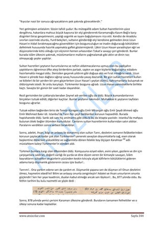  
www.atsizcilar.com  Sayfa 344 
 
"Kıyıcılar nasıl bir sonuca ağrıyacaklarını pek yakında göreceklerdir." 
Yeri gelmişken anlatalım: Sözün tafsili şudur: Bu mütegallib adam Sultan hazretlerinin yüce 
dergâhına, hakanlara mahsus büyük kapısına bir elçi göndererek Karamanoğlu Kasım Beğ'e karşı 
dizginleri biraz gevşetmesini, yaptığı azgınlık ve isyanı bağışlamasını rica etti. Kendisi de Anadolu 
sınırları üzerinde oturdu, Yurd bekçileri, sultanın gönderdiği elçi kendisine gelmeden önce Uzun 
Hasan'ın itidali bırakmayacağma güvendikleri için bozgunculuğun ve inadın doğuracağı kötülükleri 
defetmek hususunda hazırlık yapmakta gaflet göstermişlerdi. Lâkin Uzun Hasan yaradılıştan eğri ve 
düşüncelerinde kötü olduğu için elçisinin hemen arkasından Tokat'a savaşçı çeri gönderdi. Bunlar 
burada islâm ülkesini yakmak, müslümanların mallarını yağmalamak gibi aklın ve dinin razı 
olmayacağı şeyler yaptılar. 
Sultan hazretleri şeytanın kuruntularına ve nefsin aldatmacalarına uymuş olan bu padişahın 
yaptıklarını öğrenince öfke ateşi birdenbire parladı, sapkın ve azgın kişilerle boğazlaşma esbabını 
hazırlamakla meşgul oldu. Denizden geçerek yıldırım gibi doğuya aktı ve Fırat ırmağına vardı. Uzun 
Hasan o yörede bazı dağlara sığınıp savaş hususunda yavaş davrandı. Bir gün sultan hazretleri kulları 
ve köleleri ile bir yerden bir yere göçerlerken Uzun Hasan'ı şeytan dürttü; kahramanlarla buluşmak ve 
öldürüşmek istedi. İki ordu karşılaştı. Türkmenler bozguna uğradı. Uzun Hasan yanındakilerle birlikte 
kaçtı. Savaşta bir günün bir saati kadar dayandılar. 
Rezil gerisinden bir çoklarıyla beraber Zeynel adı verilen oğlu da öldü. Büyük kumandanlarının 
birçokları tutsak edildi; diğerleri kaçtılar. Bunlar şeytanın takımıdır. Muhakkak ki şeytanın tayfaları 
bozguna uğrarlar. 
Tutsak edilen beğlerden birisi de Temür Küregen oğlu Emîr Mîranşah oğlu Emîr Şeydi Ahmed oğlu 
Emîr Mehmed Bakır idi. Istanbul'da Tanrı her çeşit belâlardan korusun hapsedildi. Burada 
hapishanede öldü. Sanki adı sanı hiç anılmamış gibi oldu ki bu da kitapta yazılıdır. Istanbul'da mahpus 
bulunan öteki beğler ölümden kurtuldular. Canlarını sultan hazretlerinin kullarından satın aldılar. 
Paralarını verdikten sonra serbest bırakıldılar. 
Sonra, adelet, ihsan, bilgi ve anlayış ile donanmış olan sultan Tanrı, devletini zamanın felâketlerinden 
korusun şaşılacak kadar çok olan Türkmenler'i yenerek savaştan doyumluklarla sağ, esen olarak 
başkentine dönerken yükseklikte ve sağlamlıkta dönen felekle boy ölçüşen Karahisar (1)
 adlı 
müstahkem kaleyi Türkmenler'in elinden aldı. 
Türkmen bunlara kargı olan öfkesinden öldü. Komşusuna eziyet eden, evini yıkan, gazilere ve din için 
çarpışanlara saldıran, değerli varlığı ile yurda ve dine düzen veren bir kimseyle savaşan, İslâm 
bayraklarını yükselten ve günlerin yüzünden keskin kılıcıyla alçak kâfirlerin kötülüklerini gideren 
adama karşı düşmanlık gösterenin cezası işte budur!.. 
Tanrım!.. Ona yardım edene sen de yardım et. Düşmanlık yapana sen de düşman ol! Onun devletini 
ölmez, haşmetini ebedî kıl! Bilim ve anlayışı onunla zenginleştir! Adalet ve ihsan unsurlarım onunla 
güçlendir! Sen her şeye kaadirsin, duaları kabul etmeğe ancak sen lâyıksın!.. Bu, 877 yılında oldu. Bu 
fethin tarihini bu kulu nazmetti ve şöyle dedi : 
 
Sonra, 878 yılında yenici çerisini Karaman ülkesine gönderdi. Buralarını tamamen fethettiler ve o 
ülkeyi sonuna kadar kapladılar. 
 