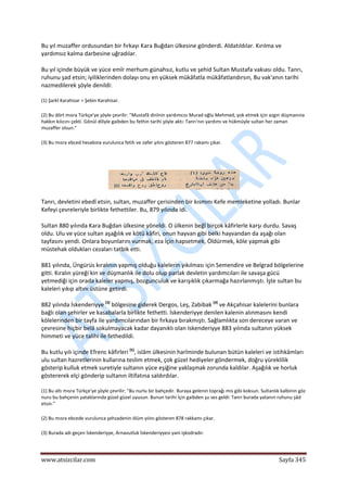  
www.atsizcilar.com  Sayfa 345 
 
Bu yıl muzaffer ordusundan bir fırkayı Kara Buğdan ülkesine gönderdi. Aldatıldılar. Kırılma ve 
yardımsız kalma darbesine uğradılar. 
Bu yıl içinde büyük ve yüce emîr merhum günahsız, kutlu ve şehid Sultan Mustafa vakıası oldu. Tanrı, 
ruhunu şad etsin; iyiliklerinden dolayı onu en yüksek mükâfatla mükâfatlandırsın, Bu vak'anın tarihi 
nazmedilerek şöyle denildi: 
(1) Şarkî Karahisar = Şebin Karahisar. 
(2) Bu dört mısra Türkçe'ye şöyle çevrilir: "Mustafâ dinînin yardımcısı Murad oğlu Mehmed, yok etmek için azgın düşmanına 
hakkın kılıcını çekti. Gönül diliyle gaibden bu fethin tarihi şöyle aktı: Tanrı'nın yardımı ve hükmüyle sultan her zaman 
muzaffer olsun." 
(3) Bu mısra ebced hesabına vurulunca fetih ve zafer yılını gösteren 877 rakamı çıkar. 
 
 
Tanrı, devletini ebedî etsin, sultan, muzaffer çerisinden bir kısmını Kefe memleketine yolladı. Bunlar 
Kefeyi çevreleriyle birlikte fethettiler. Bu, 879 yılında idi. 
Sultan 880 yılında Kara Buğdan ülkesine yöneldi. O ülkenin beğî birçok kâfirlerle karşı durdu. Savaş 
oldu. Ulu ve yüce sultan aşağılık ve kötü kâfiri, onun hayvan gibi belki hayvandan da aşağı olan 
tayfasını yendi. Onlara boyunlarını vurmak, eza İçin hapsetmek, Öldürmek, köle yapmak gibi 
müstehak oldukları cezaları tatbik etti. 
881 yılında, Üngürüs kıralının yapmış olduğu kalelerin yıkılması için Semendire ve Belgrad bölgelerine 
gitti. Kıralın yüreği kin ve düşmanlık ile dolu olup parlak devletin yardımcıları ile savaşa gücü 
yetmediği için orada kaleler yapmış, bozgunculuk ve karışıklık çıkarmağa hazırlanmıştı. İşte sultan bu 
kaleleri yıkıp altını üstüne getirdi. 
882 yılında İskenderiyye (3)
 bölgesine giderek Dergos, Leş, Zabibak (4)
 ve Akçahisar kalelerini bunlara 
bağlı olan şehirler ve kasabalarla birlikte fethetti. İskenderiyye denilen kalenin alınmasını kendi 
kölelerinden bir tayfa ile yardımcılarından bir fırkaya bırakmıştı. Sağlamlıkta son dereceye varan ve 
çevresine hiçbir belâ sokulmayacak kadar dayanıklı olan Iskenderiyye 883 yılında sultanın yüksek 
himmeti ve yüce talihi ile fethedildi. 
Bu kutlu yılı içinde Efrenc kâfirleri (5)
, islâm ülkesinin harîminde bulunan bütün kaleleri ve istihkâmları 
ulu sultan hazretlerinin kullarına teslim etmek, çok güzel hediyeler göndermek, doğru yüreklilik 
gösterip kulluk etmek suretiyle sultanın yüce eşiğine yaklaşmak zorunda kaldılar. Aşağılık ve horluk 
göstererek elçi gönderip sultanın iltifatına saldırdılar. 
(1) Bu altı mısra Türkçe'ye şöyle çevrilir: "Bu nurlu bir bahçedir. Buraya gelenin toprağı mis gibi koksun. Sultanlık kalbinin göz 
nuru bu bahçenin yataklarında güzel güzel uyusun. Bunun tarihi İçin gaibden şu ses geldi: Tanrı burada yatanın ruhunu şâd 
etsin." 
(2) Bu mısra ebcede vurulunca şehzadenin ölüm yılını gösteren 878 rakkamı çıkar. 
(3) Burada adı geçen İskenderiyye, Arnavutluk İskenderiyyesi yani işkodradır. 
 
