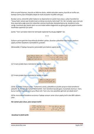  
www.atsizcilar.com  Sayfa 347 
 
bilim ve şeref düşmanı, kıyıcılık ve öldürme dostu, adalet yolundan sapmış, kıyıcılık ve israfta son 
kerteye varmış olan Efrâsiyâb'a böyle bir kutlu kuvvetle muzaffer olmuştu. 
Bundan sonra, cömertlik selleri kabarsın ve düşmanlarının yüzleri kara olsun, sultan hazretlerine 
"Savaş hiçbir zaman eyer bıraktırmadı ve dünya ona korku tattırmadı" (1). Her ne kadar sayısı tam yüz 
bine veya daha çoğa varan bir erdemliler zümresi tarafından destekleniyorsa da. kendisinin kutlu 
varlığı, inanılması güç büyük işlerin ve ona nisbet edilen olağanüstü ve güneş gibi açık şeylerin kendisi 
tarafından yapılması için yeter. 
Çünkü "Tanrı için bütün âlemi bir tek kişide toplamak hiç de güç değildir" (2). 
* * * 
Sultanın yerine getirilen buyruklarıyla direkleri çatılan, duvarları yükseltilen bazı büyük yapıların 
yapılış tarihleri beyitlerle nazmedildi ki şunlardır: 
Dârüssaâde (=Topkapı Sarayı)nın yöresindeki yeni kalenin yapılış tarihi: 
  
 
(1) Tırnak içindeki ibare metinde bir beyittir ki aslı sudur: 
 
(2) Tırnak içindeki ibare metinde bir beyittir ki şudur: 
 
(3) Bu üç beytin Türkçesi şudur: "Sultanımız ululuk, yükseklik ve yücelik sarayının kale temellerini 
yükseltti. O, Murad oğlu Sultan Mehmed'dir. Tanrı kendisini burada gücü. kuvvetiyle oturtsun. Tanrı, 
bunun tarihini koymak üzere şunu İlham etti: Tanrı onu nice yücelikler görmek için ebedi etsin". 
(4) Bu mısra ebced hesabına vurulunca Topkapı sarayını saran sûrun yapılış tarihi olan 883 rakkamı 
çıkar. 
Her zaman yüce olsun, yüce sarayın tarihi: 
 
 Karahisar'ın fetih tarihi: 
 