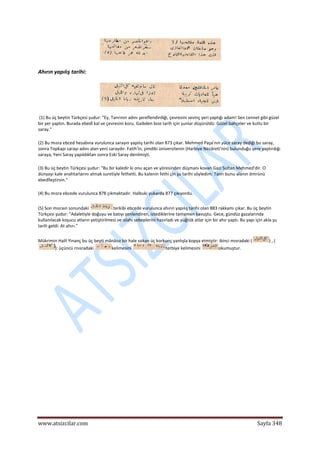  
www.atsizcilar.com  Sayfa 348 
 
 
Ahırın yapılış tarihi:  
 
 (1) Bu üç beytin Türkçesi şudur: "Ey, Tanrının adını şereflendirdiği, çevresini sevinç yeri yaptığı adam! Sen cennet gibi güzel 
bir yer yaptın. Burada ebedî kal ve çevresini koru. Gaibden bize tarih için şunlar düşürüldü: Güzel bahçeler ve kutlu bir 
saray." 
(2) Bu mısra ebced hesabına vurulunca sarayın yapılış tarihi olan 873 çıkar. Mehmed Paşa'nın yüce saray dediği bu saray, 
sonra Topkapı sarayı adını alan yeni saraydır. Fatih'in, şimdiki üniversitenin (Harbiye Nezâreti'nin) bulunduğu yere yaptırdığı 
saraya, Yeni Saray yapıldıktan sonra Eski Saray denilmişti. 
(3) Bu üç beytin Türkçesi şudur: "Bu bir kaledir ki onu açan ve yöresinden düşmanı kovan Gazi Sultan Mehmed'dir. O 
dünyayı kale anahtarlarını almak suretiyle fethetti. Bu kalenin fethi çin şu tarihi söyledim: Tanrı bunu alanın ömrünü 
ebedîleştirsin." 
(4) Bu mısra ebcede vurulunca 878 çıkmaktadır. Halbuki yukarda 877 çıkıyordu. 
(5) Son mısraın sonundaki  terkibi ebcede vurulunca ahırın yapılış tarihi olan 883 rakkamı çıkar. Bu üç beytin 
Türkçesi şudur: "Adaletiyle doğuyu ve batıyı şenlendiren, istediklerine tamamen kavuştu. Gece, gündüz gazalarında 
kullanılacak koşucu atların yetiştirilmesi ve ıslahı sebeplerini hazırladı ve yüğrük atlar için bir ahır yaptı. Bu yapı için akla şu 
tarih geldi: At ahırı." 
Mükrimin Halil Yinanç bu üç beyti mânâsız bir hale sokan üç korkunç yanlışla kopya etmiştir: ikinci mısradaki ( ) , (
): üçüncü rnısradaki  kelimesini  terbiye kelimesini  okumuştur. 
 
 