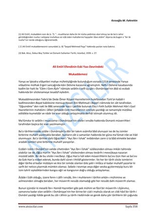  
www.atsizcilar.com  Sayfa 358 
 
Kırzıoğlu M. Fahrettin 
(1) Ali Emîrî, mukaddem esin de (s. 7): "...muahharan daha bir iki nüsha yedimize vâsıl olmuş ise de ba'zı sehvi 
görüldüğünden nusha‐i asliyyeyi muhafaza ve icâb eden mahallerine haşiyeler ilâve etdim" diyorsa da bugün o "bir iki 
nusha"nın nerde olduğunu öğrenemedik. 
( 2 ) Ali Emîrî mukaddemesinin sonundaki (s. 8) "Seyyid Mehmed Paşa" hakkında yazılan nota bakınız. 
(3) Bak. Atsız, Dokuz Boy Türkler ve Osmanlı Sultanları Tarihi, Istanbul, 1939. s. 27. 
 
Ali Emîrî Efendinin Eski Yazı Devrindeki 
Mukaddemesi 
Yanya ve İşkodra vilâyetleri maliye müfettişliğinde bulunduğum esnada 1314 senesinde Yanya 
vilâyetine mülhak Ergeri sancağında kâin Delvine kazasına uğramıştım. Nefs‐i Delvine kasabasında 
kadîm bir hatt ile "Câm‐i Cem‐Âyîn" nâmiyle selâtîn‐i celîl‐üş‐şân‐ı Osmâniyye'nin âbâ vü ecdadı 
hakkında bir silsilenameye tesadüf eyledim. 
Mukaddimesinden Tebriz'de Dede Ömer Rûşenî Hazretlerinin hulefâsından Türk'ün kabâil‐i 
kadîmesinden Bayat kabilesine mensup Hasan İbni Mahmud‐i Bayat'ı nâmında bir zât tarafından. 
"Oğuznâme" den nakl ile 886 senesinde hacc‐i şerîfde bulunan Ebu‐l‐Feth Sultân Mehmet Hân'ı Gazî 
Hazretlerinin mahdûm‐i âlîleri Şehzade Cem Hazretlerinin emriyle yazıldığı ve tamamiyle mütâlea 
edildikte kıymetdâr ve nâdir bir eser olduğu anlaşılmakla derhâl istinsah olunmuş idi.  
Ma'lûmdur ki selâtîn‐i muazzama‐i Osmâniyye'nin silsile‐i ensâbı hakkında Osmanlı müverrihleri 
tarafından başlıca bir eser yazılmamıştır. 
Ba'zı târihlerimizde sülâle‐i Osmâniyân'a dâir bir takım esâmîta'dâd olunuyor ise de bu isimler 
birbirine muhalif yazılmakla beraber, bunların zât ü samanları hakkında bir gûna ma'lûmat irâe ve îrâd 
olunmuyor. Ba'zı târihler dahi Oğuz Han'ı "Ays İbn‐i İshak" evlâdından zann ü ta'dâd etmekle beraber 
aradaki isimleri yine birbirine muhalif yazıyorlar. 
Ecdâd‐i izâm‐i Osmânî'nin valide cihetinden "Ays İbn‐i İshak" sülâlesinden olması imkân tahtında 
olabilür ise de, Oğuz Han'ın "Ays İbn‐i İshak" silsilesinden olması tevârih‐i mevsûkaya nazaran 
müsteb'addir. Bir de bu silsile‐i necîbeyi. Oğuz Han'a îsâl eden müverrihlerin ba'zısı Gün Han ve ba'zısı 
da Gok Han'a nisbet ederek, bunda dahî sûret‐i ihtilâf gösterimler. Ve her bir târih silsile isimlerini 
diğer târihe ol kadar mübâyin ve ikisi bir isimde olanları bile şekl‐i imlâca ol kadar muhalif yazarlar ki 
sarîh bir netice çıkarmak mümkin olamaz. Sebeb‐i tesmiye veya diğer vesika gçstermeyüp kuru bîr 
isim tahrîr eylediklerinden kangısı eğri ve kangısının doğru olduğu anlaşılamaz. 
Âzâde‐i îzâh olduğu, üzere fenn‐i câlîl‐i ensâb, ilm‐i muhterem‐i târihin erkân‐ı mühimine ve 
azîmesinden olmağla beraber, her müverrih nessâb olamadığı gibi her nessâb dahi müverrih olamaz. 
Bunun içündür ki meselâ İbn‐i Kemâl Hazretleri gibi pek mühim ve fâzıl bir müverrih‐i zîşânımız, 
zamanına kadar olan selâtîn‐i Osmâniyye'nin her birine bir cüd‐i mahsûs olarak on cildi hâvî bir târih‐i 
Osmânî yazdığı hâlde gerek bu zât‐i âlînin şu târih‐i kebîrinde ve gerek daha şâir târihlerin bîr çoğunda 
 