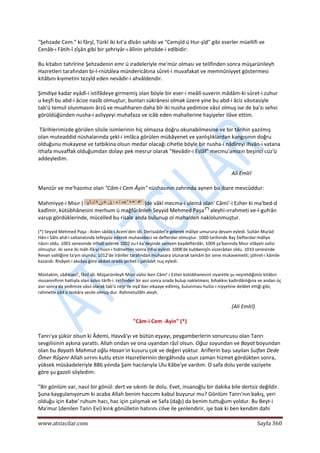  
www.atsizcilar.com  Sayfa 360 
 
"Şehzade Cem." ki fârşî, Türkî iki kıt'a dîvân sahibi ve "Cemşîd ü Hur‐şîd" gibi eserler müellifi ve 
Cenâb‐ı Fâtih‐î zîşân gibi bir şehriyâr‐ı âlînin şehzâde‐i edibidir: 
Bu kitabın tahrîrine Şehzadenin emr ü iradeleriyle me'mûr olması ve telifinden sonra müşarünileyh 
Hazretleri tarafından bi‐l‐rnütâlea mündericâtına sûret‐i muvafakat ve memnûniyyet göstermesi 
kitâbını kıymetini tezyîd eden nevâdir‐i ahvâldendir. 
Şimdiye kadar eyâdî‐i istifâdeye girmemiş olan böyle bir eser‐i meâlî‐suverin mâdâm‐ki sûret‐i zuhur 
u keşfi bu abd‐i âcize nasîb olmuştur, bunları sükrânesi olmak üzere yine bu abd‐i âciz vâsıtasiyle 
tab'ü temsil olunmasını ârzû ve muahharen daha bîr iki nusha yedimize vâsıl olmuş ise de ba'zı sehvi 
görüldüğünden nusha‐i asliyyeyi muhafaza ve icâb eden mahallerine haşiyeler ilâve ettim. 
 Târihlerimizde görülen silsile isimlerinin hiç olmazsa doğru okunabilmesine ve bir târihin yazılmış 
olan muteaddid nüshalarında şekl‐i imlâca görülen mübâyenet ve yanlışlıklardan kangısının doğru 
olduğunu mukayese ve tatbikina olsun medar olacağı cihetle böyle bir nusha‐i nâdireyi ihvân‐i vatana 
ithafa muvaffak olduğumdan dolayı pek mesrur olarak "Nevâdir‐i Eslâf" mecmu'amızın beşinci cüz'ü 
addeyledim. 
Ali Emîrî 
Manzûr ve me'hazımız olan "Câm‐i Cem Âyin" nüshasının zahrında aynen bu ibare mevcûddur: 
Mahmiyye‐i Mısır ( )de vâkî mecma‐i ulemâ olan' Câmi'‐i Ezher ki ma'bed‐d 
kadîmir, kütübhânesini merhum ü mağfûrânleh Seyyid Mehmed Paşa (*)
 aleyhi‐ırrahmeti ve‐l‐gufrân 
varup gördüklerinde, mücelled bu risale anda bulunup ol mahalden naklolunmuştur. 
(*) Seyyid Mehmed Paşa : Aslen sâdât‐i Acem'den idi. Derisaâdet'e gelerek mâliye umuruna devam eyledi. Sultân Murâd 
Hân‐i Sâlis ahd‐i saltanatında tefeyyüz ederek muhasebeci ve defterdar olmuştur. 1000 tarihinde Baş Defterdar‐mâliye 
nâzırı oldu. 1001 senesinde infisâl ederek 1002 zu‐l‐ka'deşinde saniyen başdefterdâr, 1004 şa'banında Mısır vilâyeti valisi 
olmuştur. iki sene iki mâh ifâ‐yi hüsn‐i hidmetten sonra infial eyledi. 1008'de kubbenişîn vüzerâdan oldu. 1010 senesinde 
Revan valiliğine ta'yın olundu. 1012'de İrânîler tarafından muhasara olunarak tamâm bir sene mukavemetli; şöhret‐i kâmile 
kazandı. Rivâyet‐i akvâya göre akıbet orada şerbet‐i şahâdet nuş eyledi. 
Müstakim, sâdıkseci', fâzıl idi. Müşarünileyh Mısır vülisi iken Câmi'‐i Ezher kütübhanesini ziyaretle şu neşretdiğimiz kitâbın 
musannifinin hattıyla olan aslını târîh‐i. telifinden bir asır sonra orada bulup nakletmesi, bihakkın kadirdânlığına ve andan üç 
asır sonra da yedimize vâsıl olarak tab'ü neşr ile ziyâ'dan vikaaye edilmiş, bulunması hulûs‐i niyyetine delâlet ettiği gibi, 
rahmetle yâd ü tezkâra vesile olmuş‐dur. Rahmetullâhi aleyh. 
(Ali Emîrî) 
"Câm‐i Cem ‐Ayin" (*) 
Tanrı'ya şükür olsun ki Âdemi, Havvâ'yı ve bütün eşyayı, peygamberlerin sonuncusu olan Tanrı 
sevgilisinin aşkına yarattı. Allah ondan ve ona uyandan râzî olsun. Oğuz soyundan ve Bayat boyundan 
olan bu Bayatlı Mahmut oğlu Hasan'ın kusuru çok ve değeri yoktur. Ariflerin başı sayılan Sulfan Dede 
Ömer Rûşenr Allah sırrını kutlu etsin Hazretlerinin dergâhında uzun zaman hizmet gördükten sonra, 
yüksek müsâadeleriyle 886 yılında Şam hacılarıyla Ulu Kâbe'ye vardım. O safa dolu yerde vaziyete 
göre şu gazeli söyledim: 
"Bir gönlüm var, nasıl bir gönül: dert ve sıkıntı ile dolu. Evet, insanoğlu bir dakika bile dertsiz değildir. 
Şuna kaygulanıyorum ki acaba Allah benim haccımı kabul buyurur mu? Gönlüm Tanrı'nın bakış, yeri 
olduğu için Kabe' ruhum hacı, hac için çalışmak ve Safa (dağı) da benim tuttuğum yoldur. Bu Beyt‐i 
Ma'mur (denilen Tanrı Evi) kırık gönülletin hatırını cilve ile şenlendirir, işe bak ki ben kendim dahi 
 