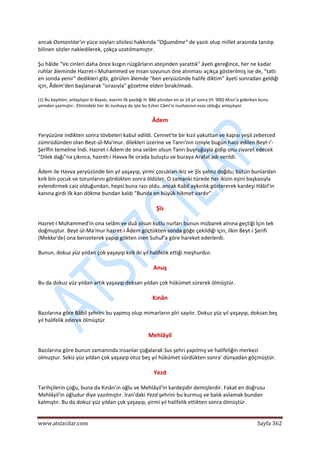  
www.atsizcilar.com  Sayfa 362 
 
ancak Osmanlılar'ın yüce soyları silsilesi hakkında "Oğuznâme" de yazılı olup millet arasında tanılıp 
bilinen sözler nakledilerek, çokça uzatılmamıştır. 
Şu hâlde "Ve cinleri daha önce kızgın rüzgârların ateşinden yarattık" âyeti gereğince, her ne kadar 
ruhlar âleminde Hazret‐i Muhammed ve insan soyunun öne alınması açıkça gösterilmiş ise de, "tatlı 
en sonda yenir" dedikleri gibi, görülen âlemde "ben yeryüzünde halife diktim" âyeti sonradan geldiği 
için, Âdem'den başlanarak "sırasıyla" gözetme elden bırakılmadı. 
(1) Bu kayitten, anlaşılıyor ki Bayatı, eserini ilk yazdığı H. 886 yılından en az 14 yıl sonra (H. 900) Mısır'a giderken bunu 
yemden yazmıştır.. Elimizdeki her iki nushaya da işte bu Ezher Câmi'si nushasının esas olduğu anlaşılıyor. 
Âdem 
Yeryüzüne indikten sonra tövbeleri kabul edildi. Cennet'te bir kızıl yakuttan ve kapısı yeşil zeberced 
zümrüdünden olan Beyt‐ül‐Ma'mur. dilekleri üzerine ve Tanrı'nın izniyle bugün hacc edilen Beyt‐i'‐
Şerîfin temeline İndi. Hazret‐i Âdem de ona selâm olsun Tanrı buyruğuyla gidip onu ziyaret edecek 
"Dilek dağı"na çıkınca, hazret‐i Havva île orada buluştu ve buraya Arafat adı verildi. 
Âdem ile Havva yeryüzünde bin yıl yaşayıp, yirmi çocukları ikiz ve Şîs yalnız doğdu; bütün bunlardan 
kırk bin çocuk ve torunlarını gördükten sonra öldüler. O zamanki türede her ikizin eşini başkasıyla 
evlendirmek caiz olduğundan, hepsi buna razı oldu. ancak Kabil aykırılık göstererek kardeşi Hâbil'in 
kanına girdi ilk kan dökme bundan kaldı "Bunda en büyük hikmet vardır" 
Şîs 
Hazret‐i Muhammed'in ona selâm ve duâ olsun kutlu nurları bunun mübarek alnına geçtiği İçin tek 
doğmuştur. Beyt‐ül‐Ma'mur hazret‐i Âdem göçtükten sonda göğe çekildiği için, ilkin Beyt‐i Şerifi 
(Mekke'de) ona benzeterek yapıp gökten inen Suhuf'a göre hareket ederlerdi. 
Bunun, dokuz yüz yıldan çok yaşayıp kırk iki yıl halifelik ettiği meşhurdur. 
Anuş 
Bu da dokuz yüz yıldan artık yaşayıp doksan yıldan çok hükümet sürerek ölmüştür. 
Kınân 
Bazılarına göre Bâbil şehrini bu yapmış olup mimarların pîri sayılır. Dokuz yüz yıl yaşayıp, doksan beş 
yıl halifelik ederek ölmüştür. 
Mehlâyil 
Bazılarına göre bunun zamanında insanlar çoğalarak Sus şehri yapılmış ve halifeliğin merkezi 
olmuştur. Sekiz yüz yıldan çok yaşayıp otuz beş yıl hükümet sürdükten sonra' dünyadan göçmüştür. 
Yezd 
Tarihçilerin çoğu, buna da Kınân'ın oğlu ve Mehlâyil'in kardeşidir demişlerdir. Fakat en doğrusu 
Mehlâyil'in oğludur diye yazılmıştır. İran'daki Yezd şehrini bu kurmuş ve balık avlamak bundan 
kalmıştır. Bu da dokuz yüz yıldan çok yaşayıp, yirmi yıl halifelik ettikten sonra ölmüştür. 
 