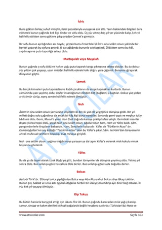 
www.atsizcilar.com  Sayfa 363 
 
İdris 
Buna gökten birkaç suhuf inmiştir, Kabil çocuklarıyla vuruşarak esir etti. Tanrı hakkındaki bilgileri ders 
edinerek bunun çağlında kırk kişi dindar ve sofu oldu. Üç yüz altmış beş yıl yer yüzünde kalıp, kırk yıl 
halifelik ettikten sonra göklere çıkıp oradan Cennet'e girmiştir. 
Bir sofu bunun ayrılığından acı duydu; şeytan bumu fırsat bilerek İdris ona selâm olsun şeklinde bir 
heykel yaparak bu sofuya getirdi. O da sağlığında bununla vakit geçirdi, Öldükten sonra bu hâl, 
sapıtmaya ve puta tapıcılığa sebep oldu. 
Martuşalah veya Muşalah 
Bunun çağında o sofu öldü ve halkın çoğu puta taparak kavga çıkmasına sebep oldular. Bu da dokuz 
yüz yıldan çok yaşayıp, uzun müddet halifelik ederek halkı doğru yola çağırırdı. Bununla uğraşarak 
dünyadan göçtü. 
Lemek 
Bu birçok kimseleri puta tapmadan ve Kabil çocuklarını da ateşe tapmaktan kurtardı. Bunun 
zamanında yazı yayılmış oldu; devler insanoğlunun elinden Kaf (dağların) a kaçtılar. Dokuz yüz yıldan 
artık ömür sürüp, epey zaman halifelik ederek ölmüştür. 
Nuh 
Âdem'in ona selâm olsun yeryüzüne inişinden iki bin iki yüz elli yıl geçince dünyaya geldi. Bin yıl 
milleti doğru yola çağırdıysa da ancak bir kâç kişi buna inandılar: Sonunda gemi yaptı ve meşhur tufan 
hâdisesi oldu. Gemi, Musul'a yakın olan Cudi dağında karaya çekilip tufan yatıştı. Gemideki insanlar 
dışarı çıkınca hepsi öldü, ancak Nuh ona selâm olsun  oğullarından Sam, Ham ve Yâfes kaldı. Sâm. 
peygamberlerle Arapların babasıdır. Ham, Zencilerin babasıdır. Yâfes de "Türklerin Atası" dır. 
Osmanoğulları'nın soy kütüğü "Türklerin‐Atası" olan bu Yâfes'e çıkar. Sâm. ile Hâm'dan türeyenlerin 
ahvali mufassal tarihlere bırakılıp, esas mevzua girişildi. 
Nuh  ona selâm olsun   yağmur yağdırmaya yarayan ya da taşını Yâfes'e vererek misk kokulu ırmak 
boylarına gönderdi. 
Yâfes 
Bu da ya da taşını alarak Uzak Doğu'ya gitti, bundan türeyenler de dünyaya yayılmış oldu. Yetmiş yıl 
sonra öldü. Bazı anlatışa göre hastalıkla öldü derler. Bazı anlatışa göre suda boğuldu derler. 
Bolcas 
Asıl adı Türk'tür. Elbiseyi bolca giydiğinden Bolca veya Aba Alca yahut Bolcas diye lâkap taktılar. 
Bunun Çin, Saklab ve Urus adlı oğullan doğarak herbiri bir ülkeyi şenlendirip ayrı birer beğ oldular. İki 
yüz kırk yıl yaşayıp ölmüştür. 
Dip Tokuy 
Bu bütün hanlarla barışçılık ettiği için lâkabı Elce idi. Bunun çağında karacadan misk yağı çıkarılıp, 
samur, sincap ve kakım derileri istihsali çoğalarak beğlik hesabına satılırdı; (Türkistan'da) Hata ve 
 