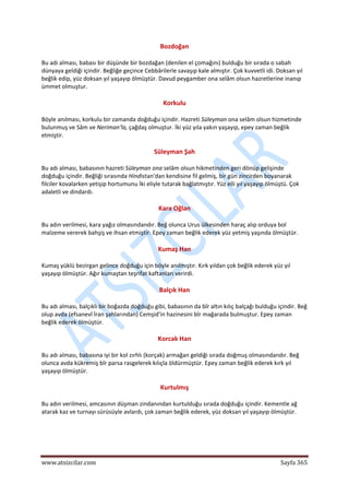  
www.atsizcilar.com  Sayfa 365 
 
Bozdoğan 
Bu adı alması, babası bir düşünde bir bozdağan (denilen el çomağını) bulduğu bir sırada o sabah 
dünyaya geldiği içindir. Beğliğe geçince Cebbârilerle savaşıp kale almıştır. Çok kuvvetli idi. Doksan yıl 
beğlik edip, yüz doksan yıl yaşayıp ölmüştür. Davud peygamber ona selâm olsun hazretlerine inanıp 
ümmet olmuştur. 
Korkulu 
Böyle anılması, korkulu bir zamanda doğduğu içindir. Hazreti Süleyman ona selâm olsun hizmetinde 
bulunmuş ve Sâm ve Neriman'la, çağdaş olmuştur. İki yüz yıla yakın yaşayıp, epey zaman beğlik 
etmiştir. 
Süleyman Şah 
Bu adı alması, babasının hazreti Süleyman ona selâm olsun hikmetinden geri dönüp gelişinde 
doğduğu içindir. Beğliği sırasında Hindistan'dan kendisine fil gelmiş, bir gün zincirden boyanarak 
filciler kovalarken yetişip hortumunu İki eliyle tutarak bağlatmıştır. Yüz elli yıl yaşayıp ölmüştü. Çok 
adaletli ve dindardı. 
Kara Oğlan 
Bu adın verilmesi, kara yağız olmasındandır. Beğ olunca Urus ülkesinden haraç alıp orduya bol 
malzeme vererek bahşiş ve ihsan etmiştir. Epey zaman beğlik ederek yüz yetmiş yaşında ölmüştür. 
Kumaş Han 
Kumaş yüklü bezirgan gelince doğduğu için böyle anılmıştır. Kırk yıldan çok beğlik ederek yüz yıl 
yaşayıp ölmüştür. Ağır kumaştan teşrifat kaftanları verirdi. 
Balçık Han 
Bu adı alması, balçıklı bir boğazda doğduğu gibi, babasının da bîr altın kılıç balçağı bulduğu içindir. Beğ 
olup avda (efsanevî İran şahlarından) Cemşid'in hazinesini bîr mağarada bulmuştur. Epey zaman 
beğlik ederek ölmüştür. 
Korcak Han 
Bu adı alması, babasına iyi bir kol zırhlı (korçak) armağan geldiği sırada doğmuş olmasındandır. Beğ 
olunca avda kükremiş bîr parsa rasgelerek kılıçla öldürmüştür. Epey zaman beğlik ederek kırk yıl 
yaşayıp ölmüştür. 
Kurtulmış 
Bu adın verilmesi, amcasının düşman zindanından kurtulduğu sırada doğduğu içindir. Kementle ağ 
atarak kaz ve turnayı sürüsüyle avlardı, çok zaman beğlik ederek, yüz doksan yıl yaşayıp ölmüştür. 
 
 
 