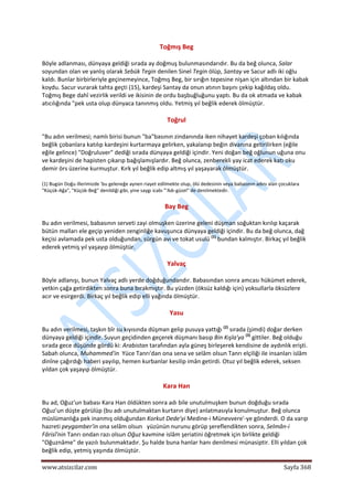  
www.atsizcilar.com  Sayfa 368 
 
Toğmış Beg 
Böyle adlanması, dünyaya geldiği sırada ay doğmuş bulunmasındarıdır. Bu da beğ olunca, Salar 
soyundan olan ve yanlış olarak Sebük Tegin denilen Sinel Tegin ölüp, Santay ve Sacur adlı iki oğlu 
kaldı. Bunlar birbirleriyle geçinemeyince, Toğmış Beg, bir sırığın tepesine nişan için altından bir kabak 
koydu. Sacur vurarak tahta geçti (15), kardeşi Santay da onun atının başını çekip kağıldaş oldu. 
Toğmış Bege dahî vezirlik verildi ve ikisinin de ordu başbuğluğunu yaptı. Bu da ok atmada ve kabak 
atıcılığında "pek usta olup dünyaca tanınmış oldu. Yetmiş yıl beğlik ederek ölmüştür. 
Toğrul 
"Bu adın verilmesi; namlı birisi bunun "ba"basının zindanında iken nihayet kardeşi çoban kılığında 
beğlik çobanlara katılıp kardeşini kurtarmaya gelirken, yakalanıp beğin divanına getirilirken (eğile 
eğile gelince) "Doğruluver" dediği sırada dünyaya geldiği içindir. Yeni doğan beğ oğlunun uğuna onu 
ve kardeşini de hapisten çıkarıp bağışlamışlardır. Beğ olunca, zenberekli yay icat ederek katı oku 
demir örs üzerine kurmuştur. Kırk yıl beğlik edip altmış yıl yaşayarak ölmüştür. 
(1) Bugün Doğu illerimizde 'bu geleneğe aynen riayet edilmekte olup, ölü dedesinin veya babasının adını alan çocuklara 
"Küçük‐Ağa", "Küçük‐Beğ'' denildiği gibi, yine saygı icabı "'Adı‐güzel" de denilmektedir. 
Bay Beg 
Bu adın verilmesi, babasının serveti zayi olmuşken üzerine geleni düşman soğuktan kırılıp kaçarak 
bütün malları ele geçip yeniden zenginliğe kavuşunca dünyaya geldiği içindir. Bu da beğ olunca, dağ 
keçisi avlamada pek usta olduğundan, sürgün avı ve tokat usulü (1)
 bundan kalmıştır. Birkaç yıl beğlik 
ederek yetmiş yıl yaşayıp ölmüştür. 
Yalvaç 
Böyle adlanışı, bunun Yalvaç adlı yerde doğduğundandır. Babasından sonra amcası hükümet ederek, 
yetkin çağa getirdikten sonra buna bırakmıştır. Bu yüzden (öksüz kaldığı için) yoksullarla öksüzlere 
acır ve esirgerdi. Birkaç yıl beğlik edip elli yağında ölmüştür. 
Yasu 
Bu adın verilmesi, taşkın bîr su kıyısında düşman gelip pusuya yattığı (2)
 sırada (şimdi) doğar derken 
dünyaya geldiği içindir. Suyun geçidinden geçerek düşmanı basıp Bin Kışla'ya (3)
 gittiler. Beğ olduğu 
sırada gece düşünde gördü ki: Arabistan tarafından ayla güneş birleşerek kendisine de aydınlık erişti. 
Sabah olunca, Muhammed'in  Yüce Tanrı'dan ona sena ve selâm olsun Tanrı elçiliği ile insanları islâm 
dinîne çağırdığı haberi yayılıp, hemen kurbanlar kesilip imân getirdi. Otuz yıl beğlik ederek, seksen 
yıldan çok yaşayıp ölmüştür. 
Kara Han 
Bu ad, Oğuz'un babası Kara Han öldükten sonra adı bile unutulmuşken bunun doğduğu sırada 
Oğuz'un düşte görülüp (bu adı unutulmaktan kurtarın diye) anlatmasıyla konulmuştur. Beğ olunca 
müslümanlığa pek inanmış olduğundan Korkut Dede'yi Medine‐i Münevvere'‐ye gönderdi. O da varıp 
hazreti peygamber'in ona selâm olsun   yüzünün nurunu görüp şereflendikten sonra, Selmân‐i 
Fârisî'nin Tanrı ondan razı olsun Oğuz kavmine islâm şeriatini öğretmek için birlikte geldiği 
"Oğuznâme" de yazılı bulunmaktadır. Şu halde buna hanlar hanı denilmesi münasiptir. Elli yıldan çok 
beğlik edip, yetmiş yaşında ölmüştür. 
 