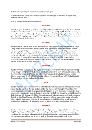  
www.atsizcilar.com  Sayfa 369 
 
(1) Basmada "tokaç resmi" yazılı. Sürgün avı sonundaki bir tören olsa gerek. 
(2) Basmada bu ad "sin" harfiyle "Basu" yazılmışsa da yazmada "Yasu olduğu gibi her iki nushada da "düşmanı basıp" 
ibaresinde "sad" harfi yardır.  
(3) Bu ad, Hazar doğusundaki "Mangışlağ"ı hatırlatıyor. 
Torok Han 
Anası buna gebe iken "dorak yoğurdu"na aş yerdiğî için böylece ad konulmuştur. Beğ olunca, Hazreti 
Ebu‐Bekir'in Yüce Tanrı ondan razı olsun halifeliğini işiterek gönderdiği elçi Medine‐i Münevvere'ye 
varınca hazreti Ömer halife olduğundan, onun mübarek mektubuyla geri geldi, buna itaat ederek gaza 
için çalıştı. Kırk beş yıl yaşayıp otuz yıldan çok beğlik ederek, hazreti  Osman'ın Yüce Tanrı ondan razı 
olsun halifeliği çağında ölmüştür. 
Ay Kutlug 
Böyle adlanması, "yeni ay kutlu olsun" dedikleri sırada doğduğu içindir. Beğ olunca Korkut Ata oğlu 
Örgeç Dede bunun lalası idi. Onu Hazreti Osman  yüce Tanrı ondan, razı olsun hizmetine Medine‐i 
münevvere'ye gönderdiği zaman Bağdad'a erişince hazreti Osman'nın şehid olduğunu duyarak 
Kâbe'ye gidip tavaf ederek, geri döndü. Yolda Rakka'da hazreti Ali ile Muâviye'nin birbirine karşı 
koyup savaştığını görerek bir müddet bekleyip, kavga bittikten sonra hazreti Ali'den sulh mektubu 
alıp gelmiştir. Bu yüzden ülkeler açan Osmanoğulları da ulu dedeleri gibi Dört Seçkin Halifeyi 
sevenlerden olup Yezidi sevmezler Bu da yirmi yıl hükümet edip altmış yıldan çok yaşayarak, Emevîler 
çağında hicretin altmış beşinde ölmüştür. 
Çemendür 
Bu adın verilmesi, doğacağı yere "bir şey döşenmeyip ebe kadın: "ziyanı yok burası çimendir" dediği 
sırada dünyaya geldiğindendir. Beğ olunca adalet ve ihsan sahibi ve Tanrı yolunda gazaya çalışır oldu 
(İran'ın meşhur kahramanı) Rüstem gibi yabani atları yakalayarak binek atı gibi alıştırıp binerdi. 
Böylece hareket ederek kırk yıl hükümet sürüp. seksen yıl yaşayarak, (Emevî halifesi) Abdülâziz oğlu 
Ömer çağında ve hicretin yüz beşinde ölmüştür. 
Yasak 
Bu adın verilmesi, haraç veren ahaliden bir takım, tarikatlere mensup olanlara zulmedenlere: "Yasak 
olsun" diye buyurulurken dünyaya geldiğindendir. Beğ olunca adaletli ve yiğit olduğundan, hiçbir 
zaman gazadan geri kalmazdı. Avlanıp gezerken bir kaplanın bir geyik üzerine sıçrayıp çıktığını görür 
görmez okla vurup kaplanı düşürdü. Kaplanın pençesi geyiğin böğrüne ilişip ağırca yaraladığından onu 
da kesip kebap etti. Sonra geyiği olduğu gibi büyük şişe geçirip kaplanın da derisini yüzdürerek birkaç 
doğanla birlikte Abbasî halifelerinden Mansur'a armağan yollayıp, ondan gelen teşrifat kaftanı ile 
itibarı yükseldi. Bu armağanı götürene de o sınır boyunun kuş beğliği (doğancı başılığı) verilerek 
şereflendirildi. Kırk yıldan çok beğlik edip yetmiş yıl yaşayarak hicretin yüz elli birinde öldü. 
Tok Temür 
Bu adın verilmesi, Temür adli oymak beğinin şölene tok gelerek yemeği pek o kadar yiyemeyince, 
Beğ: "Niçin; sıkılıyorsun" diye iltifat ederken çavuşbaşının: "çünkü Temür tok" der demez dünyaya 
geldiğindendir. Beğ olunca çok adaletli, güçlü ve keskin. olduğundan, (çok makbul sayılan) bir Mısır 
kılıcı satın aldı. Cer toplamak için bir derviş geyik ile obalara gelirken, geyiğin ayağı kırılıp 
 