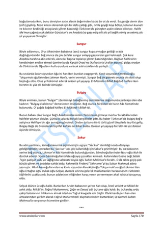  
www.atsizcilar.com  Sayfa 370 
 
boğazlamada iken, bunu dervişten satın alarak değerinden başka bir at da verdi. Bu geyiğe demir don 
(zırh) giydirip, Mısır kılıcını denemek için bir defa çaldığı gibi, zırhla geyiği ikiye bölüp, kolunun kuvveti 
ve kılıcının keskinliği anlaşılarak şöhret kazandığı Türkistan'da güneşten aydın olarak biliniyor. Halife 
Me'mun çağında çok defalar Gürcistan'a ve Anadolu'ya gaza edip elli altı yıl beğlik etmiş ve yetmiş altı 
yıl yaşayarak ölmüştür: 
Sungur 
Böyle adlanması, Urus ülkesinden babasına (avcı) sungur kuşu armağan geldiği sırada 
doğduğundandın Beğ olunca da çok defalar sungur avlayıp gazalardan geri kalmazdı. Çok kere 
Anadolu tarafına akın ederek, akıncılar başına toplanıp şöhret kazandığından, Bağdad halifesinin 
kendisinden endîşe etmesi üzerine bu da Kıpçak Ovası'na (Kafkaslarla Urallar arasına) gidip; oradan 
da Türkistan'da Oğuzların kutlu yurduna vararak eski ocaklarında yerleşti. 
Bu sıralarda Salur soyundan Ağa ini han iken bundan vazgeçerek, Kınık soyundan Kerekicü oğlu 
Tokşurmak oğullarından Lokman Han'a, yerini vermişti. Sungur Beğ de giderek onunla sıkı dost olup 
başbuğu oldu. Otuz yıl hükümet ederek seksen yıl yaşayıp, El‐Müstaîn‐i Billah Bağdad halifesi iken 
hicretin iki yüz elli birinde ölmüştür. 
Bulgay 
Böyle anılması, bunun "bulgar"' (denilen iyi dabağlanmış deri) üzerine doğumunda peltekçe olan ebe 
kadının: "Bulgay‐ı kaldırınız" demesinden ötürüdür. Beğ olunca Türkistan'da hanın hâs hizmetinde 
bulunurdu. O' çağda Bağdad halifesi El‐Müktedi‐i Billah idi. 
Bunun babası olan Sungur Beğ'i Anadolu ülkesinden Türkistan'a gitmeye mecbur bıraktıklarından 
halifeler pişman oldular. Çünkü o uçlarda birçok karışıklıklar çıktı. Bu haber Türkistan'da Bulgay Beğ'e 
yetişince Helifeye bir ağır armağan gönderdi. Ondan da buna türlü türlü güzel lâkaplarla teşrifat gelîp, 
Bulgay Beğe de övünülecek teşrifat kaftanı ile itibar buldu. Doksan yıl yaşayıp hicretin iki yüz doksan 
üçünde ölmüştür. 
Sokur 
Bu adın yerilmesi, konuğa kavurma pişirmesi için aşçıya: "Sac kur" denildiği sırada dünyaya 
geldiğindendir; sonradan bu "Sac kur" adı çok kullanıldığı için Sakur'a çevrilmiştir. Bu da babasının 
yerine beğ olunca, Lokman'ın hâs hizmetinde bulunduğundan, Sâmânoğulları'ndan Nasr oğlu Nuh ile 
dostluk ederdi. Sonra Sâmânoğulları âfete uğrayıp çocukları kalmadı. Kullarından Gazne beği Sebük 
Tegin padişah oldu ve sağlığında saltanatı büyük oğlu Sultan Mahmud'a bıraktı. O da tahta geçip pek 
büyük şöhret ve debdebe sahibi oldu. Rahmetlik Firdevsî "Şehname"yi bu Sultan Mahmud adına 
yazmıştır. Hâsılı han oğullarından ve Kınık soyundan Kerekicü oğlu Tokşurmuk'un oğlu Lokman Han 
oğlu Ertuğrul oğlu Dukak oğlu Selçuk, Buhara sınırına gelerek müslümanları haraca kesen Türkistan 
kâfirlerîni uzaklaştırdı; bunun adaletinin iyiliğinden haraç veren ve vermeyen ahali rahata kavuşmuş 
oldu. 
Selçuk ölünce üç oğlu kaldı. Bunlardan Arslan babasının yerine han olup, İsrail veliaht ve Mikail de 
şehit oldu. Mikâil'in: Toğrul Muhammed, Çağrı ve Davud adlı üç tane oğlu kaldı. Bu üç kardeş ordu 
çekip babalarının İntikamını almak isterken Toğrul kavgada esir düştü. Öteki kardeşleri han olan 
amcalarından yardım alarak Toğrul Muharnmed'i düşman elinden kurtardılar; ve Gazneli Sultan 
Mahmud'a varıp onun hizmetine girdiler. 
*** 
 