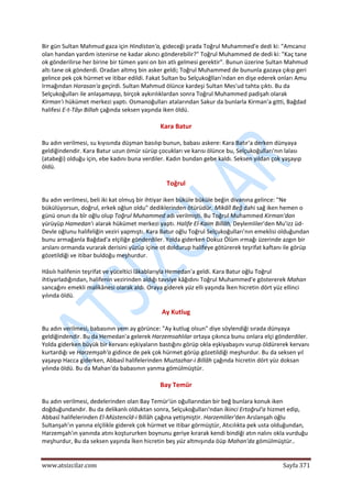  
www.atsizcilar.com  Sayfa 371 
 
Bir gün Sultan Mahmud gaza için Hindistan'a, gideceği şırada Toğrul Muhammed'e dedi ki: "Amcanız 
olan handan yardım istenirse ne kadar akıncı gönderebilir?" Toğrul Muhammed de dedi ki: "Kaç tane 
ok gönderilirse her birine bir tümen yani on bin atlı gelmesi gerektir". Bunun üzerine Sultan Mahmud 
altı tane ok gönderdi. Oradan altmış bin asker geldi; Toğrul Muhammed de bununla gazaya çıkıp geri 
gelince pek çok hürmet ve itibar edildi. Fakat Sultan bu Selçukoğlları'ndan en dişe ederek onları Amu 
Irmağından Horasan'a geçirdi. Sultan Mahmud ölünce kardeşi Sultan Mes'ud tahta çıktı. Bu da 
Selçukoğulları ile anlaşamayıp, birçok aykırılıklardan sonra Toğrul Muhammed padişah olarak 
Kirman'ı hükümet merkezi yaptı. Osmanoğulları atalarından Sakur da bunlarla Kirman'a gitti, Bağdad 
halifesi E‐t‐Tâyı Billah çağında seksen yaşında iken öldü. 
Kara Batur 
Bu adın verilmesi, su kıyısında düşman basılıp bunun, babası askere: Kara Batır'a derken dünyaya 
geldiğindendir. Kara Batur uzun ömür sürüp çocukları ve karısı ölünce bu, Selçukoğulları'nın lalası 
(atabeği) olduğu için, ebe kadını buna verdiler. Kadın bundan gebe kaldı. Seksen yıldan çok yaşayıp 
öldü. 
Toğrul 
Bu adın verilmesi, beli iki kat olmuş bir ihtiyar iken büküle büküle beğin divanına gelince: "Ne 
bükülüyorsun, doğrul, erkek oğlun oldu" dediklerinden ötürüdür. Mikâîl Beğ dahi sağ iken hemen o 
günü onun da bîr oğlu olup Toğrul Muhammed adı verilmişti. Bu Toğrul Muhammed Kirman'dan 
yürüyüp Hamedan'ı alarak hükümet merkezi yaptı. Halife El‐Kaim Billâh, Deylemliler'den Mu'izz üd‐
Devle oğlunu halifeliğin veziri yapmıştı. Kara Batur oğlu Toğrul Selçukoğulları'nın emeklisi olduğundan 
bunu armağanla Bağdad'a elçiliğe gönderdiler. Yolda giderken Dokuz Ölüm ırmağı üzerinde azgın bir 
arslanı ormanda vurarak derisini yüzüp içine ot doldurup halifeye götürerek teşrifat kaftanı ile görüp 
gözetildiği ve itibar buldoğu meşhurdur. 
Hâsılı halifenin teşrifat ve yüceltici lâkablarıyla Hemedan'a geldi. Kara Batur oğlu Toğrul 
ihtiyarladığından, halifenin vezirinden aldığı tavsiye kâğıdını Toğrul Muhammed'e göstererek Mahan 
sancağını emekli malikânesi olarak aldı. Oraya giderek yüz elli yaşında İken hicretin dört yüz ellinci 
yılında öldü. 
Ay Kutlug 
Bu adın verilmesi, babasının yem ay görünce: "Ay kutlug olsun" diye söylendiği sırada dünyaya 
geldiğindendir. Bu da Hemedan'a gelerek Harzemsahlılar ortaya çıkınca bunu onlara elçi gönderdiler. 
Yolda giderken büyük bir kervanı eşkiyaların bastığını görüp okla eşkiyabaşını vurup öldürerek kervanı 
kurtardığı ve Harzemşah'a gidince de pek çok hürmet görüp gözetildiği meşhurdur. Bu da seksen yıl 
yaşayıp Hacca giderken, Abbasî halifelerinden Muztazhar‐i Billâh çağında hicretin dört yüz doksan 
yılında öldü. Bu da Mahan'da babasının yanma gömülmüştür. 
Bay Temür 
Bu adın verilmesi, dedelerinden olan Bay Temür'ün oğullarından bir beğ bunlara konuk iken 
doğduğundandır. Bu da delikanlı olduktan sonra, Selçukoğulları'ndan İkinci Ertoğrul'a hizmet edip, 
Abbasî halifelerinden El‐Müstencîd‐i Billâh çağına yetişmiştir. Harzemliler'den Arslanşah oğlu 
Sultanşah'ın yanına elçilikle giderek çok hürmet ve itibar görmüştür, Atıcılıkta pek usta olduğundan, 
Harzemşah'ın yanında atını koştururken boynunu geriye kırarak kendi bindiği atın nalını okla vurduğu 
meşhurdur, Bu da seksen yaşında İken hicretin beş yüz altmışında öüp Mahan'da gömülmüştür.. 
 