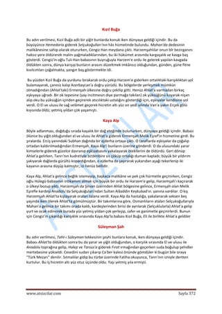  
www.atsizcilar.com  Sayfa 372 
 
Kızıl Buğa 
Bu adın verilmesi, Kızıl Buğa adlı bir yiğit bunlarda konuk iken dünyaya geldiği içindir. Bu da 
büyüyünce Hemedaria giderek Selçukoğulları'nın hâs hizmetinde bulundu. Mahan'da dedesinin 
malikânesine sahip olarak otururken, Cengiz Han meydana çıktı. Harzemşahlılar onun bîr bezirganını 
haksız yere öldürerek malını yağmaladıklarından, bu iki hükümet arasında kargaşalık ve kavga baş 
gösterdi. Cengiz'in oğlu Tulı Han babasının buyruğuyla Harzem'e ordu ile gelerek yapılan kavgada 
öldükten sonra, dünya karışıp bunların arasını düzeltmek imkânsız olduğundan, günden, güne fitne 
kıvılcımları çoğalmakta, yangın baş göstermekte idi. 
 Bu yüzden Kızıl Buğa da yurdunu bırakarak ordu çekip Harzem'e giderken ortalıktaki karışıklıktan yol 
bulamayarak, çaresiz kalıp Azerbaycan'a doğru yürüdü. Bu bölgelerde yerleşmek mümkün 
olmadığından (Ahlat'taki) Ermenşah ülkesine doğru çekilip gitti. Henüz Ahlat'a varmadan birkaç 
eşkıyaya uğradı. Bir ok tepesine (yay incitmesin diye parmağa takılan) ok yüksüğünü koyarak nişan 
alıp oku bu yüksüğün içinden geçirerek atıcılıktaki ustalığını gösterdiği için, eşkıyalar kendisine yol 
verdi. O El ve ulusu ile sağ selâmet geçerek hicretin altı yüz on yedi yılında Van'a yakın Erçek gölü 
kıyısında öldü; yetmiş yıldan çok yaşamıştı. 
Kaya Alp 
Böyle adlanması, doğduğu sırada kayalık bir dağ eteğinde bulunurken, dünyaya geldiği içindir. Babası 
ölünce bu yiğit olduğundan el ve ulusu ile Ahlat'a giderek Ermenşah Melik Eşref'in hizmetine girdi. Bu 
şıralarda. Erciş yanındaki Subhan dağında bir ejderha ortaya çıktı. O taraflarda eşkiyalar da çoğalıp 
ortadan kaldırılmadığından Ermenşah, Kaya Alp'i bunların üzerine gönderdi. O da ulusundaki yarar 
kimselerle giderek güzelce davranıp eşkiyabasını yakalayarak ötekilerini de öldürdü. Geri dönüp 
Ahlat'a gelirken, Tanrı'nın kudretiyle birdenbire sis çöküp ortalığı duman kapladı; büyük bir yıldırım 
şakıyarak dağlarda gürültü kopardığından, o ejderha da şaşırarak yukarıdan aşağı tekerlenip iki 
kayanın arasına düşüp kalmıştır; izi henüz bellidir. 
Kaya Alp, Ahlat'a gelince beğlik istemeyip, başkaca malikâne ve pek çok hürmetle geçinirken, Cengiz 
oğlu Hülegü babasının intikamını almak için büyük bir ordu ile Harzem'e gelip, Harzemşah'ı kaçırarak 
o ülkeyi bozup yıktı. Harzemşah da Şirvan üzerinden Ahlat bölgesine gelince, Ermenşah olan Melik 
Eşrefle kardeşi Anadolu'da Selçukoğuları'ndan Sultan Alâaddin Keykubad'ın. yanına vardılar. O kış 
Harzemşah Ahlat'ta kışlayarak oraları talana verdi. Kaya Alp da hastalığa, yakalanarak seksen beş 
yaşında iken ölerek Ahlat'ta gömülmüştür. Bir takımlarına göre, Osmanlıların ataları Selçukoğullarıyla 
Mahan'a gelince bir takımı orada kaldı, kardeşlerinden birisi de ayrılarak (Selçuklularla) Ahlat'a gelip 
yurt ve ocak edinerek burada yüz yetmiş yıldan çok yerleşip, zafer ve ganimetle geçinirlerdi. Bunun 
için Cengiz'in çıkardığı karışıklık sırasında Kaya Alp'la babası Kızıl Buğa, Eli ile birlikte Ahlat'a geldiler 
Süleyman Şah 
Bu adın verilmesi, Taht‐ı Süleyman tekkesinin şeyhi bunlara konuk, iken dünyaya geldiği içindir. 
Babası Ahlat'ta öldükten sonra bu da yarar ve yiğit olduğundan, o karşılık sırasında El ve ulusu ile 
Anadolu toprağına gelip, Halep ve Tarsus'a giderek Fırat ırmağından geçerken suda boğulup şehidler 
mertebesine yükseldi. Cesedini sudan çıkarıp Ca'ber kalesi önünde gömdüler ki bugün bile oraya 
"Türk Mezarı" denilir. Sıtmalılar gidip bu türbe üzerinde Fatiha okuyunca, Tanrı'nın izniyle dertten 
kurtulur. Bu iş hicretin altı yüz otuz üçünde oldu. Yaşı yetmiş yıla ermişti. 
 
 
 