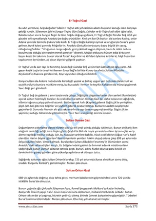  
www.atsizcilar.com  Sayfa 373 
 
Er Toğrul Gazi 
Bu adın verilmesi, Selçukoğulları'ndan Er Toğrul adlı şehzadenin adamı bunların konuğu iken dünyaya 
geldiği içindir. Süleyman Şah'ın Sungur Tegin, Gün Doğdu, Dündar ve Er Toğrul adlı dört oğlu kaldı. 
Babalarından sonra Sungur Tegin ile Gün Doğdu doğuya giderek, Er Toğrul Beğle Dündar Beğ dört yüz 
göçebe evli oymaklanyla Anadolu'ya doğru yürüdüler. Kınık ye Boz Ok boyları da bunlara katılıp, onlar 
Adana yanında Sürmelü‐Çukuru'nda kaldı. Er Toğrul Beğle kardeşi oymak ve uruğlarıyla Sivas'a yakın 
gelince, Havk kalesi yanında Moğollar'ın. Anadolu (Selçuklu) ordusunu basıp büyük bir savaş, 
olduğunu gördüler. "Uruğumuz cenge uğradı, geri çekilmek uygun düşmez, hem de islâm ordusu 
bozulmakta olduğu için yardım etmek gerektir" diyerek, Moğol ordusuna hücum edip birkaçının 
başını kesip bir takımını da esir alarak Tatar'ı kaçırdılar ve kâfirleri öylesine kırdılar ki, hâşâ huzurdan 
taşaklannın derisinden, ad olsun diye bir gölgelik yaptılar. 
Er Toğrul'un da sarı tayı ile tanınmış Savcı Beğ; Gündüz Beğ ve Osrrian Gazi adlı üç oğlu vardı. Adı 
geçen kesik başlarlarla esirleri hemen Savcı Beğ'le birlikte Konya tarafında Sultan Alâaddin 
Keykubad'ın divanına göndererek, Kayı soyundan olduğunu bildirdi. 
Konya Sultanı da Ankara hududunda Karadağ'ı yaylak ve birkaç uygun yeri de kışlak olarak yurt ve 
ocaklık yoluyla bunlara malikâne verip, bu husustaki  ferman ile teşrifat kaftanını da münasip görerek 
Savcı Beği geri gönderdi. 
Er Toğrul Beğ de giderek o sınır boylarında çalışıp, Söğütçük bölgesine kadar olan yerleri (Rumlardan) 
açarak sultan hükmüyle buraları da ocaklıklarına kattılar. Osman Gazi de, daha babasının sağlığında, 
islâmlar uğruna çalışıp şöhret kazandı. Bütün oymak halkı (Kayılar) giderek Söğütçük'te yerleştiler. 
Şeyh Ede Balı gibi nice bilginler ve şeyhler giderek orada yerleşip, bunların saadetli sayelerinde 
geçinirlerdi. Sonunda hicretin altı yüz seksen yılında yaşı doksanı geçmişken ölüp. Sögütcük'te 
yaptırmış olduğu tekkesinde gömülmüştü. Yüce Tanrı esirgerıliği üzerine olusun. 
Sultan Osman Gazi 
Doğumlarının yakınlama olarak hicretin altı yüz elli yedi yılında olduğu işitilmiştir. Bunun delikanlı iken 
eteğinin temizliği, erliği, nice düşler görüp Şeyh Ede Balı da hayra yorarak bunların iyi sonuçlar verip 
âleme yayıldığı meşhur olduğu için, bu hususlar tarihlere bakıldı. Hâsılı ezelî devlet (Oğuz Han'a halef 
olan Gün Han'ın büyük oğlu Kavı"dan türiyenlerin yeniden hâkim oluşu) ortaya çıkıp 699 yılı aylarında 
Selçukoğulları'ndan. kimse kalmadı. Buralardan Sultan Alâaddin Feramerz'in ölümünden sonra 
Anadolu'daki saltanat işleri karıştı, Uc bölgelerindeki gaziler de himmet ederek müslümanlann 
sözbirliğiyle Sultan Osman saltanat tahtına geçti. Bunun, adına hutbe okunup para kesildi ve 
devletlerinin güneşi günden güne yükselip aydınlanarak dünyayı tuttu. 
Sağlığında saltanatı oğlu Sultan Orhan'a bırakıp, 725 yılı aylarında Bursa alındıktan sonra ölüp, 
oradaki Kurşunlu Künbet'e gömülmüştür. Mezarı pâk olsun. 
Sultan Orhan Gazi 
680 yılı aylarında doğmuş olup tahta geçişi merhum babalarınım göçmesinden sonra 726 yılında 
istiklâlle Bursa'da olmuştur. 
Bunun çağında oğlu Şehzade Süleyman Paşa, Rumeli'ye geçerek Malkara'ya kadar fethedip, 
Bulayır'da İmaret yapıp, Tanrı onun mezarım nurla doldursun, mübarek türbesi de ordadır. Sultan 
Orhan seksen bir yıl yaşayıp, hicretin yedi yüz altmış birinde Cennet bahçelerine göçmüştür. Türbeleri 
Bursa'daki imaretlerindedir. Mezarı pâk olsun. Otuz beş yıl saltanat sürmüştür. 
 