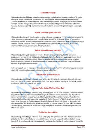 
www.atsizcilar.com  Sayfa 374 
 
Sultan Murad Gazi 
Mübarek doğumları 726 aylarında olup, tahta geçişleri yedi yüz altmış bir aylarında Bursa'da nasib 
olmuştur. Bunun zamanında "kazaskerlik" ve "beğlerbeğilik" memuriyetlerine tayinler yapılıp, 
Anadolu'da Ankara ve Rumeli'de Filibe alınıp fethedilmiştir. Yetmiş dört yıl yaşayıp otuz yıl saltanat 
sürerek, hicretin yedi yüz doksan birinde Kosova muharebesinde şehid olup Tanrı'nın rahmetine 
kavuştu. Bursa'da yaptırdığı Kaplıca imaretindeki mübarek türbelerinde gömülmüştür. Mezarı pâk 
olsun. 
Sultan Yıldırım Bayazıd Han Gazi 
Mübarek doğumları yedi yüz altmış bîr yılı aylarında olup, tahta geçişi 791'de nasip oldu. Anadolu'da 
Sivas, Karaman ve Malatya ülkesine kadar fethedip, Rumeli'de de Selanik, Bosna ve Semendire 
bölgelerini almıştır, İstanbul'u da gelip almak üzere iken Temür kavgası çıktı. Kırk yıl yaşayıp on beş yıl 
saltanat sürerek, kahrolası Temür kavgasında felâkete uğrayarak Akşehir'de öldü. Bursa'daki 
imaretinin türbesinde gömülmüştür. Mezarı pâk olsun. 
Çelebi Sultan Mehmed Han Gazi 
Mübarek doğumları yedi yüz seksen bir veya doksan, bir aylarında olup, Hünkâr babasının 
göçüşünden sonra sekiz yüz altıda saltanata başladı. Kahrolası Temür'ün kavgası yüzünden ülkede 
başkaldıran birkaç celâlîyi temizledi. Ülkeye ortak çıkan kardeşlerini de iyi davranarak ortadan 
kaldırdıktan sonra, Rumeli ve Anadolu topraklarını ele geçirerek müstakil oldu. Doğrusu budur ki 
Osmanlı ocağını yeniden canlandırdı. 
Kırk beş veya elli beş yıl yaşayıp on dokuz yıl saltanat sürerek, Tanrı'nın rahmetine kavuştu Bursa'da 
yaptırdığı imaretin türbesinde gömülmüştür. Mezarı pâk olsun. 
İkinci Sultan Murad Han Gazi 
Mübarek doğumları 806 yılı aylarında olup, tahta çıkışı 824 aylanda nasib oldu. Birçok fetihlerden 
sonra kırk dokuz yıl yaşayıp, 855 aylarında öldü. Otuz altı yıl saltanat sürmüştür, Bursa'daki imareti 
türbesinde gömülüdür. Mezarı pâk olsun, 
İstanbul Fatihi Sultan Mehmed Han Gazi 
Mübarek doğumları 833 yılı aylarında, olup, tahta geçişleri 855'te nasib olmuştur, "Istanbul'un fethi 
büyük hizmettir" yolundaki mübarek hadîse uymak saadetine ererek Istanbul'u alıp  Ayasofya'yı 
camiye çevirip, yüksek saraylar yaptırdı. Ebû Eyyûb‐i Ensârî Tanrı ondan râzı olsun hazretlerinin 
mübarek türbesini yeniden yaptırıp ortaya çıkardı. "Sahn‐i Semâniyye" (Sekiz Sofa) medreselerini 
yaptı. Kefe, Karaman ve Trabzon kalesini de alıp fethederek Rumeli'nde Bosna ve Semendire gibi 
birçok vilâyetleri açtı. Hâsılı elli üç yıl yaşayıp otuz bir yıl saltanat sürerek hicretin sekiz yüz seksen 
altısında göçüp, Istanbul'daki imaretinin bahçesinde yapılan mübarek türbelerinde gömülmüştür. 
Mezarı pâk olsun. 
Velî Sultan Bayazıd Han 
Mübarek doğumları 851 yılı aylarında olup, tahta çıkışı 886 yılın da nasib oldu. Hemen durmadan 
gidip kardeşi Cem Sultan'la Bursa yanındaki Yenişehir ovasında savaş ederek Cem Sultan'ı bozup 
kaçırdı. O da kendi sancağı olan Konya'ya gelip, oradan anılarıyla çıkarak analarıyla vardı. Aynı yılda 
 