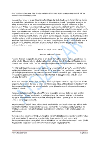  
www.atsizcilar.com  Sayfa 375 
 
Cem'e mübarek hac nasip oldu. Ben de orada kendileriyle görüştüm ve yukarıda anlatıldığı gibi bu 
eserin yazılmasına sebep oldular. 
Sonradan ben birkaç yıl orada (Hicaz'da) nefsimi hapsedip ibadetle uğraşarak Yemen Ellerine gitmek 
isteğiyle kaldım. Şehzade Cem Sultan da çabucak dönüp Mısır'a giderek Kayıtbay'dan aldığı Şam ve 
Halep' askeriyle birlikte 887 muharreminin sonlarında çıkıp baskın yürüyüşü ile Anadolu'ya gitti. 
Konya'yı geçip Ankara yanlarına varmadan yeniden bozulup kaçtı. Antalya'da gemiye binip, Mısır'a 
gelmeye yol bulamayarak Rodos'a geçip yakalandı. Oradan Rodos beyi Mağal Malistori adlı pis herifin 
Roma Papa'sı yakasındaki kardeşinin oturduğu yerinde yurdunda yaptırdığı sağlam bir kaleye kalyon 
ile gönderilen Şehzade, birkaç yıl burada hapsedildi. Sonra Roma Papasına verilip, o da ölünce yerine 
kardinali Roma Papa'sı oldu. Fransa kıralı gelerek bundan kavgayla şehzadeyi aldı. Kıralın ordusundaki 
güzel bir berberin zehirli bıçağıyla şehid olduğu meşhurdur. Nur dolu tabutları getirilerek Bursa'daki 
Muradiye türbesine gömülmüştür. Mezarı pâk olsun. Kitabın başında da işaret olunduğu gibi, Mısır'a 
geldiğim sırada, analarına göndermiş oldukları manzum mektup tahmis (beşleme) edilip hayırla 
anılmak için buraya yazıldı. 
Mezarı pâk olsun. Sahan Cem'in  
Manzum Mektubun tahmisi 
Tanrı'nın ihsanları hesapsızdır. Sen ancak isi ona bırak. Herkes bilir ki senin ataların yüksek soylu ve 
şahlar şahıdır. Oğul, soyu temiz olduğunu gösterirse, babasına dua ederler. Ey ana! Rodos'a gitmeyi 
şaşılacak bir iş sanma; çünkü Tanrı'nın ezelden verdiği kısmette alın yazısı ve nasibimiz ancak bu imiş. 
Tevekkül bağında gönlünü açıp sıkıntıyı uzaklaştır; iyi ad kazanabilmek için "ad"ın başındaki "eliften 
başlayıp bütün fadakârlık‐arı yaparak belini bük ve "ad"ın sonunki "dal" harfi gibi iki kat eyle. Sessizlik 
içersinde yaşayıp nefsine hâkim olarak onu ayakaltına  alıp düşkün bir hâle getir ki olgunlaşsın. Senin 
ayrılığın beni ağlattı, üzerimdeki hakkını yürekten helâl et. Bu özleyiş kıyamete kaldı. Biz ancak 
sabredip dayanalım.  
 Gaza eden askerler at, takım ve yol hazırlığını görür; yaya er çadır bulamazsa ağaç yapraklan altında 
gölgelenir. Talih, kimini dünyada ve kimini ahirette murada erdirip taht sahibi eder. Şehzadelerin taht 
dâvası eylemesi eski âdettir; terbiyeli efendi olan kimse, Allah göstermesin, din ve memlekete zarar 
verecek iş yapmaz. 
Hac sırasında Kabe'nin etrafında dolaşıp Merve ve Sefa dağları arasında ibadet için gidip gelirken 
sizinle görüştük. "Nazire" denilen yeni biçimde gazel yazıp size sundum. Kâbe'ye çekilip ibadetle 
uğraşarak duacınız oldum. Gidip Haccederek, Tanrı'ya şükür, Mısır'a gelince; gönül boş ve sonsuz 
sevda ile acayip düşünceye daldı. 
Ne şahlık savaşına' giriştik, ne de meclis kurduk. Yenilmez olan kötü nefisle uzun boylu çekiştik. Nefsi 
öldürmek hatâ olduğu halde ister isternez savaşa karar verdik. Tanrı'ya sığınarak Suriye ordusu ile 
Anadolu'nun üzerine yürüdük; fakat üzüm bağına (Engûrî = Ankara'ya) vardık ama kuru üzüm bile 
nasİb olmadı! 
Ayrılık gecesinde kavuşma aydınılığı umarak gönül (sevgilinin) saç büklümüne sarıldı; ve sanki avcı kuş 
belâ tuzağına düşerek sağa sola çırpındı durdu; bu derde (sabahın bir türlü açılmayışına) 
dayanamayarak horozun bağrı çatladı. Mısır'a gelmek isterken yol bulamayınca Rodos'a varıldı. Çünkü 
Balyos (Rodos beği) sık sık gönül aldatıcı mektuplar yazıyor, oraya çağırıyordu. 
 