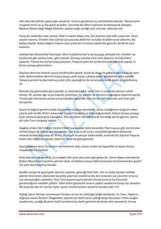  
www.atsizcilar.com  Sayfa 376 
 
Hile işlerinde kâfirler şaytan gibi ustadırlar. Onların gövdesinin içi sahtekârlıkla doludur. Müslümanın 
ise gönlü temiz ve içi dışı güzel ve paktır. Sonunda bizi Mısır'a gitmeye bırakmayarak alıkoydu. 
Böylece (Rodos beği) Mağal Malistori açıktan açığa verdiği sözü tutmadı, vefasızlık etti. 
Yanlış bir tedbirden oldu sanma; Allah'ın takdiri böyle imiş. Din düşmanı olan kâfir yalancıdır. Onun 
sözüne inanma. Elindeki malı satmak için pazarda dellâl her ne kadar dil dökerse de aldanma. Biz 
belâya düştük. Rodos beğinin hilesini artık anma bin hıristiyan tabibi bile gelse bu derde bir çare 
bulamaz. 
Istanbul'dan (Osmanlılar'dan) kaçtı, Mısır'la (Kölemenler'le da bozuşup serkeşlik etti; Frenkler ise 
kandırarak gâh sözünü tuttu, gâh tutmadı. Dünyayı oynatıp türlü türlü düşünce ve hükümlere 
saplandı. Fransa onu kurtarmaya çalışırken, Pulya'ya yakın bir yerde ona yedi katlı kule yapıldı, ki 
kimse yanaşıp götürenlesin. 
Düşünce denizine dalarak şaşırıp kendimizden geçtik; bazan bu kaygı ile göklere çıkıp bazan da yere 
indik. Bakımsızlıktan derimizi kaşıya kaşıya sanki soyup, takatsiz kalan, gövdemize kefen eyledik. 
'Kalyona girerek fıçıdaki kokmuş sulan içtik; yiyeceğimiz de ancak peksimetle zeytin ve şekerkamışı 
idi. 
Denizde kıyı göremeden gece gündüz su yüzünde kaldık; sanki Tanrı o sırada bizi denizin sahibi 
etmişti. Bir yandan ağır ve pis kokular çekilmiyor, bir yandan da sıtmanın kızgınlığına dayanılmıyordu, 
Timsah gibi hep denize pençe vurup köpükleri geçerdik, ipin her biri dahi serende sanlı yılan gibi 
duruyordu. 
Sanma ki dağınık gonlümüzdeki düşünceleri toplayıp derebildik; ancak istediğimizin dizginini elden 
çıkarıp yele verdik. Birbiri arkasından kopan fırtınalarla az daha boğulacaktık. Kalyon karaya yanaşıp 
dışarı çıkınca kuleye girip hapsolduk. Ölüme çoktan razı olduksa da her dileği yerine getiren, daima 
diri olan Tanrı esirgeyip sakladı. 
Aşağıda zindan (derinliğiyle meşhur) Babil kuyusundan daha karanlıktı; Pijen kuyusu gibi sıkıntılı olan 
mihnet köşesi de ortada asılı duruyordu. Can kuşu (ruh) ise bu vaziyetteki gövdenin kafesinde 
sıkılarak tenden kaçmada idi. Birkaç yıl solgun ve perişan halde kaldık, sonunda bizi düşman Papa'ya 
teslim etti; haçlıların yüksek rütbeli bir zabiti de gelip götürdü. 
Zayıf gövdemiz deniz ile karanın zahmetlerine alıştı; bazan zindan da hapsedildi ve bazan dünya 
meşakkatlerine katlandı. 
Artık öyle bir hale geldik ki, Cem kadehi bile içilse dolu zehir gibi geliyordu. Roma Papası kahrederek 
Bodun (Macaristan) tarafına satmak istedi, ve böylece (oraya hâkim bulunan) müslümanlardan geçimi 
için para alıp kazanmış olacaktı. 
Şimdiki vaziyet ile geçmişteki işlerimiz anlatıldı, geleceği Allah bilir. Her ne kadar benden istifade 
ederek (müslüman ülkesinde) karışıklık çıkarmak istedilerse de, ben onlardan yüz çevirdim ve buna 
razı olmayacağımı söyledim, Yüce Tanrı kıyamet günü benden hesap sorunca bu husustaki 
günahsızlığıma melekler şahittir. İslâm dinini gözeterek onların yaldızlı vaadlerine kanıp razı olmadım. 
Aklı başında olan bir kemse hiçbir zaman müslümanların aleyhine hareket eder mi? 
Yaptığı işlerin hikmeti sorulmayan Yaradan ansızın bu kötülüğü iyiliğe döndürdü. Ve Tanrı, Papa'nın, 
doğruya inanan İbrahim Peygamberi yakmak için Nemrud'un yaktığı âteşe benzeyen o fitne ocağını 
söndürerek, sevdiği (İbrahim Halil) hürmetine bu dertli gönlümü de bîrden bire sevindirdi: Fransa 
 