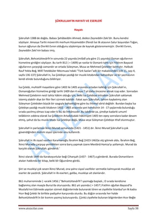  
www.atsizcilar.com  Sayfa 38 
 
ŞÜKRULLAH'IN HAYATI VE ESERLERİ 
 
Hayatı 
 
Şükrullah 1388 de doğdu. Babası Şehâbeddin Ahmed, dedesi Zeyneddin Zeki'dir. Bunu kendisi 
söylüyor. Amasya Tarihi müverrihi merhum Hüsameddin Efendi İse ilk atasının Salur boyundan Toğan, 
bunun oğlunun da Divrikli Evren olduğunu söylemişse de kaynak gösterememiştir. Divrikli Evren, 
Zeyneddin Zeki'nin babası imiş. 
 
Şükrullah, Behcetüttevârîh'in sonunda 22 yaşında (milâdî yıla göre 21 yaşında) Osman oğullarının 
hizmetine girdiğini söylüyor. Bu tarih 812 ( = 1409) ye rastlar ki Osmanlı tahtı için Yıldırım Bayazıd 
oğullarının çarpıştığı zamandır ve ortada Süleyman, Musa ve Mehmed Çelebiler kalmıştır. Halbuki 
Rauf Yekta Beğ, Millî Tetebbüler Mecmuası'ndaki "Türk Sazları"adlı bir makalesinde1 (cilt 11, sayı 4, 
sayfa 136‐137) Şükrullah'ın, İsa Çelebiye yazdığı bir musiki kitabından bahsediyor ve bir yazmasının 
kendi elinde bulunduğunu bildiriyor. 
 
İsa Çelebi, muhtelif rivayetlere göre 1402 ile 1405 arasında ortadan kalktığı için Şükrullah'ın, 
Osmanoğulları hizmetine girdiği tarihi 1409 dan 4 veya 7 yıl daha öncesine almak icap eder. Sonradan 
Mehmed Çelebinin nesli tahta hâkim olduğu için, belki İsa Çelebiye intisabım Şükrullah saklamak 
istemiş olabilir diye bir fikir İleri sürmek kabildir. Fakat aynı Şükrullah, tahtını kaybetmiş olan 
Süleyman Çelebiden büyük bir saygıyla bahsettiğine göre bu ihtimal vârid değildir. Bundan başka İsa 
Çelebiye yazdığı musiki kitabının 1402 ‐ 1405 arasında yani kendisinin 14 ‐ 17 yaşlarında bulunduğu 
sırada yazılmış olması icap eder ki bu da İmkânsızdır. Bu takdirde ya, şimdiye kadarki umumî 
telâkkinin zıddına olarak İsa Çelebinin Artadoludaki hâkimiyeti 1405 ten epey sonralara kadar devam 
etmiş, yahut da bu musiki kitabı İsa Çelebiye değü, Musa veya Süleyman Çelebiye ithaf olunmuştur. 
 
Şükrullah'ın parlaması İkinci Murad zamanında (1421 ‐ 1451) dır. İkinci Murad Şükrullah'a çok 
güvendiğinden mühim siyasî işlerinde onu kullanırdı. 
 
Şükrullah'ın ilk siyasî vazifesi Karamanoğlu İbrahim Beğ (1423‐1463)e elçi gitmek oldu. İbrahim Beğ, 
İkinci Muradla çarpışıp yenildikten sonra barış yapmak üzere Mevlânâ Hamza'yı yollamıştı. Murad da 
karşılık olarak Şükrullah: gönderdi.' 
 
İkinci olarak 1449 da Karakoyunlular beği Cihanşah (1437 ‐ 1467) a gönderdi. Burada Osmanlıların 
ataları hakkında bir kitap, belki bîr Oğuznâme gördü. 
 
Şiiri ve musikiyi çok seven İkinci Murad, ona yalnız siyasî vazifeler vermekle kalmıyarak musikîye ait 
eserler de yazdırdı. Şükrullah'ın ilk eserleri, galiba, musikiye ait olanlarıdır. 
 
861 muharreminde ( =aralık 1456 ) "Behcetüttevârîh"i yazmağa başladı.; O sırada kendisine 
bağlanmış olan maaşla Bursa'da oturuyordu. 861 yılı yazında ( = 1457 ) Fatihin oğullan Bayazıd'la 
Mustafa'nın Edirnede yapılan sünnet düğünlerinde bulunarak tören ve ziyafette İstanbul'un ilk kadısı 
Hızır Beğ Çelebi ile birlikte padişahın karşısında oturdu. Bu düğün sırasında her halde 
Behcetüttevârîh'in bir kısmını yazmış bulunuyordu. Çünkü ziyafette bulunan bilginlerden Hızır Beğle 
 