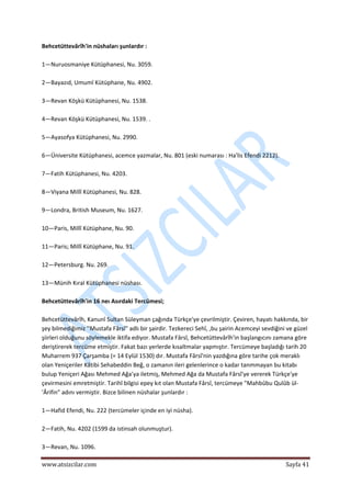  
www.atsizcilar.com  Sayfa 41 
 
Behcetüttevârîh'in nüshaları şunlardır : 
 
1—Nuruosmaniye Kütüphanesi, Nu. 3059. 
 
2—Bayazıd, Umumî Kütüphane, Nu. 4902. 
 
3—Revan Köşkü Kütüphanesi, Nu. 1538. 
 
4—Revan Köşkü Kütüphanesi, Nu. 1539. . 
 
5—Ayasofya Kütüphanesi, Nu. 2990. 
 
6—Üniversite Kütüphanesi, acemce yazmalar, Nu. 801 (eski numarası : Ha'lis Efendi 2212). 
 
7—Fatih Kütüphanesi, Nu. 4203. 
 
8—Viyana Millî Kütüphanesi, Nu. 828. 
 
9—Londra, British Museum, Nu. 1627.  
 
10—Paris, Millî Kütüphane, Nu. 90.  
 
11—Paris; Millî Kütüphane, Nu. 91. 
 
12—Petersburg. Nu. 269. 
 
13—Münih Kıral Kütüphanesi nüshası. 
 
Behcetüttevârîh'in 16 neı Asırdaki Tercümesi; 
 
Behcetüttevârîh, Kanunî Sultan Süleyman çağında Türkçe'ye çevrilmiştir. Çeviren, hayatı hakkında, bir 
şey bilmediğimiz ''Mustafa Fârsî" adlı bir şairdir. Tezkereci Sehî, ,bu şairin Acemceyi sevdiğini ve güzel 
şiirleri olduğunu söylemekle iktifa ediyor. Mustafa Fârsî, Behcetüttevârîh'in başlangıcını zamana göre 
deriştirerek tercüme etmiştir. Fakat bazı yerlerde kısaltmalar yapmıştır. Tercümeye başladığı tarih 20 
Muharrem 937 Çarşamba (= 14 Eylül 1530) dır. Mustafa Fârsî'nin yazdığına göre tarihe çok meraklı 
olan Yeniçeriler Kâtibi Sehabeddin Beğ, o zamanın ileri gelenlerince o kadar tanmmayan bu kitabı 
bulup Yeniçeri Ağası Mehmed Ağa'ya iletmiş, Mehmed Ağa da Mustafa Fârsî'ye vererek Türkçe'ye 
çevirmesini emretmiştir. Tarihî bilgisi epey kıt olan Mustafa Fârsî, tercümeye "Mahbûbu Qulûb ül‐
'Ârifin" adını vermiştir. Bizce bilinen nüshalar şunlardır : 
 
1—Hafid Efendi, Nu. 222 (tercümeler içinde en iyi nüsha). 
 
2—Fatih, Nu. 4202 (1599 da istinsah olunmuştur). 
 
3—Revan, Nu. 1096. 
 