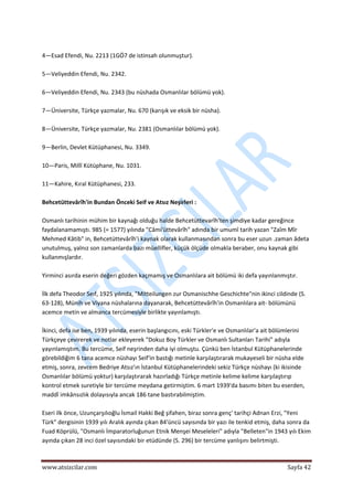  
www.atsizcilar.com  Sayfa 42 
 
 
4—Esad Efendi, Nu. 2213 (1GÖ7 de istinsah olunmuştur). 
 
5—Veliyeddin Efendi, Nu. 2342. 
 
6—Veliyeddin Efendi, Nu. 2343 (bu nüshada Osmanlılar bölümü yok). 
 
7—Üniversite, Türkçe yazmalar, Nu. 670 (karışık ve eksik bir nüsha). 
 
8—Üniversite, Türkçe yazmalar, Nu. 2381 (Osmanlılar bölümü yok). 
 
9—Berlin, Devlet Kütüphanesi, Nu. 3349. 
 
10—Paris, Millî Kütüphane, Nu. 1031. 
 
11—Kahire, Kıral Kütüphanesi, 233. 
 
Behcetüttevârîh'in Bundan Önceki Seif ve Atsız Neşirleri : 
 
Osmanlı tarihinin mühim bir kaynağı olduğu halde Behcetüttevarîh'ten şimdiye kadar gereğince 
faydalanamamıştı. 985 (= 1577) yılında "Câmi'üttevârîh" adında bir umumî tarih yazan "Zaîm Mîr 
Mehmed Kâtib" in, Behcetüttevârîh'i kaynak olarak kullanmasından sonra bu eser uzun .zaman âdeta 
unutulmuş, yalnız son zamanlarda bazı müellifler, küçük ölçüde olmakla beraber, onu kaynak gibi 
kullanmışlardır. 
 
Yirminci asırda eserin değeri gözden kaçmamış ve Osmanlılara ait bölümü iki defa yayınlanmıştır. 
 
İlk defa Theodor Seıf, 1925 yılında, "Mitteilungen zur Osmanischhe Geschichte"nin ikinci cildinde (S. 
63‐128), Münih ve Viyana nüshalarına dayanarak, Behcetüttevârîh'in Osmanlılara ait‐ bölümünü 
acemce metin ve almanca tercümesiyle birlikte yayınlamıştı. 
 
İkinci, defa ise ben, 1939 yılında, eserin başlangıcını, eski Türkler'e ve Osmanlılar'a ait bölümlerini 
Türkçeye çevirerek ve notlar ekleyerek "Dokuz Boy Türkler ve Osmanlı Sultanları Tarihi" adıyla 
yayınlamıştım. Bu tercüme, Seif neşrinden daha iyi olmuştu. Çünkü ben İstanbul Kütüphanelerinde 
görebildiğim 6 tana acemce nüshayı Seif'in bastığı metinle karşılaştırarak mukayeseli bir nüsha elde 
etmiş, sonra, zevcem Bedriye Atsız'ın İstanbul Kütüphanelerindeki sekiz Türkçe nüshayı (ki ikisinde 
Osmanlılar bölümü yoktur) karşılaştırarak hazırladığı Türkçe metinle kelime kelime karşılaştırıp 
kontrol etmek suretiyle bir tercüme meydana getirmiştim. 6 mart 1939'da basımı biten bu eserden, 
maddî imkânsızlık dolayısıyla ancak 186 tane bastırabilmiştim. 
 
Eseri ilk önce, Uzunçarşılıoğlu İsmail Hakki Beğ şifahen, biraz sonra genç' tarihçi Adnan Erzi, "Yeni 
Türk" dergisinin 1939 yılı Aralık ayında çıkan 84'üncü sayısında bir yazı ile tenkid etmiş, daha sonra da 
Fuad Köprülü, "Osmanlı İmparatorluğunun Etnik Menşei Meseleleri" adıyla "Belleten"in 1943 yılı Ekim 
ayında çıkan 28 inci özel sayısındaki bir etüdünde (S. 296) bir tercüme yanlışını belirtmişti. 
 
 