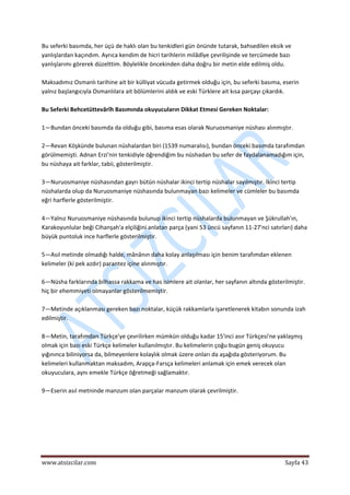 
www.atsizcilar.com  Sayfa 43 
 
Bu seferki basımda, her üçü de haklı olan bu tenkidleri gün önünde tutarak, bahsedilen eksik ve 
yanlışlardan kaçındım. Ayrıca kendim de hicri tarihlerin milâdîye çevrilişinde ve tercümede bazı 
yanlışlarımı görerek düzelttim. Böylelikle öncekinden daha doğru bir metin elde edilmiş oldu. 
 
Maksadımız Osmanlı tarihine ait bir külliyat vücuda getirmek olduğu için, bu seferki basıma, eserin 
yalnız başlangıcıyla Osmanlılara ait bölümlerini aldık ve eski Türklere ait kısa parçayı çıkardık. 
 
Bu Seferki Behcetüttevârîh Basımında okuyucuların Dikkat Etmesi Gereken Noktalar: 
 
1—Bundan önceki basımda da olduğu gibi, basıma esas olarak Nuruosmaniye nüshası alınmıştır. 
 
2—Revan Köşkünde bulunan nüshalardan biri (1539 numaralısı), bundan önceki basımda tarafımdan 
görülmemişti. Adnan Erzi'nin tenkidiyle öğrendiğim bu nüshadan bu sefer de faydalanamadığım için, 
bu nüshaya ait farklar, tabii, gösterilmiştir. 
 
3—Nuruosmaniye nüshasından gayrı bütün nüshalar ikinci tertip nüshalar sayılmıştır. İkinci tertip 
nüshalarda olup da Nuruosmaniye nüshasında bulunmayan bazı kelimeler ve cümleler bu basımda 
eğri harflerle gösterilmiştir. 
 
4—Yalnız Nuruosmaniye nüshasında bulunup ikinci tertip nüshalarda bulunmayan ve Şükrullah'ın, 
Karakoyunlular beği Cihanşah'a elçiliğini anlatan parça (yani 53 üncü sayfanın 11‐27'nci satırları) daha 
büyük puntoluk ince harflerle gösterilmiştir. 
 
5—Asıl metinde olmadığı halde, mânânın daha kolay anlaşılması için benim tarafımdan eklenen 
kelimeler (ki pek azdır) parantez içine alınmıştır. 
 
6—Nüsha farklarında bilhassa rakkama ve has isimlere ait olanlar, her sayfanın altında gösterilmiştir. 
hiç bir ehemmiyeti olmayanlar gösterilmemiştir. 
 
7—Metinde açıklanması gereken bazı noktalar, küçük rakkamlarla işaretlenerek kitabın sonunda izah 
edilmiştir. 
 
8—Metin, tarafımdan Türkçe'ye çevrilirken mümkün olduğu kadar 15'inci asır Türkçesi'ne yaklaşmış 
olmak için bazı eski Türkçe kelimeler kullanılmıştır. Bu kelimelerin çoğu bugün geniş okuyucu 
yığınınca biliniyorsa da, bilmeyenlere kolaylık olmak üzere onları da aşağıda gösteriyorum. Bu 
kelimeleri kullanmaktan maksadım, Arapça‐Farsça kelimeleri anlamak için emek verecek olan 
okuyuculara, aynı emekle Türkçe öğretmeği sağlamaktır. 
 
9—Eserin asıl metninde manzum olan parçalar manzum olarak çevrilmiştir. 
 
   
 