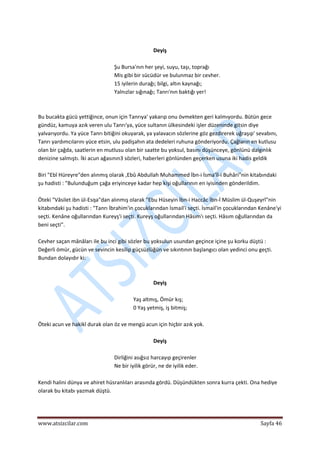  
www.atsizcilar.com  Sayfa 46 
 
 
Deyiş 
 
Şu Bursa'nın her şeyi, suyu, taşı, toprağı 
Mis gibi bir sücüdür ve bulunmaz bir cevher. 
15 iyilerin durağı; bilgi, altın kaynağı; 
Yalnızlar sığınağı; Tanrı'nın baktığı yer! 
 
 
Bu bucakta gücü yettiğince, onun için Tanrıya' yakarıp onu övmekten geri kalmıyordu. Bütün gece 
gündüz, kamuya azık veren ulu Tanrı'ya, yüce sultanın ülkesindeki işler düzeninde gitsin diye 
yalvarıyordu. Ya yüce Tanrı bitiğini okuyarak, ya yalavacın sözlerine göz gezdirerek uğraşıp' sevabını, 
Tanrı yardımcılarını yüce etsin, ulu padişahın ata dedeleri ruhuna gönderiyordu. Çağların en kutlusu 
olan bir çağda, saatlerin en mutlusu olan bir saatte bu yoksul, basını düşünceye, gönlünü dalgınlık 
denizine salmıştı. İki acun ağasının3 sözleri, haberleri gönlünden geçerken usuna iki hadis geldik 
 
Biri "Ebî Hüreyre"den alınmış olarak ,Ebû Abdullah Muhammed İbn‐i İsma'îl‐i Buhâri"nin kitabındaki 
şu hadisti : "Bulunduğum çağa eriyinceye kadar hep kişi oğullarının en iyisinden gönderildim. 
 
Öteki "Vâsilet ibn ül‐Esqa"dan alınmış olarak "Ebu Hüseyin İbn‐i Haccâc İbn‐İ Müslim ül‐Quşeyrî"nin 
kitabındaki şu hadisti : "Tanrı İbrahim'in çocuklarından İsmail'i seçti. İsmail'in çocuklarından Kenâne'yi 
seçti. Kenâne oğullarından Kureyş'i seçti. Kureyş oğullarından Hâsım'ı seçti. Hâsım oğullarından da 
beni seçti". 
 
Cevher saçan mânâları ile bu inci gibi sözler bu yoksulun usundan geçince içine şu korku düştü : 
Değerli ömür, gücün ve sevincin kesilip güçsüzlüğün ve sıkıntının başlangıcı olan yedinci onu geçti. 
Bundan dolayıdır ki: 
 
 
Deyiş 
 
Yaş altmış, Ömür kış; 
0 Yaş yetmiş, iş bitmiş; 
 
Öteki acun ve hakikî durak olan öz ve mengü acun için hiçbir azık yok. 
 
Deyiş 
 
Dirliğini asığsız harcayıp geçirenler 
Ne bir iyilik görür, ne de iyilik eder. 
 
Kendi halini dünya ve ahiret hüsranlıları arasında gördü. Düşündükten sonra kurra çekti. Ona hediye 
olarak bu kitabı yazmak düştü. 
 
 