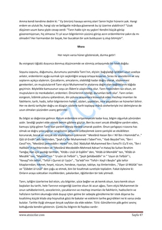  
www.atsizcilar.com  Sayfa 47 
 
Amma kendi kendime dedim ki: " Ey ömrünü havaya vermiş olan! Senin hiçbir hünerin yok. Hangi 
erdem ve ululuk İle, hangi söz ve belâgatle mânâya güvenerek bu işi üzerine alabilirsin? "Uzak 
düşünen usum bana şöyle cevap verdi: "Tanrı hakkı için ey şaşkın! Kendini küçük görüp 
güvenemiyorsan, hiç olmazsa 71 yıl acun bilginlerinin yüzünü görüp asrın erdemlilerine yakın da mı 
olmadın? Her harmandan bir başak, her bucaktan bir azık bulduysan iş olup bitmiştir". 
 
Mısra 
 
Her neyin varsa hüner gösterecek, durma getir! 
 
Bu esirgeyici öğüdü duyunca donmuş düşüncemde ve sönmüş anlayışımda bir İstek doğdu: 
 
Soyunu sopunu, doğumunu, durumunu yazmakla Tanrı'nın, elçisin: bağışladığı iyilikleri uzun uzadıya 
anlatır, erdemlerini açığa vurmak için seçkinliğini arayıp ortaya koyarsın. Sırası ile zevcelerini ve soy 
soplarını açıkça söylersin. Çocuklarını, amcalarını, olabildiği kadar doğru olarak, söylenmesi 
gerekenleri, on muştuluların4 Tanrı elçisi Muhamrnet'in atalarına değin olan bağlılıklarını kâğıda 
geçirirsin. Böylelikle kamusunun soyu arı Âdem'e ulaştırılmış olur. Tanrı hepsinden razı olsun, on 
muştuluların öz menkabeleri, erdemleri. Ömürlerinin niteliği, durumları belli olur'. Tanrı onları 
esirgesin, İslâmlık yolunu ışıklandıran, din yolunu arayanlara kılavuzluk eden mezhep imamları ile 
fakihlerin; tarih, hadis, tefsir bilginlerinin halleri, sözleri, yaptıkları, nice yaşadıkları ve hünerleri bilinir. 
Her ne denlü tarihçiler doğru ve düzgün sözlerle tarih toplayıp mânâ cevherleriyle inci delmişlerse de 
uzun olmaları yüzünden usanç getirirler. 
 
Bu bilgisi az değersize gelince: Kolum erdemlere erişemeyecek kadar kısa, bilgim olgunluk yönünden 
azdır. Sevdiği şeyleri elde etmek benim gibilere güçtür. Ben bu eseri ancak dilediğine yardım eden, 
kamuyu işitip gören Tanrı'dan yardım dileyip meded umarak yazdım. Onun yarlıgayıcı rızasına has 
olmak ve doğru yola çağıran sevgilisinin şefaatini celbeylemek üzere yanlışlık ve eksiklikten 
korunarak, bozuk ve sürçük söz söylemekten çekinerek " Mevlânâ Hasan İbn‐i 'Alî İbn‐i Hammâd"ın ." 
Qût ül‐Ervâh" adlı tarihinden, "Şeyh Ca'fer Muhammed‐i Taberî"nin, " Kadı Beyzâvî"nin, "İbn‐i 
Cevzî"nin, "Mevlânâ Şemseddîn‐i Hirevî"nin, Ebû 'Abdullah Muhammed İbn‐i İsma'îl‐i Cu'îî nin, "İbn‐i 
Hallikân"ın tarihlerinden ve "Mevlânâ Mecdeddîn Mehmed Adnan"ın Hatay'da Sultan İbrahim 
Tamğaç Han için yazdığı tarihten, "Kitâb‐ı Usûl ül‐Eqâlîm" den, "Kitâb ül‐Memâlik" ten, "Kİtâb ül‐
Mesâlik" ten, "Mansûrî"nin " 'U‐yûn üt‐Tefâsîr" i, "Şeyh Şehâbeddîn" in " 'Uyun üt‐Tefâsîr" i, 
"Kevaşî"nİn tefsiri, "Tefsîr‐i Qurret ül‐'Uyûn" , "Sa'lebî"nin "Tefsîr‐i Keşf‐i Beyân" gibi tefsir 
kitaplarından; hikmet, heyet, nücum, hendese, riyaziye, tabiiye, tıp ilimlerinden, ,"Sİyer ül‐Mülûk" ten 
ve "Zübdet ül‐Usûl" den çoğu az etmek, bini bir kısaltmak suretiyle topladım. Fakat öylesine ki: 
Onların araya soktukları inceliklerden, şakalardan, öğütlerden bir teki yitmedi. 
 
Tanrı, iyiliğini üzerlerine bol etsin, ulu bilginler, yüce beğler ve ak kemik olsun, kara kemik olsun 
başkaları bu tarihi, hele Tanrının esirgenliği üzerine olsun iki acun ağası, Tanrı elçisi Muhammet ile 
onun sehâbelerinin5, zevcelerinin, çocuklarının ve mezhep imamları ile fakihlerin, hadiscilerin ve 
hafızların tarihini okumağa istek duyup içten gelme bir sebeple gönüllerine bir istek düşerse bu 
kısaltılmış küçük kitabı alıp hoşnutluk gözü ile bakalar ve eskilerin tarihe geçirdikleri ne ki varsa onda 
bulalar. Tarihle ilişiği olmayan birçok sayfaları da elde edeler. Tâ ki: Gönüllerinin pâk gelini sevinç 
koltuğunda kendini göstersin. Çünkü bu bilginin iki faydası vardır: 
 