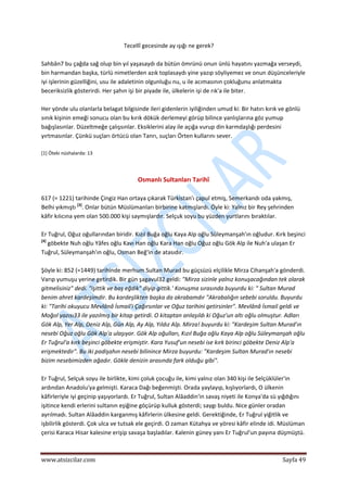  
www.atsizcilar.com  Sayfa 49 
 
Tecellî gecesinde ay ışığı ne gerek? 
 
Sahbân7 bu çağda sağ olup bin yıl yaşasaydı da bütün ömrünü onun ünlü hayatını yazmağa verseydi, 
bin harmandan başka, türlü nimetlerden azık toplasaydı yine yazıp söyliyemez ve onun düşünceleriyle 
iyi işlerinin güzelliğini, usu ile adaletinin olgunluğu nu, u ile acımasının çokluğunu anlatmakta 
beceriksizlik gösterirdi. Her şahın işi bir piyade ile, ülkelerin işi de rık'a ile biter. 
 
Her yönde ulu olanlarla belagat bilgisinde ileri gidenlerin iyiliğinden umud ki: Bir hatırı kırık ve gönlü 
sınık kişinin emeği sonucu olan bu kırık dökük derlemeyi görüp bilince yanlışlarına göz yumup 
bağışlasınlar. Düzeltmeğe çalışsınlar. Eksiklerini alay ile açığa vurup din karmdaşlığı perdesini 
yırtmasınlar. Çünkü suçları örtücü olan Tanrı, suçları Örten kullarını sever. 
 
[1] Öteki nüshalarda: 13 
 
 
Osmanlı Sultanları Tarihî 
 
617 (= 1221) tarihinde Çingiz Han ortaya çıkarak Türkistan'ı çapul etmiş, Semerkandı oda yakmış, 
Belhi yıkmıştı [3]
. Onlar bütün Müslümanları birbirine katmışlardı. Öyle ki: Yalnız bir Rey şehrinden 
kâfir kılıcına yem olan 500.000 kişi saymışlardır. Selçuk soyu bu yüzden yurtlarını bıraktılar. 
 
Er Tuğrul, Oğuz oğullarından biridir. Kızıl Buğa oğlu Kaya Alp oğlu Süleymanşah'ın oğludur. Kırk beşinci 
[4]
 göbekte Nuh oğlu Yâfes oğlu Kavı Han oğlu Kara Han oğlu Oğuz oğlu Gök Alp ile Nuh'a ulaşan Er 
Tuğrul, Süleymanşah'ın oğlu, Osman Beğ'in de atasıdır. 
 
Şöyle ki: 852 (=1449) tarihinde merhum Sultan Murad bu güçsüzü elçilikle Mirza Cihanşah'a gönderdi. 
Varıp yumuşu yerine getirdik. Bir gün şagavul32 geldi: "Mirza sizinle yalnız konuşacağından tek olarak 
gitmelisiniz" dedi. "işittik ve baş eğdik" diyip gittik.' Konuşma sırasında buyurdu ki: " Sultan Murad 
benim ahret kardeşimdir. Bu kardeşlikten başka da akrabamdır "Akrabalığın sebebi soruldu. Buyurdu 
ki: "Tarihi okuyucu Mevlânâ İsmail'i Çağırsınlar ve Oğuz tarihini getirsinler". Mevlânâ İsmail geldi ve 
Moğol yazısı33 ile yazılmış bir kitap getirdi. O kitaptan anlaşıldı ki Oğuz'un altı oğlu olmuştur. Adları 
Gök Alp, Yer Alp, Deniz Alp, Gün Alp, Ay Alp, Yıldız Alp. Mirza! buyurdu ki: "Kardeşim Sultan Murad'ın 
nesebi Oğuz oğlu Gök Alp'a ulaşıyor. Gök Alp oğulları, Kızıl Buğa oğlu Kaya Alp oğlu Süleymanşah oğlu 
Er Tuğrul'a kırk beşinci göbekte erişmiştir. Kara Yusuf'un nesebi ise kırk birinci göbekte Deniz Alp'a 
erişmektedir". Bu iki padişahın nesebi bilinince Mirza buyurdu: "Kardeşim Sultan Murad'ın nesebi 
bizim nesebimizden ağadır. Gökle denizin arasında fark olduğu gibi". 
 
Er Tuğrul, Selçuk soyu ile birlikte, kimi çoluk çocuğu ile, kimi yalnız olan 340 kişi ile Selçüklüler'in 
ardından Anadolu'ya gelmişti. Karaca Dağı beğenmişti. Orada yaylayıp, kışlıyorlardı, O ülkenin 
kâfirleriyle iyi geçinip yaşıyorlardı. Er Tuğrul, Sultan Alâaddin'in savaş niyeti ile Konya'da sü yığdığını 
işitince kendi erlerini sultanın eşiğine göçürüp kulluk gösterdi; saygı buldu. Nice günler oradan 
ayrılmadı. Sultan Alâaddin karganmış kâfirlerin ülkesine geldi. Gerektiğinde, Er Tuğrul yiğitlik ve 
işbilirlik gösterdi. Çok ulca ve tutsak ele geçirdi. O zaman Kütahya ve yöresi kâfir elinde idi. Müslüman 
çerisi Karaca Hisar kalesine erişip savaşa başladılar. Kalenin güney yanı Er Tuğrul'un payına düşmüştü.  
 
 