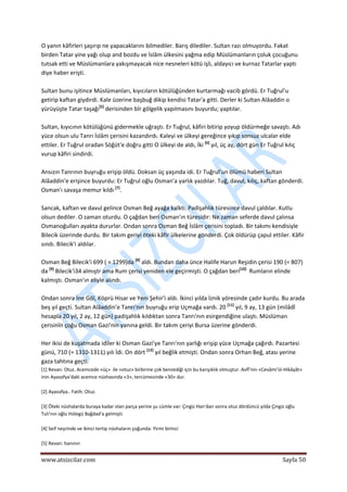  
www.atsizcilar.com  Sayfa 50 
 
O yanın kâfirleri şaşırıp ne yapacaklarını bilmediler. Barış dilediler. Sultan razı olmuyordu. Fakat 
birden Tatar yine yağı olup and bozdu ve İslâm ülkesini yağma edip Müslümanların çoluk çocuğunu 
tutsak etti ve Müslümanlara yakışmayacak nice nesneleri kötü işli, aldayıcı ve kurnaz Tatarlar yaptı 
diye haber erişti. 
 
Sultan bunu işitince Müslümanları, kıyıcıların kötülüğünden kurtarmağı vacib gördü. Er Tuğrul'u 
getirip kaftan giydirdi. Kale üzerine başbuğ dikip kendisi Tatar'a gitti. Derler ki Sultan Alâaddin o 
yürüyüşte Tatar taşağı[5]
 derisinden bîr gölgelik yapılmasını buyurdu; yaptılar. 
 
Sultan, kıyıcının kötülüğünü gidermekle uğraştı. Er Tuğrul, kâfiri bitirip yoyup öldürmeğe savaştı. Adı 
yüce olsun ulu Tanrı İslâm çerisini kazandırdı. Kaleyi ve ülkeyi gereğince yıkıp sonsuz ulcalar elde 
ettiler. Er Tuğrul oradan Söğüt'e doğru gitti O ülkeyi de aldı, İki [6]
 yıl, üç ay, dört gün Er Tuğrul kılıç 
vurup kâfiri sindirdi. 
 
Ansızın Tanrının buyruğu erişip öldü. Doksan üç yaşında idi. Er Tuğrul'un ölümü haberi Sultan 
Alâaddin'e erişince buyurdu: Er Tuğrul oğlu Osman'a yarlık yazdılar. Tuğ, davul, kılıç, kaftan gönderdi. 
Osman'ı savaşa memur kıldı [7]
. 
 
Sancak, kaftan ve davul gelince Osman Beğ ayağa kalktı. Padişahlık türesince davul çaldılar. Kutlu 
olsun dediler. O zaman oturdu. O çağdan beri Osman'ın türesidir: Ne zaman seferde davul çalınsa 
Osmanoğulları ayakta dururlar. Ondan sonra Osman Beğ İslâm çerisini topladı. Bir takımı kendisiyle 
Bilecik üzerinde durdu. Bir takım geriyi öteki kâfir ülkelerine gönderdi. Çok öldürüp çapul ettiler. Kâfir 
sındı. Bilecik'i aldılar. 
 
Osman Beğ Bilecik'i 699 ( = 1299)da [8]
 aldı. Bundan daha ünce Halife Harun Reşidin çerisi 190 (= 807) 
da [9]
 Bilecik'i34 almıştr ama Rum çerisi yeniden ele geçirmişti. O çağdan beri[10]
  Rumların elinde 
kalmıştı. Osman'ın eliyle alındı. 
 
Ondan sonra İne Göl, Köprü Hisar ve Yeni Şehir'i aldı. İkinci yılda İznik yöresinde çadır kurdu. Bu arada 
beş yıl geçti. Sultan Alâaddin'e Tanrı'nın buyruğu erip Uçmağa vardı. 20 [11]
 yıl, 9 ay, 13 gün (milâdî 
hesapla 20 yıl, 2 ay, 12 gün) padişahlık kıldıktan sonra Tanrı'nın esirgendiğine ulaştı. Müslüman 
çerisinîn çoğu Osman Gazi'nin yanına geldi. Bir takım çeriyi Bursa üzerine gönderdi.  
 
Her ikisi de kuşatmada idiler ki Osman Gazi'ye Tanrı'nın yarlığı erişip yüce Uçmağa çağırdı. Pazartesi 
günü, 710 (= 1310‐1311).yılı İdi. On dört [12]
 yıl beğlik etmişti. Ondan sonra Orhan Beğ, atası yerine 
gaza tahtına geçti. 
[1] Revan: Otuz. Acemcede «üç»  ile «otuz» birbirine çok benzediği için bu karışıklık olmuştur. Avfî'nin «Cevâmi'ül‐Hikâyât» 
inin Ayasofya'daki acemce nüshasında «3», tercümesinde «30» dur.  
 
[2] Ayasofya.. Fatih: Otuz. 
 
[3] Öteki nüshalarda buraya kadar olan parça yerine şu cümle var: Çingiz Han'dan sonra otuz dördüncü yılda Çingiz oğlu 
Tulı'nın oğlu Hülegü Bağdad'a gelmişti. 
 
[4] Seif neşrinde ve ikinci tertip nüshaların çoğunda: Yirmi birinci 
 
[5] Revan: hanının 
 