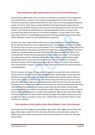  
www.atsizcilar.com  Sayfa 53 
 
Orhan Beğ Gazinin, Oğlu Süleyman Paşa'yı Savaş İçin Rumeli'ye Göndermesi 
 
Süleyman Paşa; yiğitlik, düzen kurma, cömertlik, tez anlayışlılık ve binicilikle ün salmış olduğundan 
atası izin buyurdu ve ısmarladı ki: Tanrı yarlıgar da karşıya geçersen önce İslam'a çağır. Kabul 
etmezlerse savaşa başla. Süleyman Paşa yeniden yer öptü. Sevinç ve kıvançla otağa gelip yoldaşlarını 
topladı. Olup biteni anlattı. Kamusu sevinip sahabelerin andı37 gibi and içtiler. Atlanıp denizden 
geçecekleri yere yöneldiler. Râvt der ki: Deniz kıyısında Kemer38 adında ormanlık bir yer vardı. Oraya 
vardılar. O yöre kâfirlerinin öküzlerinden birini yakalayıp öldürdüler. Derisini sırım gibi kestiler. 
Ormandan birkaç ağaç parçası getirip o sırımla birbirine bağladılar. Üzerine bindiler. Kırk er sığdı. 
Kalanı kaldı. Ol kırk er Tanrıya bel bağlayıp denizi aştılar Önce Od Gönlek39 kalesini alarak içindeki 
kâfirleri öldürdüler. Ondan sonra İksamilye40 kalesini ele geçirdiler. 
 
Bu haber Laz'a ulaştı. Karganmış kâfir tetikte imiş. Sü toplayıp Mığalkarya41 ovasına erişip çadır 
dikmiş. Süleyman Paşa hemen iki aş çanağını42 davul yaptı. Tanrı yarlıgadı. Gece karanlık ve yağışlı 
idi. Süleyman Paşa o iki davulu atının eyerine bağladı. Yirmi eri Od Gönlek kalesine kodu. Öteki yirmiyi 
kendisiyle bile götürdü. Beşer beşer ayırıp kâfir çerisinin dört yanına gönderdi. Süleyman Paşa da bir 
yandan beş erle gülbank çekip davul çaldı. Salavat getirdiler. Öteki beş kişiye doğru gittiler. Yine 
salavat getirdiler. Oradan öteki beş kişiye gidip yine salavat getirip davul çaldılar. Sonra öteki beş 
kişiye gidip salavat getirdiler. Karganmış kâfirler dört yandan salavatı işitince karanlık ve yağışlı 
gecede Muhammet'in mucizesiyle birbirine girip kaçtılar. Öyle oldu ki çadırlarını, takımlarını, 
ağırlıklarını bıraktılar. Birbirini çiğneyerek bozguna uğradılar. Mal, yılkı ve çadırları kaldı. Râvî der: 
Altını mevlevî külahı ile üleştiler. Gümüşü de bundan ölçmeli. Üsküf denilen altın işlemeli külahları o 
zaman yapmışlardır. 
 
Kâfirler bu bozgun ile kırılınca İslâm güç buldu. Nereye giderlerse yenip kâfir ülkesini yıkıyorlardı. 
Kocasını, gencini imana çağırıp kabul etmeyeni öldürüyorlardı. Çoluk çocuğunu tutsak ediyorlardı. 
Mıkalkarya, İpsala ve Vizeyi aldılar. Tekür Dağı, Seydi Kavağı, Bulayır ve başka çok Eller Süleyman 
Paşa'nın oldu. Nerede çan varsa kırıp oda yaktı. Kiliseleri yıkıp mescit kıldı. Çan olan yere müezzin 
çıkar oldu. Kâfir Ellerinin beğleri baç vermeği kabul ettiler. Şöyle ki Firenk'e bun oldu. Gece gündüz 
Kiryeles43 yerine "Lâ İlahe İllallah" diyorlar ve Hıristos44 yerine "Muhammed Resûlullah" işitiyorlardı. 
Süleyman Paşa altı yıl kadar Kâfirlerle savaştı. Bir gün avlanmak istedi. Bulayır ve Şeydi Kavağı 
arasında doğanını bir kaza salıp kendi de ardından at seğirtti. Meğer ki kaza imiş: At düştü. Süleyman 
Paşa da atla düşüp öldü. Bu acun bir uğraktır. Gelen gitse gerek. Oğlunun ölüm haberi Orhan Beğ'e 
erince çok yanıp yakıldı ama fayda kılmadı. Sonunda ecel doğanı Orhan Beğ'e de pençe vurup yüce 
Uçmağa çekti. Yüceler yücesinde yer tuttu. 751 ( = 1350) yılında idi. 64 yaşında idi. 39 yılını savaşa 
verdikten sonra ölmüştü.  
 
Tanrı Topraklarını Işıtsın, Şehitler Sultanı Murad Hünkâr'ın, Atası Yerine Oturması 
 
Ulu himmetli Gazi Orhan Beğ acunu koyup gidince oğlu şehitler sultanı beğlik yerini yüce kıldı. Âdil, 
olgun, dindar, doğru, yüksek himmetli, iyilik edici, yoksul dostu, kimsesizlere bakıcı padişah İdi. 
Kâfirleri yoyup yok etmekten özge nesneye tamah etmezdi. Düşkünlerin elinden tutar, yoksullara 
yardım ederdi. 
 
 