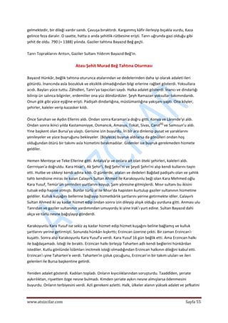  
www.atsizcilar.com  Sayfa 55 
 
gelmektedir, bir dileği vardır sandı. Çavuşa bıraktırdı. Karganmış kâfir ilerleyip bıçakla vurdu, Kaza 
gelince feza daralır. O saatte, hatta o anda şehitlik rütbesine erişti. Tanrı uğrunda gazi olduğu gibi 
şehit de oldu. 790 (= 1388) yılında. Gaziler tahtına Bayazıd Beğ geçti. 
 
Tanrı Topraklarını Arıtsın, Gaziler Sultanı Yıldırım Bayazıd Beğ'in. 
 
Atası Şehit Murad Beğ Tahtına Oturması 
 
Bayazıd Hünkâr, beğlik tahtına oturunca atalarından ve dedelerinden daha iyi olarak adaleti ileri 
götürdü. İnancında asla bozukluk ve eksiklik olmadığından bilgi erlerine rağbet gösterdi. Yoksullara 
acıdı. Bayları yüce tuttu. Zâhidleri, Tanrı'ya tapıcıları saydı. Halka adalet gösterdi. İnancı ve dindarlığı 
bilinip ün salınca bilginler, erdemliler ona yüz döndürdüler. Şeyh Ramazan yoksullar takımındandı. 
Onun gök gibi yüce eşiğine erişti. Padişah dindarlığına, müslümanlığına yakışanı yaptı. Ona köyler, 
şehirler, kaleler verip kazasker kıldı. 
 
Önce Saruhan ve Aydın Ellerini aldı. Ondan sonra Karaman'a doğru gitti. Konya ve Lârende'yi aldı. 
Ondan sonra ikinci yılda Kastamoniyye, Osmancık, Amasya, Tokat, Sivas, Canit[1]
 ve Samısun'u aldı. 
Yine başkent olan Bursa'ya ulaştı. Gerisine izin buyurdu. İri bîr ara dinlenip pusat ve yaraklarını 
yenileyeler ve yüce buyruğunu bekleyeler. (Böylece) buyruk aldılarsa da gönülleri ondan hoş 
olduğundan ötürü bir takımı asla hizmetini bırakmadılar. Gidenler ise buyruk gerekmeden hizmete 
geldiler. 
 
Hemen Menteşe ve Teke Ellerine gitti. Antalya'yı ve onlara ait olan öteki şehirleri, kaleleri aldı. 
Gerrniyan'a doğruldu. Kara Hisar'ı, Ak Şehir'i, Beğ Şehri'ni ve Şeydi Şehri'ni alıp kendi kullarını tayin 
etti. Hutbe ve sikkeyi kendi adına kıldı. O günlerde, ataları ve dedeleri Bağdad padişahı olan ve şahlık 
tahtı kendisine miras ile kalan Calayırlı Sultan Ahmed İle Karakoyunlu beği olan Kara Mehmed oğlu 
Kara Yusuf, Temür'ün şerrinden yurtlarını koyup, Şam yöresine gitmişlerdi. Mısır sultanı bu ikisini 
tutsak edip hapise atmıştı. Bunlar türlü al ile Mısır'da hapisten kurtulup gaziler sultanının hizmetine 
geldiler. Kulluk kuşağını bellerine bağlayıp hizmetkârlık şartlarını yerine getirmekte idiler. Calayırlı 
Sultan Ahmed iki ay kadar hizmet edip ondan sonra izin dileyip alışık olduğu yurduna gitti. Anması ulu 
Tanrıdan ve gaziler sultanının yardımından umuyordu ki yine Irak'ı yurt edine. Sultan Bayazıd dahi 
akça ve türlü nesne bağışlayıp gönderdi. 
 
Karakoyunlu Kara Yusuf ise sekiz ay kadar hizmet edip hizmet kuşağını beline bağlamış ve kulluk 
şartlarını yerine getirmişti. Sonunda hünkârı kışkırttı; Erzincan üzerine çekti. Bir zaman Erzincan'ı 
kuşattı. Sonra alıp Karakoyunlu Kara Yusuf'a verdi. Kara Yusuf 16 gün beğlik etti. Ama Erzincan halkı 
ile bağdaşamadı. İsteği ile bıraktı. Erzincan halkı birleşip Taharten adlı kendi beğlerini hünkârdan 
istediler. Kutlu gönlünde İslâmları incitmek isteği olmadığından Erzincan halkının dileğini kabul etti. 
Erzincan'ı yine Taharten'e verdi. Taharten'in çoluk çocuğunu, Erzincan'ın bir takım uluları ve ileri 
gelenleri ile Bursa başkentine getirdi. 
 
Yeniden adalet gösterdi. Kadıları topladı. Onların kıyıcılıklarından soruşturdu. Taaddîden, şeriate 
aykırılıktan, rişvetten özge nesne bulmadı. Kimden şeriate aykırı nesne almışlarsa ödenmesini 
buyurdu. Onların terbiyesini verdi. Azli gerekeni azletti. Halk, ülkeler alanın yüksek adalet ve şefkatini 
 