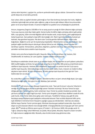  
www.atsizcilar.com  Sayfa 56 
 
işitince ekim biçimleri, iş güçleri ile, yurtlarım şenlendirmekle uğraşır oldular. Osmaneli her ne kadar 
şenlik idiyse de on kat daha şenlendi. 
 
Gazi sultan, kötü ve şüpheli islerden çekinmeği ve Tanrı'dan korkmayı kamudan ileri tuttu. Beğlerle 
sultanların göreneği olan şeriate aykırı eğlence, çalgı ve bunun gibi aldayıcı Albızın kuruntusundan 
gelen ne ki varsa hepsini bıraktı. O zamanın bilginleri ve şeyhleri onun arkadaşlığı ile yücelirlerdi. 
 
Ansızın, karganmış Üngürüs 130.000 er ile ve savaş pusat ve yarağı ile İslâm ülkesine doğru yürüyüp 
Tuna suyu kıyısına erişti diye haber geldi. Hemen kullan ile kâfire doğru yürüyüp yıldırım gibi yetişti. 
Kâfir, suyu geçmiş, İslâm sınırında Nigübolı adlı bir kasaba vardı, oraya erişmiş, şehri yağmalayarak 
kaleyi kuşatmıştı. Gazi padişah erişip kâfiri darmadağın etti. Öyle ki gemiden başka kurtulacak yer 
kalmadı. Hep gemilere kaçıştılar. Pek derin olan Tuna'da gemiler kâfirlerle doldu. Hepsi suda 
boğuldular. Beğlerini az bir çeri ile kıyıda bulup tepelediler. Müslümanlar sonsuz ulca buldular. Gazi 
padişah sağlık esenlikle doyum olarak geri dönüp Edirne'ye erdi. Buyurdu: Alınan ulcadan bir 
darülhayır yaptılar. Kimsesizlere, yoksullara, bilginlere, şeyhlere ister bay, ister yoksul herkese türlü 
yemekler verilmek üzere evkafını tayin buyurdu. 
 
Ondan sonra yine Bursa başkentine gitti. Buyurdu: Bursa'da bir darülhayır, bir hastane, Ebû 
İshakîhane49, iki medrese, bir cami yaptılar. Onların evkafını tayin buyurdu. 
 
Darülhayırın evkafından olmak üzere aş ve yemden başka, her yıl bilginlere ve yerli yabancı yoksullara 
600 mud50 buğday verilmek, her gün konuğa ve yerliye et ile birlikte 300 çanak aş eriştirilmek üzere 
vakıflarını tayin buyurdu. Hastane, Ebû İshakîhane, medreseler ve caminin her biri 5 için ayrıca 
vakıflar tayin buyurdu. Görenek olduğu üzere bunlara şeyh, tabib, imam, müezzin ve müderris dikip 
akçalarını tayin ettirdi. 30 hafız darülhayıra, 30 hafız camiye tayin buyurdu ki her gün biri Tanrı 
kelâmından bir cüz okuya. 
 
Bu sırada Mısır sultanının öldüğünü işittiler. Gönüllerine Mısır ve Şam'ı almak dileği düştü. Çeri yığıp 
Malatya'ya doğru gitti. Kılıcı gücü ile aldı. Malatya, Şam amindir. 
 
Divitdar51 [2]
 adlı kulunu oraya dikip geri başkentine erişti. "Gazi şah Erzincan'ı alıp yine Taharten'e 
verdiği ve çoluk çocuğunu Bursa'ya getirdiği zaman Taharten incinmişti. İlk önce Temür'ün kişisi 
olduğu gibi yine Temür'e gitmiş, halini anlatmıştı. Kıyıcı Temür bu yüzden Anadolu'ya yürüdü. Gazi 
şah bunu işitince çeri yığıp Engüri'ye erişti. Temür çerisi de geldi. Çubuk Ovası dedikleri ovada İki ordu 
çadır kurdu. Ama Temür daha önce gelip suları tutmuştu. Yezidlilerle Yalavaç soyu gibi îki ordu 
karşılaşıp savaşa başlayınca gazi padişahın ordusunda bulunan Tatar ve kötü düşünceli kâfir çerisi, 
tıpkı Kûfelilerin Emîrülmü'minin Hüseyîn'e yaptığını yapıp yüz döndürdüler. İslârnlara âsi oldular. 
Kâfirler kaçıp Tatarlar Temür çerisine geçti. Rûmlular bozulup gazi padişah tutsak oldu. Kıyıcı eline 
düşen ve çerisi bozulan ülkenin nice olacağı bellidir. O kargaşalıklarda ecel erişip gazi şah Tanrı yanma 
ulaştı. 805 [3]
 yılında ve Zilhicce ayının ayının 27'sinde ( = 18 Temmuz 1403). Altı çocuğu vardı: Er 
Tuğrul, Süleyman Beğ, Sultan Mehmed, İsa Çelebi, Musa Çelebi, Mustafa; Hepsinin anaları kırnaktır. 
Er Tuğrul atasının sağlığında öldü. Mustafa, atası ile bile tutsak olup görünmez oldu. 
 
[1] Seif neşri: Canık 
 