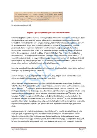  
www.atsizcilar.com  Sayfa 57 
 
[2]   
 
[3] Fatih, Ayasofya, Bayazıd: 803. 
 
 
Bayazıd Oğlu Süleyman Beğin Atası Tahtına Oturması 
 
Süleyman Beğ hanlık tahtına oturunca adaleti şiar edindi. Osmanlılar ülkesi Ömer adaleti buldu. Sonra 
yine âbâdanlık ve iş güçle uğraşır oldular. Adalette ikinci Nûşirevan52, cömertlikte Hindistanlı 
Cevne53 idi. Himmetinden bir zerre bir yoksula erişse, Hâtem'i54 o yoksula yoksul gösterir, Cevne'yi 
bir arpaya saymazdı. Bütün acun hazineleri, doğru gören gözüne bir sinek kanadının yarısınca 
görünmezdi. Kamu yeryüzünün mülkünü bir küçük karıncanın ayağına saymazdı. Kurumdan, 
kıskançlıktan, kötü düşûnceden uzaktı. El ve ülke almak dileseydi himmetinin bolluğu île doğudan 
Batı'ya dek savaşsız elde ederdi. 8 yıl, 10 ay, 17 gün (milâdî: 8 yıl, 7 ay, 19 gün) Osman Oğulları 
tahtında oturdu. Onun cağında elde sevinçten, kıvançtan, yiyip içmeden özge nesne yoktu. 813 [1]
 
yılının 13 üncü gününde ( = 18 mayıs 1410) ecel doğanının pençesi merhum Şah Gazi Bayazıd Hünkâr 
oğlu Süleyman Beğ'e erişip uçmağa iletti. Ata bir karındaşı, acun ve din iyisi Musa Çelebi ve İslâm 
güneşi Sultan Mehmed şer'î irs ile Osmanlı tahtına hak kazandılar. 
 
Rumeli'yi Musa Çelebi buyruğuna alıp Edirne'yi taht edindi. Anadolu'yu İslâm güneşi Sultan Mehmed 
buyruğuna alıp Bursa başkentinde taht kurdu. 
 
Acunun dönüşü 2 yıl, 7 ay, 20 gün (milâdî hesapla: 2 yıl, 6 ay, 24 gün) şunun üzerine oldu: Musa 
Çelebi yendek kâfiri öldürüp yoyar, onlardan baç, vergi alırdı. 
 
Sultan Mehmed Anadolu'da amansız kıyıcıların kötülüklerini savmakla uğraştı. Önce, Anadolu'da 
Tatar'dan Kara Devletşah adlı bir haylaz çıkıp çeri topladı. Amasya'da Sultan Mehmedin üzerine vardı. 
Sultan Mehmed 11 [2]
 yaşında idi. Anadolu çerisini toplayıp önledi. Tanrı'nın yardımı ile Kara 
Devletşahı Öldürdü. Çerisi darmadağın oldu. Takımlarını, ağırlıklarını kamu çapul ettiler. Ondan sonra 
İsfendiyar sü çekip Bolu'ya erişti. Sultan Mehmed yine önledi. Gerede ile Çağa [3]
 arasında iki ordu 
karşılaştı. Yine Tanrı'nın yardımı ile İsfendiyar sındı. Çerisinden öldü; kimi bozulup kaçtı, kimi de 
tutsak oldu. Mehmed ordusu kazanıp akçadan, maldan, attan, katırdan[4]
 ve özge nesnelerden ele 
geçirdiler. İslam sultanı Bursa başkentine gelip adaletle, halkı gözetmekle çerinin gönlünü okşamakla, 
bilginleri ululayıp şeyhleri saymakla gün geçirdi. Her birini değer ve rütbesince okşar, gönüllerini 
alırdı. 
 
Atalar ve dedeler türesi gönlüne düşüp savaş niyeti ile Rumeli'ye yöneldi. Musa Çelebi de sü yığıp 
savaş için geldi. İki çeri karşılaştılar. Kalb ve cenahları düzüp koştular. Katı özenip savaş kıldılar. 
Sultanîn çerisi sındı. Kimi ölüp kimi tutsak oldu. Sultan, Laz ülkesine düşüp oradan yine Bursa 
başkentine erişti. Yine sü yığıp Kümeliye yöneldi. Denizi İstanbul'dan geçip Musa Çelebiye doğru gitti. 
İki ordu yine karşılaştılar. Kılıçlar gedik gedik oldu, kalkanlar parça parça. Bir savaş oldu kî acunda 
 