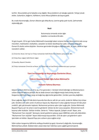 
www.atsizcilar.com  Sayfa 58 
 
tarihtir. Musa Çelebi çerisi balçıkta sınıp dağıldı. Musa Çelebinin atı balçığa saplandı. Yetişip tutsak 
ettiler. Sultanların, beğlerin, halifelerin, türesi Musa Çelebinin de başına geldi. 
 
Bu sırada Karamanoğlu, Osman ülkesine göz dikip Bursa; üzerine gelip çadır kurdu. Şehnamede 
söylendiği gibi: 
 
Beyit 
 
Bulunmazsa ormanda arslan eğer  
Çakallar o ormanda erlik eder. 
 
31 gün kuşattı. 32'nci gün Sultan Mehmed'in kazandığı haberi erişince hemen Bursa şehrini oda vurup 
mescitleri, medreseleri, hankahları, zaviyeleri ve bütün darülhayırları yaktı. Umudsuz olup gitti. 
Osman Eli ahalisi ardına düştüler. Karaman gerisinden birçoğunu öldürüp çadır, at, katır, deve ve özge 
nesnelerin aldılar. 
 
[1] Üniversite, Revan; Seif neşri ve Türkçe nüshalardan Hafid Efendi: 813. Ötekiler yanlış olarak: 803. 
 
[2] Türkçe Reva: Çağad; Hafid Efendi: Cağad. 
 
[3] Ayasofya, Bayazıd: Deveden.  
 
[4] Türkçe nüshalardan Üniversite ve Revan: 14. Türkçe Fatih ve Esad Efendi nüshalarında yaşını yazmıyor. 
 
 
Tanrı'nın Esirgenliği ve Hoşnudluğu Üzerlerine Olsun, 
 
Yıldırım Bayazıd Hünkâr Oğlu Sultan Mehmed'in 
 
Osmanlı Tahtına Oturması 
 
Göçüm tarihinin 815'inci yıl, 6'ncı ay, 2'nci gününde ( = & (Eylül 1412) İslâmlığın ve Müslümanların 
sultanı Osmanlı tahtına yerleşti. Ata ve dede türesini asla değiştirmeyip hatta birkaç kat etti. 
Karganmış kâfirlerin hepsi vergi vermeğe baş eğip kulluk gösterdiler. Ceriden yana boş değildiler. 
 
Onun çağında, Aydın Eli'nde deniz kıyısında Kara Burun adlı bir yer vardı, orada bir ibâhacı kişi ortaya 
çıktı. Kendine sofu adını verdi. O sofunun başına da, Nûşirevan'ın atası çağında Horasan Eli'nde çıkan 
zındık31  gibi çok kimseler toplandı. Muhammet şeriatına aykırı işleri açığa çıktı. (Sultan Mehmed) 
Bayazıd Paşa'yı çeri ile onların üzerine gönderdi. Sofular da ileri varıp savaştılar. Muhammet tarafı 
kazanıp zafer buldular. Sofuları kırdılar. Derler ki: "Yoktur tapacak, Çalaptır ancak" diyen, ama 
"Muhammet Tanrı elçisidir" demeyen, kendi şeyhlerini yalavaç sayan 4000'den artık sofu öldürdüler. 
"Muhammet Tanrı elçİsîdir" diyeni öldürmeyip koyuverdiler. O Eli de aykırı yol gidenlerin aykırı 
işlerinden an kıldılar. Bayazıd Paşa yine sultanın yüce eşiğine erişti. 
 
İslâm sultanı karganmış kâfirlerle andlaşıp Anadolu'ya geçti. Karaman'a doğruldu, Karamanoğlu 
Mehmed barış diledi. Dedelerinden atalarından beri İslâmlara içten yağdık gütmemişlerdi. 
 