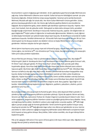  
www.atsizcilar.com  Sayfa 59 
 
Karamanlıların suçlarını bağışlayıp geri döndüler. Az bir çağ böylece geçti Karamanoğlu Mehmed yine 
yağı olup  Sultan Mehmed'in ülkesine zarar eriştirdi. Sultan da kıyıcının kötülüğünü savmak  için yine 
Karamana doğruldu. Ordular birbirine erişip savaşa başladılar. Karaman çerisi yenilip Karamanlı 
Mehmed, Mustafa adlı oğlu ile tutsak oldu. Her ikisini Sultan Mehmed'in önüne getirdiler. Sultan, 
görünce karşılayıp gönüllerini aldı. Her ikisine ağır kaftanlar giydirip ülkelerini yine kendilerine 
bağışladı. Bursa başkentine gelip, ataları dedeleri gibi darülhayır yapılmasını buyurdu. Yaptılar. Hem 
cami, hem hankah, hem de yoksullar evidir. Daha güzeli ve daha tatlısı olmayan türlü, yemekleri 
büyüğe küçüğe eriştirirlerdi. Darülhayırın karşısında medrese buyurdu, yaptılar. Din bilgilerinden ve 
gayrı bilgilerden[1]
 hiçbiri yoktur ki öğrenciler ol medresede öğrenmesinler. Müderris, muid, öğrenci 
ve daha başka hizmetçiler için yetecek kadar (akça) tayin buyurdu. İki darülhayırın arasında bir kubbe 
yapılmasını buyurdu: Kendileri dinlenmek için. 30 tecvidci hafız tayin buyurdu ki her gün 30 cüz Tanrı 
sözünü güzel ses ile okuyup sevabım ata dedeleri ruhuna ve başka Müslümanlar ruhuna armağan 
gondereler. Hafızların akçaları da her gün ulaştırıla. 
 
Ahiret işlerini hazırlayınca yine savaşa niyet etti ki Rumeli'ye geçe, nerede inatçı kâfir varsa önce 
imana çağıra, razı olurlarsa iyi[2]
, razı olmazlarsa şer'î haraç isteye, baş eğmezlerse kırış ve savaşa gire. 
İslâm çerisi işitip yürekten toplandılar. 
 
Ansızın Rûm'da yani Amasya, Tokat ve yörelerinde karışıklıklar, kargaşalıklar oldu. Boy beğleri[3]
 
birbirine girdi. Şöyle ki: Karakoyunîu Kara Yusuf Azerbaycan'dan Ermeni ülkesine gelip Erzincan'ı aldı, 
Pir Ömer'i tayin edip geri göndü. Pir Ömer Kara Hisar'ı almak istedi, Kale yanında çadır dikip 
kuşatmakla uğraştı. Kara Hisar beği Melik Ahmed oğlu Hasan Beğ yardım dilemek üzere sultanın 
tapusuna geldi. Alp Arslan oğlu öteki Hasan Beğ, Cüneyd Beği öldürüp Canit'i[4]
 aldı. İsfendiyar Beğ, 
Samısun ve Bafra'yı alıp oğlu Hızır Beğ'e verdi. Anadolu çevrelerinde buncalayın kargaşalıklar olup 
kıyıcılar ahaliyi incitmeğe başlayınca onların kötülüklerini savmak için İslâm sultan Anadolu'ya 
doğruldu. Yapılan kıyıcılıkların ve aşırılıkların kimini iyilik, kimini sertlikle ahaliden ırak kılıp Samısun, 
Bafra, Kânkırı ve Bolu[5]
yu İsfendiyar Beğ'den aldı. Ondan sonra İsfendiyar barış diledi. Kendi Eli'nde 
bulunan bakır küresinin bakırından bir bölümünü isteği ile verdi. Barış yaptılar. Ilgaz Dağı'nı sınır 
kestiler. İslâm sultanı dönüp başkentine erişti. Bilginlerin, şeyhlerin, yoksulların, ahalinin, çerinin 
gönüllerini yine hoş etti. 
 
Bursa başkentinden yine savaş niyeti ile Rumeli'ye gitti. Dinsiz, kötü düşünceli Eflak'a yöneldi. O 
yörede üç kale vardı ki karganmış kâfirlerin yüzünden yıkılmıştı. Üçünü de yaptırdı. Birinin adı Sakçı, 
ikincinin adı Yeni Sala, üçüncünün Yorkovi idi. Oradan Üngürüs'e yonelip Savarin Kalesi'ni aldı. Tanrı 
onları aşağılatsın, karganmış kâfirler İslamların ululuk ve yüceliğini görüp bilince barış dilediler. Haraç 
vermeği boyunlarına aldılar. Kendilerini sultanın yüce eşiği kullan sırasında saydılar. 30[6]
 kâfir beği 
oğlunu yaraştı yasağı uşağı ile hizmete gönderdiler. Kendi üzerlerine gerek saydılar ki kaçan savaş 
olup buyruk verseler bu 30[7]
 beğ oğlundan özge sultan nice dilerse çeri göndereler ve onur üzerine 
and ettiler ki: İslâm sultanının sağlığınca karganmış kâfirlerden Sultan Mehmed'e ve kişilerine hiçbir 
türlü hıyanet ve karşı gelme olmaya. Barış kıldılar, İslâm sultanı esenlikle, ulca ile geri dönüp Edirne 
başkentine geldi. 
 
Pek az bir çağ geçti. 824 yılının 5'inci ayının 23'üncü günü (=26 mayıs 1421) sayrı oldu. Oğullarının en 
büyüğü Murad Çelebi'yi veliahd edip öldü. 
 
 