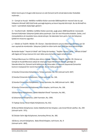  
www.atsizcilar.com  Sayfa 6 
 
bölüm konmuştur ki bugün elde bulunan en eski Osmanlı tarihi olmak bakımından fevkalâde 
mühimdir. . 
 
3— Cemşid ve Hurşid : Mefâîlün mefâîlün feûlün vezninde 5000 beyitlik bir mesnevî olan bu aşk 
hikâyesini Ahmedî 1403 Eylül'ünde yazmağa başlamış ve kasım başında bitirmiştir. Bu da Ahmedî'nin 
nazım = yazmaktaki alışkanlığını gösterir. 
 
4— Tervîhül‐Ervâh : Mefâîlün mefâîlün feûlün vezninde, aşağı yukarı 4000 beyitlik bir mesnevidir. 
Osmanlı hükümdarı Süleyman Çelebi adına yazılmıştır. Eser bir nevi hıfzıssıhha kitabıdır. Zevke, cinsî 
münasebetlere ait meseleleri konu olarak almıştır. Bu bakımdan hem şairin, hem de Süleyman 
Çelebi'nin mizacına uygundur. 
 
ş — Dâstân ve Tevârîh‐i Mülûk‐i Âl‐i Osman : İskendernâmenin sonuna eklenmişse de bunu ayrı bir 
eser saymak da mümkündür. Süleyman Çelebi'nin ölüm tarihi olan 1410'dan önce bitirilirilmiştir. 
 
Bunlardan başka " Hayret ül‐Ukalâ" adlı Türkçe bir kasidesi, "'Kaşîde‐i Sarsari" şerhi, " Mirkat ül‐Edeb" 
adlı lügata ait Farsça manzum bir eseri daha varsa da bunlar bugün ortada yoktur. 
 
Türkiyat Mecmuası'nın 1939 da çıkan altıncı cildinde "Dâsitân‐ı Tevârîh‐i Mülûk‐i Âl‐i Osman ve 
Cemşîd ve Hurşîd Mesnevisi adıyla bir etüd yayınlayan Nihad Sami Banarlı, gördüğü 22 
İskendernâme'nin, Osmanlı tarihi bölümünü de ihtiva eden 13 tanesine dayanarak Osmanlılar 
kısmının mukayeseli bir nesrini hazırlamıştır. Bu 13 nüsha şunlardır : 
 
1) İstanbul Üniversitesi Kütüphanesi, Türkçe yazmalar, Nu. 921 (istinsah tarihi: 847)  
 
2) İstanbul Üniversite Kütüphanesi, Türkçe yazmalar, Nu. 166. 
 
3) İstanbul Üniversitesi Kütüphanesi, Türkçe yazmalar, Nu. 848 (istinsah tarihi : 886) 
 
4) İstanbul Üniversitesi Kütüphanesi, Yıldız kitapları, tarih kısmı, Nu. 106.  
 
5)Süleymaniye Kütüphanesi, Çelebi Abdullah Efendi" Yazmaları, Nu 340., 
 
6) Süleymaniye Kütüphanesi, Lâleli Yazmaları, Nu. 1995. 
 
7) Topkapı Sarayı, Revan Köşkü Kütüphanesi, Nu. 812. 
 
8) Murad Molla Kütüphanesi, Sultan Abdülhamid Han kitapları, Lala İsmail Efendi vakıfları, Nu. 294 
(istinsah tarihi : 971). 
 
9) Üsküdar Selim Ağa Kütüphanesi, Kemankeş fihristi, Nu. 385. 
 
10) Bursa, Umumî Kütüphane,  Baba Efendi Kitapları, tarih kısmı, Nu. 9 
(istinsah tarihi : 860). 
 
 